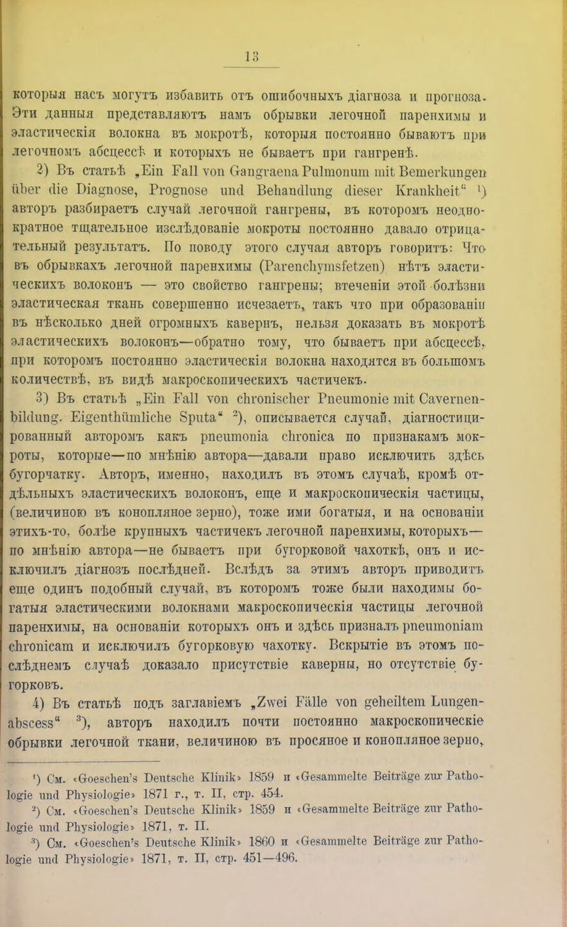 которыя насъ могутъ избавить отъ ошибочныхъ діагноза и прогноза. Эти данныя представляютъ намъ обрывки легочной паренхимы и эластическія волокна въ мокротѣ, которыя постоянно бываютъ при легочномъ абсцессѣ и которыхъ не бываетъ при гангренѣ. 2) Въ статьѣ „Еіп Гаіі ѵоп Оап§таепа Риітопшп тіі Ветегкип§еп ІіЪег (Ііе Біадпозе, Рго^позе ітсі Вепапсіііт^ сііезег КгапкЬеіі 1) авторъ разбираетъ случай легочной гангрены, въ которомъ неодно- кратное тщательное изслѣдованіе мокроты постоянно давало отрица- тельный результатъ. По поводу этого случая авторъ говорить: Что въ обрывкахъ легочной паренхимы (Рагепсііутзіеігеп) нѣтъ эласти- ческихъ волоконъ — это свойство гангрены; втеченіи этой болѣзни эластическая ткань совершенно исчезаетъ, такъ что при образованіи въ нѣсколько дней огромныхъ кавернъ, нельзя доказать въ мокротѣ эластическихъ волоконъ—обратно тому, что бываетъ при абсцессѣ, при которомъ постоянно эластическія волокна находятся въ болыпомъ количествѣ, въ видѣ макроскопическихъ частичекъ. 3) Въ статьѣ „Еіп Гаіі ѵоп сЬгопізсЬег Рпешпоше тіѣ Саѵегпеп- ЬіШип^. Еі§епіМт1іепе 8риіа 2), описывается случай, діагностици- рованный авторомъ какъ рпеитопіа сЬгопіса по прпзнакамъ мок- роты, которые—по мнѣнію автора—давали право исключить здѣсь бугорчатку. Авторъ, именно, находилъ въ этомъ случаѣ, кромѣ от- дѣльныхъ эластическихъ волоконъ, еще и макроскопическія частицы, (величиною въ конопляное зерно), тоже ими богатыя, и на основаніи этихъ-то, болѣе крупныхъ частичекъ легочной паренхимы, которыхъ— по мнѣнію автора—не бываетъ при бугорковой чахоткѣ, онъ и ис- ключилъ діагнозъ послѣдней. Вслѣдъ за этимъ авторъ приводитъ еще одинъ подобный случай, въ которомъ тоже были находимы бо- гатыя эластическими волокнами макроскопическія частицы легочной паренхимы, на основаніи которыхъ онъ и здѣсь призналъ рпешнопіат сЬгопісат и исключилъ бугорковую чахотку. Вскрытіе въ этомъ по- слѣднемъ случаѣ доказало присутствіе каверны, но отсутствіе бу- горковъ. 4) Въ статьѣ подъ заглавіемъ „2лѵеі Еаііѳ ѵоп депеШет Ьшідеп- аЪзсезз 3), авторъ находилъ почти постоянно макроскопическіе обрывки легочной ткани, величиною въ просяное и конопляное зерно, ') См. «бгоезспеп'з Реиізсііе Шілік» 1859 п «аезаттеііе ВеіШфе гшг РаіЬо- іо^іе ип(1 Рпузіо1о^іе> 1871 г., т. И, стр. 454. 2) См. «СгоезсЬеп'з БеиізсЬе Кііпік» 1859 и «аезаттеке Веіігаде гиг Раіііо- Іо^іе шкі РЪузіо1о§-іе» 1871, т. II. 3) См. «С-оезсЪеп'з БеиІзсЪе КІіпіЬ 1860 и «Отезаттеке Векга^е гиг РаІЪо- \о%іе ип(1 РЬузіоІо^іе» 1871, т. II, стр. 451—496.