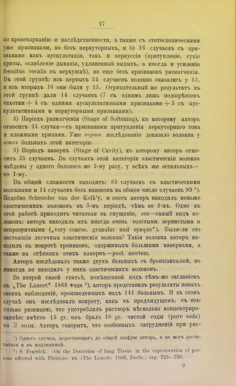 по кровехарканію и наслѣдственности, а также съ стетоскопическими уже признаками, но безъ перкуторныхъ, и Ъ) 16 случаевъ съ при- знаками какъ аускультаціи, такъ и перкуссіи (притупленіе, сухіе хрипы, ослабленіе дыханія, удлиненный выдыхъ, а иногда и усиленіе ІпетіШз ѵосаііз въ верхушкѣ), но еще безъ признаковъ размягченія. Въ этой группѣ: изъ первыхъ 24 случаевъ волокна оказались у 13, и изъ вторыхъ 16 они были у 13. Отрицательный же результатъ въ этой групнѣ дали 14 случаевъ (7 съ однимъ лишь подозрѣніемъ чахотки -{- 4 съ одними аускультативными признаками + 3 съ аус- культативными и перкуторными признаками). 2) Періодъ размягченія (8(,а§е о? 8оі'Ьепіп°-), къ которому авторъ относить 24 случая—съ признаками притупленія перкуторнаго тона и влажными хрипами. Уже первое изслѣдованіе доказало волокна у всѣхъ больныхъ этой категоріи. 3) Періодъ кавернъ (8г.а§е оі Саѵііу), къ которому авторъ отно- ситъ 35 случаевъ. Въ случаяхъ этой категоріи эластическія волокна найдены у одного больного по 2-му разу, у всѣхъ же остальныхъ — по 1-му. Въ общей сложности выходитъ: 85 случаевъ съ эластическими волокнами и 14 случаевъ безъ волоконъ на общее число случаевъ 99 *). Подобно 8с1ігоес1ег ѵап (Іег Ко1к'у, и этотъ авторъ находилъ меньше эластическихъ волоконъ въ 3-мъ періодѣ, чѣмъ во 2-мъ. Одно въ этой работѣ приводить читателя въ смущеніе, это—самый видъ во- локонъ: авторъ находилъ ихъ иногда очень толстыми, зернистыми и непрозрачными („ѵегу соагзе, ^гапиіаг апсі орасріе). Были-ли это настоящія легочныя эластическія волокна? Такія волокна авторъ на- ходилъ въ мокротѣ хрониковъ, одержимыхъ большими кавернами, а также въ стѣнкахъ этихъ кавернъ—ро8ѣ шогіега. Авторъ изслѣдовалъ также двухъ больныхъ съ бронхіэктазіей, но никогда не находилъ у нихъ эластическихъ волоконъ. Во второй своей статьѣ, помѣщенной подъ тѣмъ-же заглавіемъ въ „ТЪе Ьапсеі 1868 «года -), авторъ представилъ результаты новыхъ своихъ наблюденій, произведенныхъ надъ 141 больнымъ. И въ этомъ случаѣ онъ изслѣдовалъ мокроту, какъ въ предъидущемъ, съ тою только разницею, что употреблялъ растворъ нѣсколько концентриро- ваннѣе: вмѣсто 15 дг. онъ бралъ 18 $г. чистой соды (риге зойа) на ;.) воды. Авторъ говорить, что особенныхъ затрудненій при рас- ') Одного случая, недостающа™ до общей дыфры автора, я не могъ досчи- таться п въ подлпнникѣ. 2.) 8. Ретѵіск. <Оп гЬе Беіесгіоп оі ІШ& Тіааие іп ЬЬе схребЮТёДаоп оі рег- 80118 атТес1:е<1 лѵітіі РпЙіізіз» въ «Тііе ІласеЬ 18Ѳ8, 1>есЫ\, стр. 72И--759. 2