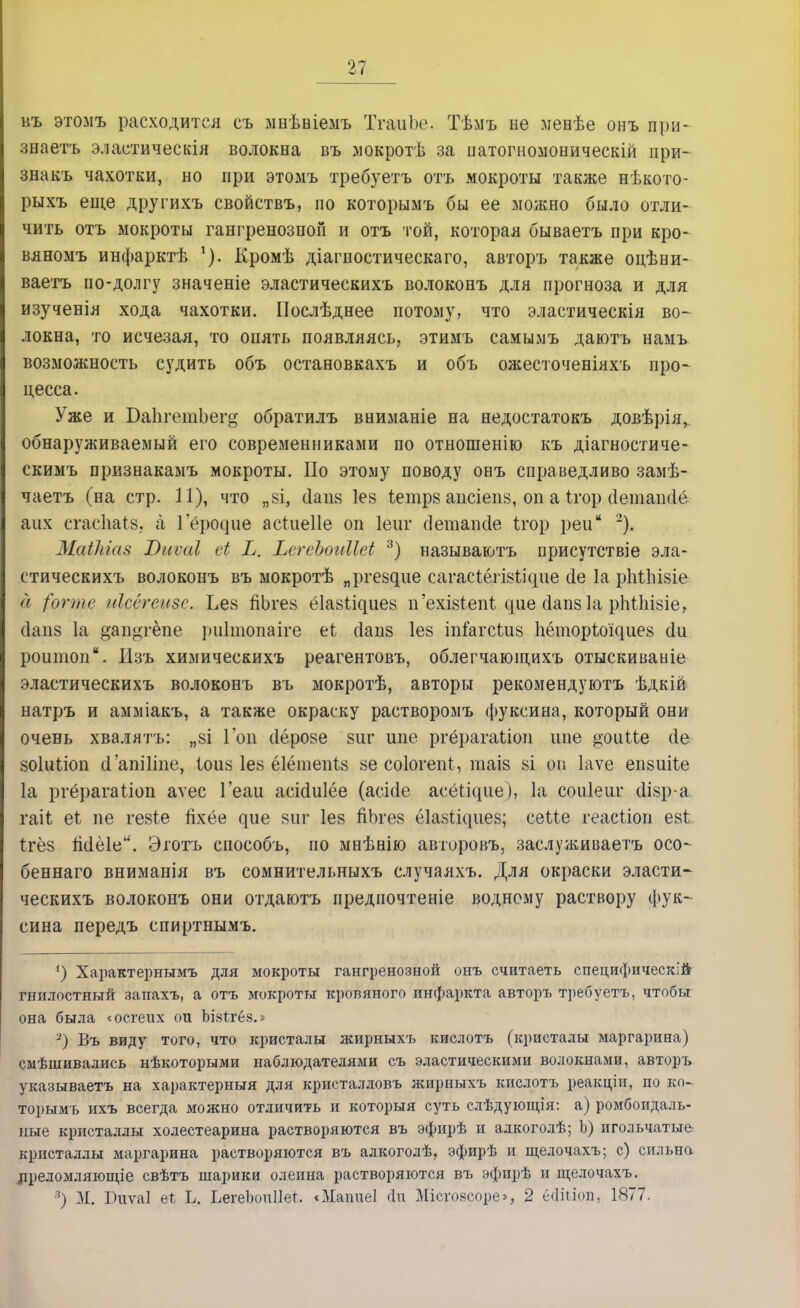 въ этомъ расходится съ ыеѣніемъ ТгаиЬе. Тѣмъ не менѣе онъ при- зеаетъ эластическія волокна въ мокротѣ за патогноыоническій при- знакъ чахотки, но при этомъ требуетъ отъ мокроты также нѣкото- рыхъ еще другихъ свойствъ, по которымъ бы ее можно было отли- чить отъ мокроты гангренозной и отъ той, которая бываетъ при кро- вяномъ инфарктѣ Кромѣ діагностическаго, авторъ также оцѣни- ваетъ по-долгу значеніе эластическихъ волоконъ для прогноза и для изученія хода чахотки. Послѣднее потому, что эластическія во- локна, то исчезая, то опять появляясь, этимъ самымъ даютъ намъ возможность судить объ остановкахъ и объ ожесточеніяхъ про* цесса. Уже и БаЬгетЬего- обратилъ вниманіе на недостатокъ довѣрія, обнаруживаемый его современниками по отношенію къ діагностиче- скимъ признакамъ мокроты. По этому поводу онъ справедливо замѣ- чаетъ (на стр. 11), что „8І, сіаіія Іез іетрв аисіеіій, оп а Ігор ііетапсіе аих сгасЬаІз, а 1 ероііие асіиеііе оп Іеиг сіетапсіе Ігор реи 2). МаіЫаз 7)иѵаІ сі Ь. ЬсгеЪоаМеі 3) называютъ присутствіе эла- стическихъ волоконъ въ мокротѣ „р^е8^ие сагасіёгі8ііс|ііе (1е 1а рійііівіе а (огтг иісёгете. Ье§ йЬгев ёіаз^иез п'ехІ8іеп1. ^ие сіапз 1а рМІшіе, с1аіі8 1а °ап<>тёпе риітопаіге еі сіанз Іез іп&гс(ді8 Ііёторіощиез (1и роитоп. Изъ химическихъ реагентовъ, облегчающихъ отыскиваніе эластическихъ волоконъ въ мокротѣ, авторы рекомендуютъ ѣдкій натръ и амміакъ, а также окраску растворомъ фуксина, который они очень хвалятъ: „8І Гоп (Іёрозе 8иг шіе ргё])агаЬіоп ипе ^оиЦе (1е зоіиііоп (1'апіііпе, Іоиз 1е8 ёіёшепіз 8е соіогепі, таіз 8І оп Іаѵе епзиііе 1а ргёрагаііоп аѵес Геаи асісіиіёе (асісіе асёЬідие), 1а соиіеиг сІІ8р-а гаіі еі пе гезіе йхёе ^ие виг Іез йЬгез ёІанШіиеа; сеМе геасііоп е8і Ігёз Мёіе. Эготъ способъ, по мнѣнію авторовъ, заслуживаетъ осо- беннаго вниманія въ сомнительныхъ случаяхъ. Для окраски эласти- ческихъ волоконъ они отдаютъ предпочтете водному раствору фук- сина передъ спиртнымъ. ') Характернымъ для мокроты гангренозной онъ считаеть специфическій гнилостный запахъ, а отъ мокроты кровяного инфаркта авторъ требуетъ, чтобы она была «осгеих ои ЪІ8іг6з.» 2) Въ виду того, что кристалы жирыыхъ кислотъ (кристалы маргарина) смѣшивались нѣкоторыми наблюдателями съ эластическими волокнами, авторъ указываетъ на характерный для кристалловъ жирныхъ кислотъ реакціи, по ко- торымъ ихъ всегда можно отличить и которыя суть слѣдующія: а) ромбоидаль- ные кристаллы холестеарина растворяются въ эфирѣ и алкоголѣ; Ь) игольчатые кристаллы маргарина растворяются въ алкоголѣ, эфирѣ и щелочахъ; с) сильна лреломляющіе свѣтъ шарики олеина растворяются въ эфирѣ и щелочахъ. 3) М. Биѵаі еі Ь. ЬегеЪоиПет. «Мапиеі йи Шсговсоре», 2 ёйіііоп, 1877.