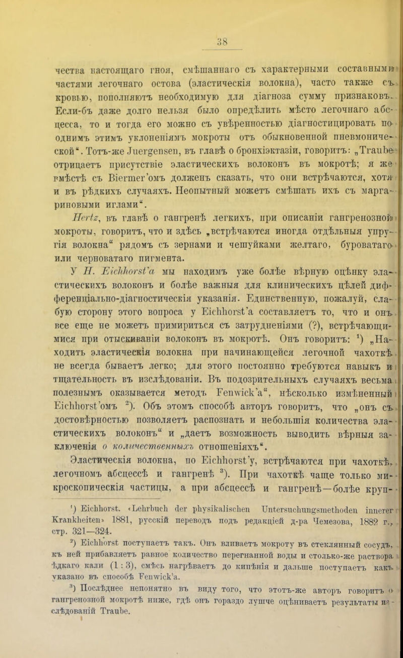 чества настоящего гноя, смѣшанпаго съ характерными составным и частями легочнаго остова (эластическія волокна), часто также сь>| кровью, пополняютъ необходимую для діагноза сумму признаков!.. Если-бъ даже долго нельзя было опредѣлить мѣсто легочнаго абс- цесса, то и тогда его можно съ увѣренностыо діагностицировать ш> однимъ этимъ уклопеніямъ мокроты отъ обыкновенной пневмониче- ской. Тотъ-же Диегдеивеп, въ главѣ о бронхіэктазіи, говорить: „ТгаиЪе- отрицаетъ присутстніе эластическихъ волоконъ въ мокротѣ; я же • рмѣстѣ съ Віегтегомъ долженъ сказать, что они встрѣчаются, хотя- и въ рѣдкихъ случаяхъ. Неопытный можетъ смѣшать ихъ съ марга- риновыми иглами. Шегіе, въ главѣ о гангренѣ легкихъ, при описаніи гангренозной мокроты, говоритъ, что и здѣсь „встрѣчаются иногда отдѣльныя упру- гія волокна рядомъ съ зернами и чешуйками желтаго, буроватаго^ или черноватаго пигмента. У Н. ЕісЫюгзѴа мы находимъ уже болѣе вѣрную оцѣнку эла— стическихъ волоконъ и болѣе важныя для клиническихъ цѣлеп диф- ференціально-діагностическія указанія. Единственную, пожалуй, сла- бую сторону этого вопроса у ЕісЫюг8ь'а составляетъ то, что и онъ. все еще не можетъ примириться съ затрудненіями (?), встрѣчающи- мися при отыскиваніи волоконъ въ мокротѣ. Онъ говоритъ: *) „На- ходить эластическія волокна при начинающейся легочной чахоткѣ. не всегда бываетъ легко; для этого постоянно требуются навыкъ и і тщательность въ изслѣдованіи. Въ подозрительныхъ случаяхъ весьма полезнымъ оказывается методъ Гетѵіска, нѣсколько измененный \ ЕісІіЬогвГомъ 2). Объ этомъ способѣ авторъ говоритъ, что „онъ съ\ достовѣрностью позволяетъ распознать и небольшія количества эла- стическихъ волоконъ и „даетъ возможность выводить вѣрныя за- II ключенія о количсственныхъ отношеніяхъ. Эластическія волокна, по Еісппогбі'у> встрѣчаются при чахоткѣ, легочномъ абсцессѣ и гангренѣ 3). При чахоткѣ чаще только ми-- кроскопическія частицы, а при абсцессѣ и гангрепѣ —болѣе круп- • •) ЩсЬЬогвЬ < ЬеЬгІгаеп (Іег рЪуяікаІіксІіеп Хіпѣегвпсііші^ятеіііойеп іітегеггі КгапкЬекеп» 1881, русскій переводъ подъ редакціей д-ра Чемезова, 1889 г., [ стр. 321—324. 2) ЕісЬЬога* поступаетъ такъ. Онъ вливаетъ мокроту въ стеклянный сосудъ* къ ней прибавляетъ равное количество перегнанной воды и столько-же раствора > ѣдкаго кали (1 : 3), смѣсь нагрѣваетъ до кипѣнія и дальше поступаетъ какъ ѵказано въ способѣ Ееилѵіск'а. я) Послѣднее непонятно въ виду того, что этотъ-же авторъ говоритъ » гангренозной мокротѣ ниже, гдѣ онъ гораздо лушче оцѣниваетъ результаты ия - слѣдованій ТгаиЪе.