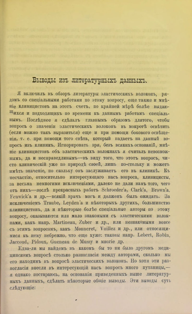 Выводы изъ литературныхъ данныхъ. Я включилъ въ обзоръ литературы эластическихъ волоконъ, ря- домъ со спеціальными работами по этому вопросу, еще также и мнѣ- ніе клиницистовъ на этотъ счетъ, по крайней мѣрѣ болѣе выдаю- щихся и подходящихъ по времени къ даннымъ работамъ спеціаль- нымъ. Послѣднее я сдѣлалъ главнымъ образомъ длятого, чтобы вопросъ о значеніи эластическихъ волоконъ въ мокротѣ освѣтить (если можно такъ выразиться) еще и при помощи бокового освѣще- нія, т. е. при помощи того свѣта, который падаетъ на данный во- просъ изъ клиникъ. Игнорировать зря, безъ всякихъ основаніи, мнѣ- ніе клиницистовъ объ эластическихъ волокнахъ я считалъ невозмож- нымъ, да и несправедливымъ—въ виду того, что этотъ вопросъ, чи- сто клиническій уже по природѣ своей, лишь по-стольку и можетъ имѣть значеніе, по скольку онъ заслуживаетъ его въ клиникѣ. Къ несчастію, относительно интересующаго насъ вопроса, клиницисты, за весьма немногими исключеніями, далеко не дали намъ того, чего отъ нихъ—послѣ прекрасныхь работъ 8спгоес1ег'а, С1агк'а, Вголѵц'а, Гетѵіск'а и др.—всякін врачъ могъ и долженъ былъ ожидать. За исключеніемъ ТгаиЬе, Ьеуёеп'а и нѣкоторыхъ другихъ, большинство клиницистовъ, да и нѣкоторые болѣе спеціальные авторы по этому вопросу, оказываются илп мало знакомыми съ эластическими волок- нами, какъ напр. Магііпеаи, ^ііЪег и др., или незнакомыми вовсе съ этимъ вопросомъ, какъ Моппегеі, ѴоШег и др., или относящи- мися къ нему небрежно, что еще хуже: таковы напр. ЬеЬегі, КоЬіп, іассоікі, Ріііоих, Оиепеаи сіе Мийзу и многіе др. Едва-ли мы найдемъ въ какомъ бы то ни было другомъ меди- цинскомъ вопросѣ столько разногласія между авторами, сколько мы его находимъ въ вопросѣ эластическихъ волоконъ. Но хотя эти раз- ноглася внесли въ интересующій насъ вопросъ много путаницы,— я однако постараюсь, на основаніи приведенныхъ выше литератур- ныхъ данныхъ, сдѣлать нѣкоторые общіе выводы. Эти выводы суть слѣдующіе: