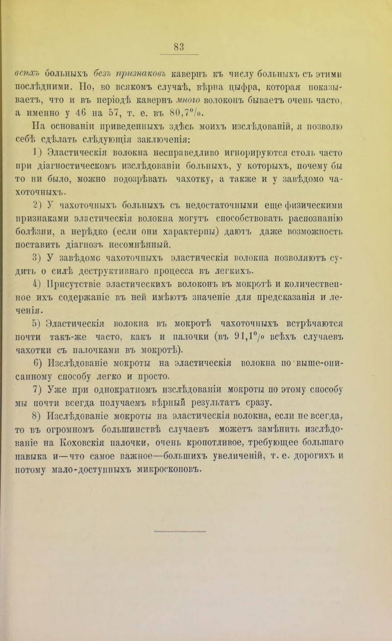 всѣхъ болышхъ безь признаковъ кавернъ къ числу болышхъ съ этими послѣдними. Но, во всякомъ случаѣ, вѣриа цыфра, которая показы- ваетъ, что и въ періодѣ кавернъ мною волоконъ бываетъ очепь часто, а именно у 46 иа 57, т. е. въ 80,7°/о. На основавіи приведешшхъ здѣсь моихъ шслѣдованій, я позволю себѣ сдѣлать слѣдующія заключенія: 1) Эластическія волокна несправедливо игнорируются столь часто при діагностическомъ изслѣдованіи больныхъ, у которыхъ, почему бы то ни было, можно подшрѣвать чахотку, а также и у завѣдомо ча- хоточпыхъ. 2) Зг чахоточныхъ больныхъ съ недостаточными еще физическими признаками эластическія волокиа могутъ способствовать распознанію болѣзни, а нерѣдко (если они характерны) даютъ даже возможность поставить діагнозъ несомнѣнный. 3) У завѣдомс чахоточныхъ эластическія волокна позволяютъ су- дить о силѣ деструктиішаго процесса въ легкихъ. 4) ІІрисутствіе эластическихъ волоконъ въ мокротѣ и количествен- ное ихъ содержаніе въ ней имѣютъ значеніе для предсказанія и ле- чен ія. 5) Эластическія волокна въ мокротѣ чахоточиыхъ встрѣчаются почти такъ-же часто, какъ и палочки (въ 91,1°/о всѣхъ случаевъ чахотки съ палочками въ мокротѣ). 6) Нзслѣдовавіе мокроты на эластическія волокна по выше-оии- сапному способу легко и просто. 7) Уже при однократиомъ изслѣдовапіи мокроты по этому способу мы почти всегда получаемъ вѣрный результата сразу. 8) Изслѣдованіе мокроты на эластическія волокна, если не всегда,, то въ огромномъ болыпинствѣ случаевъ можетъ замѣнить изслѣдо- ваніе на Коховскія палочки, очень кропотливое, требующее большаго навыка и—что самое важное—большихъ увеличеній, т. е. дорогихъ и потому мало-доступныхъ микроскоповъ.