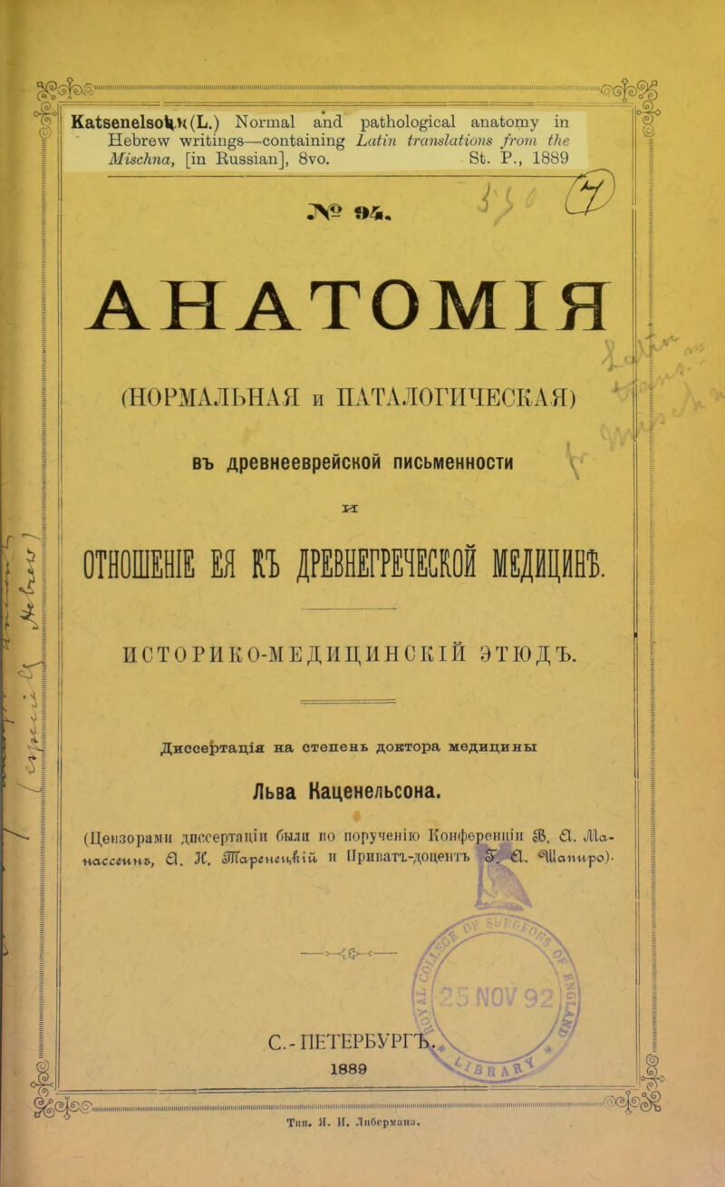 КаІ8епе1зоЧн(Ь.) Когтаі апсі раіЬоІо^ісаІ апаЬоту іп НеЪгеѵѵ чѵгіііп^в—сопіаіпіп^ Ьаііп ігатіаііопз /гот іке МізсКпа, [т Еиззіап], 8ѵо. 8і. Р., 1889 АНАТОМІЯ (НОРМАЛЬНАЯ и ПАТА ЛОГИЧЕСКАЯ) ' въ древнееврейской письменности ОТНОШЕНІЕ ЕЯ И ДРЕВНЕГРЕЧЕСКОЙ МЕДЙЦЙНЪ. ИСТОРИКО-МЕДИЦИНСКІЙ ЭТІОДЪ. Диссертація на степень доктора медицины Льва Каценельсона. (Цензорами дпосертаціи были по порученію Конференции ІВ. 61. А\а- пассшпъ, €И. Ж. аШаргнеиДій И Ирипатг-ДОцешъ еГ. 61. бЦІаігиро). С.-ПЕТЕРБУРГ 1889 ^©{©фшшшп іюі »»» мптим'л т тцтятитйи іпіі гатш ш » і '»»» нштпш ііішшітмі С,?>(5|? Тип. И. И. Либерийва