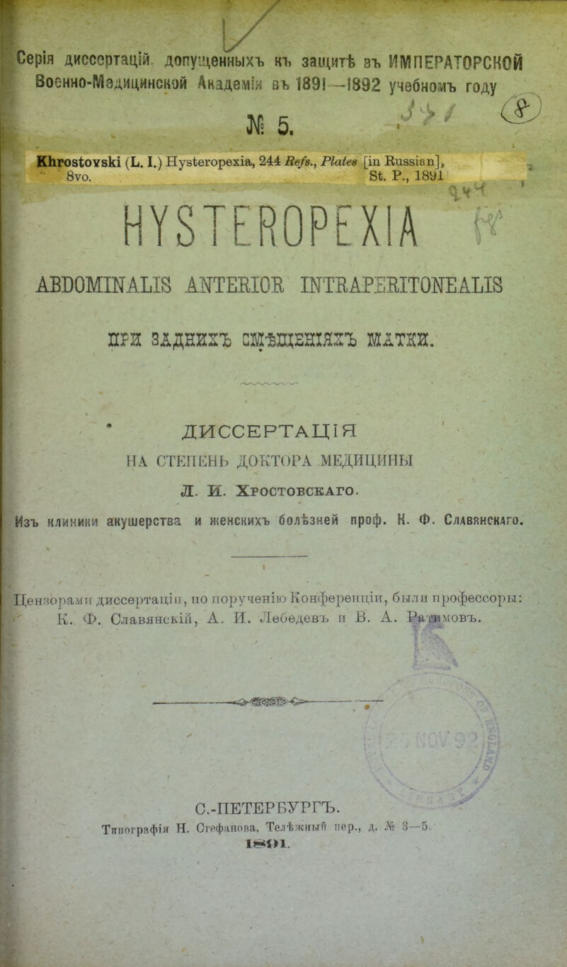 с ■ - 1/ Серія дисссртащи допущенныхъ къ защитѣ зъ ИМПЕРАТОРСКОЙ Военно-Мэдицинской Академія вь 1891-1892 учебномъ году N 5. •! '' & Кпгозіоѵзкі (Ь. I.) Нузіегорѳхіа, 244 Ве/$., Ріаіев [іп Киззіап], 8ѵо. 8*. Р., ІвУІ^^^^ % Г НѴ8ТЕК0РЕХІА ^ АВШМШАЫ8 АНТШОа ШТВАРЕШТ0ИЕАЫ8 ПРЯ ЗДДНИГЬ СШѢЩЕНХЯГЬ ШДТКН. ДИССЕРТАЦІЯ [ НА СТЕПЕНЬ ДОКТОРА МЕДИЦИНЫ Л. И. Хростовскаго. Изъ клиники акушерства и женскихъ болѣзней проф. К. Ф. Слдвянскдго. Цензорами диссѳртаціи, по порученію Конфѳренціи, были профессор ы: К. Ф. Славянсьій, А. И. Лебедевъ и В. А. Р>'»вмовъ. <*л?т&ѣ-<>- ™ ■ С.-ПЕТЕРБУГГЪ. Типогряфія Н. Стефапова, Телѣжиый пер., д. Д& 3—5.