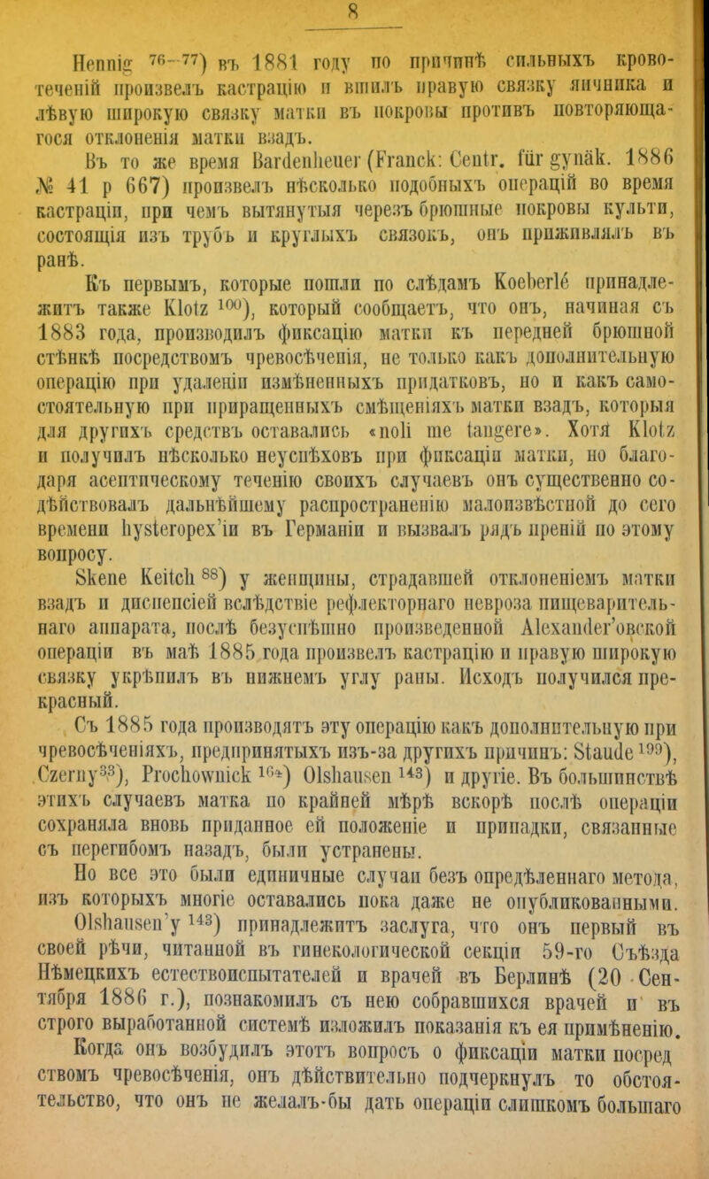 Нрппііг въ 1881 году по причннѣ сильныхъ крово- теченій нроизвелъ кастрацію в вшилъ правую связку яичника и лѣвую широкую связку матки въ покровы противъ повторяюща- гося отклоненія матки взадъ. Въ то же время Багаеиііеиег (Кгаиск: Сеиіг. Шг ^упак. 1886 № 41 р 667) нроизвелъ нѣсколько нодобныхъ онерацій во время кастраціп, при чемъ вытянутыя через» брюшные покровы культи, состояния изъ трубъ и круглыхъ связокь, онъ приживлялъ въ ранѣ. Къ первымъ, которые пошли по слѣдамъ КоеЬегІе принадле- житъ также Кіоіг 10°), который сообщаетъ, что онъ, начиная съ 1883 года, производилъ фпксацію матки къ передней брюшной стѣнкѣ посредствомъ чревосѣчепія, не только какъ дополнительную операцію при удаленіп измѣненныхъ придатковъ, но и какъ само- стоятельную при нриращепныхъ смѣщевіяхъ матки взадъ, которыя для другихъ средствъ оставались «иоіі те іап§еге». Хотя Кіоія и получилъ нѣсколько неусиѣховъ при фпксаціп натки, но благо- даря асептическому теченію своихъ случаевъ онъ существенно со- дѣйствовалъ дальнейшему распространенію малоизвѣстной до сего времени 1іу8Іегорех'іи въ Германіи и вызвалъ ряд ь иреній по этому вопросу. 8кепе Кеіісіі88) у женщины, страдавшей отклоненіемъ матки взадъ и диспепсіей вслѣдствіе рефлекторнато невроза пищеваритель- наго аппарата, нослѣ безуспѣшно произведенной А1ехаінІег'овской операціи въ иаѣ 1885 года нроизвелъ кастрацію и правую широкую связку укръпилъ въ нпжнемъ углу раны. Мсходъ получился пре- красный. Съ 1885 года производятъ эту операцію какъ дополнительную при чревосѣченіяхъ, иредпринятыхъ изъ-за другихъ причинъ: 81аис1е Сгегпу3^), РгосІю\ѵпіск 1П*) Оізііапаеп из) и другіе, Въ большпиствѣ этихъ случаевъ матка по крайней мѣрѣ вскорѣ послѣ операціи сохраняла вновь приданное ей положеніе и припадки, связанные съ перегпбомъ назадъ, былп устранены. Но все это были единичные случаи безъ опредѣленнаго метода, изъ которыхъ многіе оставались пока даже не опубликованными. ОЫмизеп'уш) принадлежитъ заслуга, что онъ первый въ своей рѣчи, читанной въ гинекологической секціи 59-го Оъѣзда Нѣмецкихъ естествоиспытателей и врачей въ Берлинѣ (20 Сен- тября 1886 г.), познакомилъ съ нею собравшихся врачей и въ строго выработанной системѣ изложилъ показанія къ ея примѣненію. Когда онъ возбудилъ этотъ вопросъ о фиксаціи матки посред ствомъ чревосѣченія, онъ дѣйствитсльно подчеркнулъ то обстоя- тельство, что онъ не желалъ-бы дать операціи слишкомъ большаго