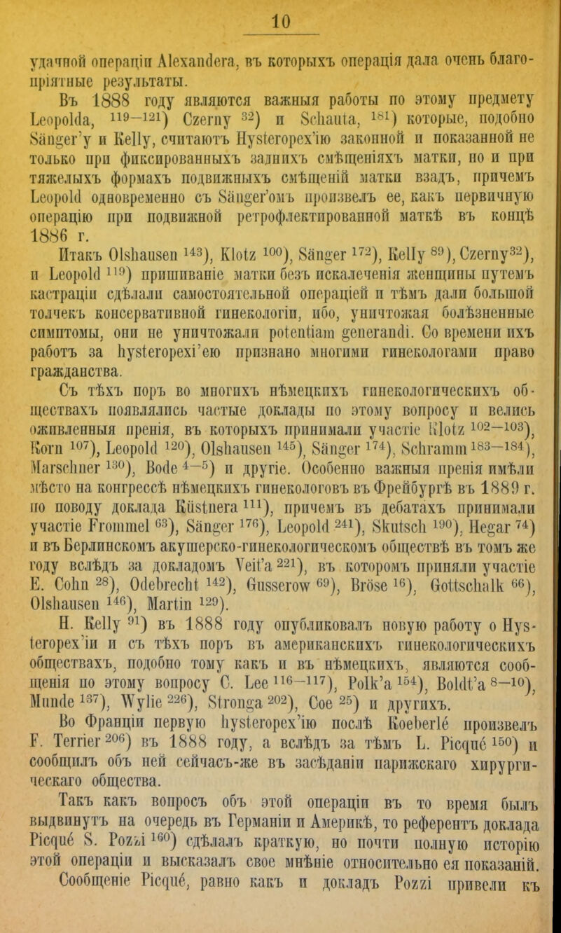 удачной операціи Аіехашіега, въ которыхъ операція дала очень благо- датные результаты. Въ 1888 году являются важныя работы по этому предмету ЬеороЫа, 119-121) Сгегпу 32) п 8<ііаиіа, 181) которые, подобно 8ал§ег'у и Кеііу, считаютъ Ну8(егорех'ію законной и показанной не только нрн фиксированныхъ заднихъ смѣщеніяхъ матки, но и при тяжелыхъ формахъ подвижпыхъ смѣщеній матки взадъ, причемъ ЬеороЫ одновременно съ 8ап&ег'омъ нроизвелъ ее, какъ первичную оиерацію прп подвижной ретрофлектпрованной маткѣ въ концѣ 1886 г. Итакъ Оівііаизеп ^), КЫъ і°°), 8ап§ег 172), КеІІу ы),Сжпу*2), и ЬеороЫ 11!)) пришиваніе матки безъ искалепенія женщины путемъ кастраціи сдѣлали самостоятельной операціей и тѣмъ дали большой толчекъ консервативной гинекологіп, ибо, уничтожая болѣзненные симптомы, они не уничтожали роіепііат §епегап<Н. Со времени ихъ работъ за 1іу8Іегорехі'ею признано многими гинекологами право гражданства. Съ тѣхъ поръ во многпхъ нѣмецкпхъ гинекологичеекпхъ об- ществахъ появлялись частые доклады но этому вопросу и велись оживленный пренія, въ которыхъ принимали участіе ВДоія 102~103), Вогп 107), ЬеороЫ 12°), Оівпаизеп 145), Запрет іи), ВбЬтатш*-83-184), Иагзсппег 13°), Воае4-5) и другіе. Особенно важныя иренія имѣли мѣсто на конгрессѣ нѣмецкпхъ гинекологовъ въФрейбургѣ въ 1889 г. но поводу доклада Кіівіііега ш), причемъ въ дебатахъ принимали участіе Ргоішиеі63), 8ап§ег 176), ЬеороЫ 241), 8киІ8с1і и,0); Не^аг74) и въ Берлпнскомъ акушерско-гинекологическомъ обществѣ въ томъ же году вслѣдъ за докладомъ Ѵеіі'а 22і), въ которомъ приняли участіе Е. Со1ш28), ОсІеЬгесШ 142), бивзегоѵ 6Э), Вгбзе 16); Ѳойвйшік «•), ОІ&паизеи 146), Магііп і^). Н. Ееііу 91) въ 1888 году опубликовалъ новую работу о Нуз- іегорехли и съ тѣхъ поръ въ америкапскихъ гинекологичеекпхъ обществахъ, подобно тому какъ и въ нѣмецкихъ, являются сооб- щенія по этому вопросу С. Ьее 116~117), РоІк'а 154); ВоІоѴа 8~10) Міішіе137), \\ту1іе22б), 8ітоп§а 202), Сое25) и другихъ. Во Франціи первую ІіузіегорехЧю послѣ КоеЪегІе произвелъ Р. Теггіег 206) въ 1888 году, а вслѣдъ за тѣмъ Ь. Рісцпё 15°) и сообщилъ объ ней сейчасъ-же въ засѣданіи иарижскаго хирурги- ческаго общества. Такъ какъ вопросъ объ этой операціи въ то время былъ выдвпнутъ на очередь въ Германіи и Америкѣ, то референтъ доклада Ѵщиё 8. Ро2>л 16°) сдѣлалъ краткую, но почти полную псторію этой операціи и высказалъ свое мнѣніе относительно ея ноказаній. Сообщеніе Рісдііё, равно какъ и докладъ Рояяі привели къ