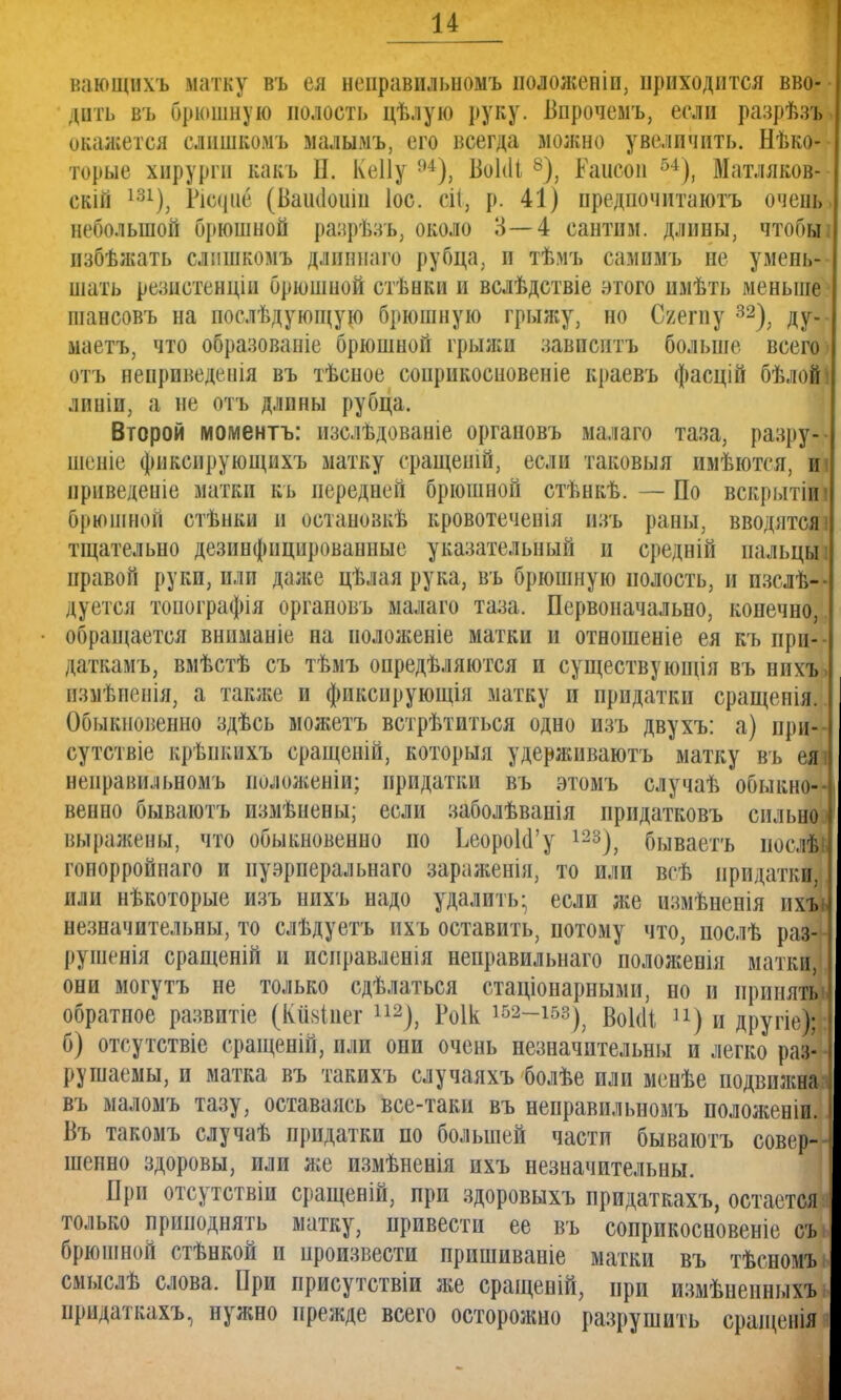 вающихъ матку въ ея неправильность подоженіи, приходится вво- дить въ брюшную полость цѣлую руку. Впрочемъ, если разрѣзъ. окажется слишкомъ малымъ, его всегда вюжно увеличить. Нѣко- торые хирурги какъ Н. КеІІу 94), ВоЫі 8), Ьаисои 54), Матляков- скій 131), Ріс<іие (Вашіошн Іос. сіі, р. 41) нредпочитаютъ очень, небольшой брюшной разрѣзъ, около 3—4 сантим, длины, чтобьп пзбѣжать слишкомъ длнннаго рубца, и тѣмъ сампмъ не умень- шать резиетенцііі брюшной стѣнки и вслѣдствіе этого имѣть меньше шансовъ на послѣдуюіцую брюшную грыяіу, но Сяегпу 32), ду-- маетъ, что образоваиіе брюшной грыжи завиептъ больше всего- отъ ненриведенія въ тѣсное соирикосновеніе краевъ фасцій бѣлойі ливіи, а не отъ длины рубца. Второй моментъ: нзслѣдованіе органовъ малаго таза, разру-- шеніе фикспрующихъ матку сращешй, если таковыя имѣются, иі нрнведеніе матки кь передней брюшной стѣнкѣ. — По вскрытіш брюшной стѣнки и остановкѣ кровотеченія изъ раны, вводятся' тщательно дезинфицированные указательный и средній пальцы правой руки, или даже цѣлая рука, въ брюшную полость, и пзслѣ-- дуется топографія органовъ малаго таза. Первоначально, конечно, обращается вннманіе на положеніе матки и отношеніе ея къ при- даткам^ вмѣстѣ съ тѣмъ опредѣляются и существующія въ нихът взмѣиенія, а также и фиксирующая матку и придатки сращенія. Обыкновенно здѣсь можетъ встрѣтиться одно изъ двухъ: а) при-- сутствіе крѣнкихъ еращеній, которыя удерживаютъ матку въ еяі неправіиьномъ нолояіеніи; придатки въ этомъ случаѣ обыкно- венно бываютъ измѣнены; если заболѣванія придатковъ сильно I выражены, что обыкновенно но ЬеороЫ'у 123), бываетъ иослѣг] гонорройпаго и нуэрперальнаго зараженія, то или всѣ придатки, I или нѣкоторые изъ нихъ надо удалить- если же измѣненія ихъь незначительны, то слѣдуетъ ихъ оставить, потому что, послѣ раз- рушенія сращеній и исправленія неправильнаго положенія матки, они могутъ не только сдѣлаться стаціонарными, но и приняты, обратное развитіе (Кіініиег 112), Роік 152—153^ ВоЫі п) и другіе); б) отсутствіе сращеній, или они очень незначительны и легко раз- - рушаемы, и матка въ такихъ случаяхъ болѣе или менѣе подвижная въ маломъ тазу, оставаясь все-таки въ неправпльномъ положении. I Въ такомъ случаѣ придатки по большей части бываютъ совер--] шенно здоровы, или же измѣненія ихъ незначительны. При отсутствіи сращеній, при здоровыхъ прпдаткахъ, остается. только приподнять матку, привести ее въ соприкосновеніе съ» брюшной стѣнкой и произвести пришиваніе матки въ тѣсномъ смыслѣ слова. При присутствіи же сращеній, при измѣненныхъ придаткахъ, нужно прежде всего осторожно разрушить сращенія