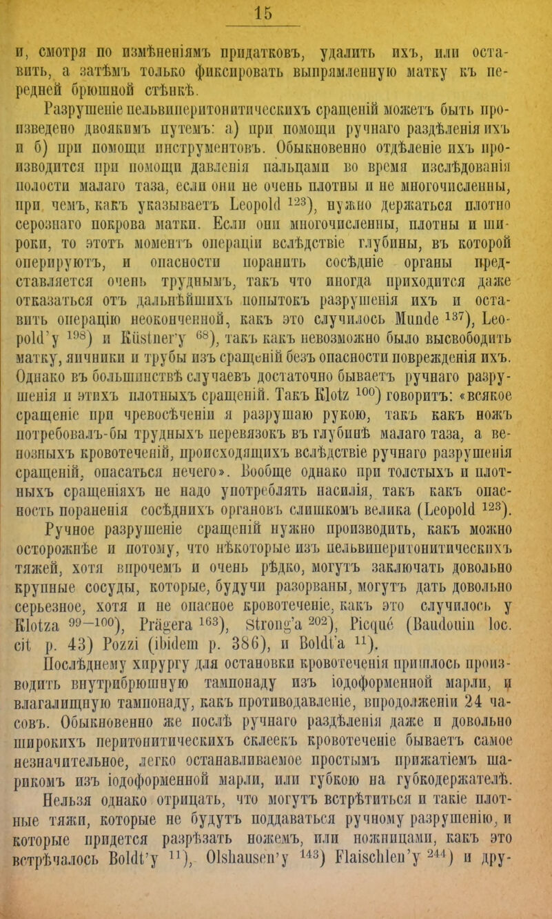 и, смотря по пззіѣнепіямъ придатковъ, удалить пхъ, или оста- вить, а затѣмъ только фиксировать выпрямленную матку къ пе- редней брюшной стѣнкѣ. Разрушеніепельвииеритонитическихъ сращеній ыожетъ быть про- изведено двоякимъ путемъ: а) при помощи ручнаго раздѣленія ихъ и б) при помощи ннструментовъ. Обыкновенно отдѣленіе пхъ про- изводится при помощи давлепія пальцами во время изслѣдованін полости малаго таза, если они не очень плотны и не многочисленны, при чемъ, какъ указываешь ЬеороМ 123), нужно деряшться плотно серозиаго покрова матки. Если они многочисленны, плотны и ши роки, то этотъ моментъ операціи вслѣдствіе глубины, въ которой оперируютъ, и опасности поранить сосѣдніе органы пред- ставляется очень труднымъ, такъ что иногда приходится даже отказаться отъ дальнѣйшихъ иопытокъ разрушенія ихъ и оста- вить онерацію неоконченной, какъ это случилось Мшісіе 137), Ьео- рокГу 198) и Ейзіпегу 68), такъ какъ невозмолшо было высвободить матку, яичники и трубы изъ сращеній безъ опасности поврежденія ихъ. Однако въ болынннствѣ случаевъ достаточно бываетъ ручнаго разру- шенія и втихъ илотныхъ сращеній. Такъ Кіоіг 10°) говоритъ: «всякое сращеніе при чревосѣченіи я разрушаю рукою, такъ какъ вожъ потребовала бы трудныхъ перевязокъ въ глубинѣ малаго таза, а ве- нозпыхъ кровотеченій, происходящихъ вслѣдствіе ручнаго разрушенія сращеній; опасаться нечего». Вообще однако при толстыхъ и плот- ныхъ сращеніяхъ не надо употреблять насилія, такъ какъ опас- ность пораненія сосѣднихъ органовъ слишкомъ велика (ЬеороЫ ш). Ручное разрушеніе сращеиій нулшо производить, какъ можно осторожнѣе и потому, что нѣкоторые изъ иельвиперитонитичеекпхъ тяжей, хотя впрочемъ и очень рѣдко, могутъ заключать довольно крупные сосуды, которые, будучи разорваны, могутъ дать довольно серьезное, хотя и не опасное кровотеченіе, какъ это случилось у Кіоіга 99-100), Рпі-ега 163), Вігоп^а 202), (Вашіоиіи Іоо. ёі р. 43) Р022І (іЬШеш р. 386), и ВоШ'а ). Нослѣднему хпрургу для остановки кровотеченія пришлось произ- водить внутрибрюшную тампонаду изъ іодоформсниой марли, и влагалищную тампонаду, какъ протпводавленіе, виродолженіи 24 ча- совъ. Обыкновенно же послѣ ручнаго раздѣленія далее и довольно широкихъ перитонитическихъ склеекъ кровотеченіе бываетъ самое незначительное, легко останавливаемое простымъ прижатіемъ ша- рикомъ изъ іодоформенной марли, или губкою на губкодерлтелѣ. Нельзя однако отрицать, что могутъ встрѣтиться и такіе плот- ные тяжи, которые не будутъ поддаваться ручному разрушенію, и которые придется разрѣзать ножемъ, или нолшицами, какъ это встрѣчалось ВоЫі'у п), ОЫшизсп'у 143) ЬЪі8сЫеи'у 244) и дру-