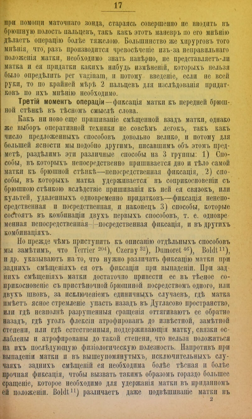 при помощи маточнаго зонда, стараясь совершенно не вводить въ брюшную полость пальцевъ, такъ какъ этотъ маневръ по его мнѣнію дѣлаетъ операцію болѣе тяжелою. Большинство же хирурговъ того мнѣнія, что, разъ производится чревосѣченіе изъ-за неправнльнаго положенія матки, необходимо знать навѣрно, не представляетъ-ли матка и ея придатки какихъ нибудь измѣненіи, которыхъ нельзя было опредѣлить рег ѵа^іиат, и потому введеніе, если не всей руки, то по крайней мѣрѣ 2 пальцевъ для изслѣдованія придат- ковъ по ихъ мнѣнію необходимо. Третій моментъ операціи — фиксація матки къ передней брюш- ной стѣнкѣ въ тѣсномъ смыслѣ слова. Какъ ни ново еще пришиваніе смѣщенной взадъ матки, однако же выборъ оперативной техники не совсѣмъ легокъ, такъ какъ число предложенныхъ способовъ довольно велико, и потому для большей ясности мы подобно другимъ, писавшимъ объ этомъ пред- мет, раздѣлимъ эти различные способы на 3 группы: 1) Спо- собы, въ которыхъ непосредственно пришивается дно и тѣло самой матки къ брюшной стѣнкѣ—непосредственная фиксація, 2) спо- собы, въ которыхъ матка удерживается въ соприкосновеніи съ брюшною стѣнкою вслѣдствіе пришиванія къ ней ея связокъ, или культей, удаленныхъ одновременно придатковъ—фиксація ненепо- средственная п посредственная, и наконецъ 3) способы, которые соЛюятъ въ комбинаціи двухъ первыхъ способовъ, т. е. одновре менная непосредственная-|-посредственная фиксація, и въ другихъ комбинаціяхъ. Но прежде чѣмъ приступить къ описанію отдѣльныхъ способовъ мы замѣтимъ, что Теггіег 204), Сгегпу32), Вшпогеі46), Воісіі11), и др. указываютъ на то, что нужно различать фиксацію матки при заднихъ смѣщеніяхъ ея отъ фиксаціи при выпаденіи. При зад- нпхъ смѣщеніяхъ матки достаточно привести ее въ тѣсное со- прикосновеніе съ пристѣночной брюшиной посредствомъ одного, или двухъ швовъ, за исключеніемъ единичныхъ случаевъ, гдѣ матка имѣетъ ясное стремленіе упасть назадъ въ Дугласово пространство, или гдѣ невполнѣ разрушенный сращенія оттягиваютъ ее обратно назадъ, гдѣ уголь флексіп атрофированъ до извѣстной, замѣтной степени, пли гдѣ естественный, поддерживающія матку, связки ос- лаблены и атрофированы до такой степени, что нельзя положиться на ихъ послѣдующую физіологическую полезность. Напротивъ при выпаденіи матки и въ вышеупомянутыхъ, исключительныхъ слу- чаяхъ заднихъ смѣщеній ея необходима болѣе тѣсная и болѣе прочная фиксація, чтобы вызвать такимъ образомъ гораздо большее сращеніе, которое необходимо для удержанія матки въ приданиомъ ей положеніи. ВоІоЧ11) различаетъ даже подвѣшиваніе матки въ 2