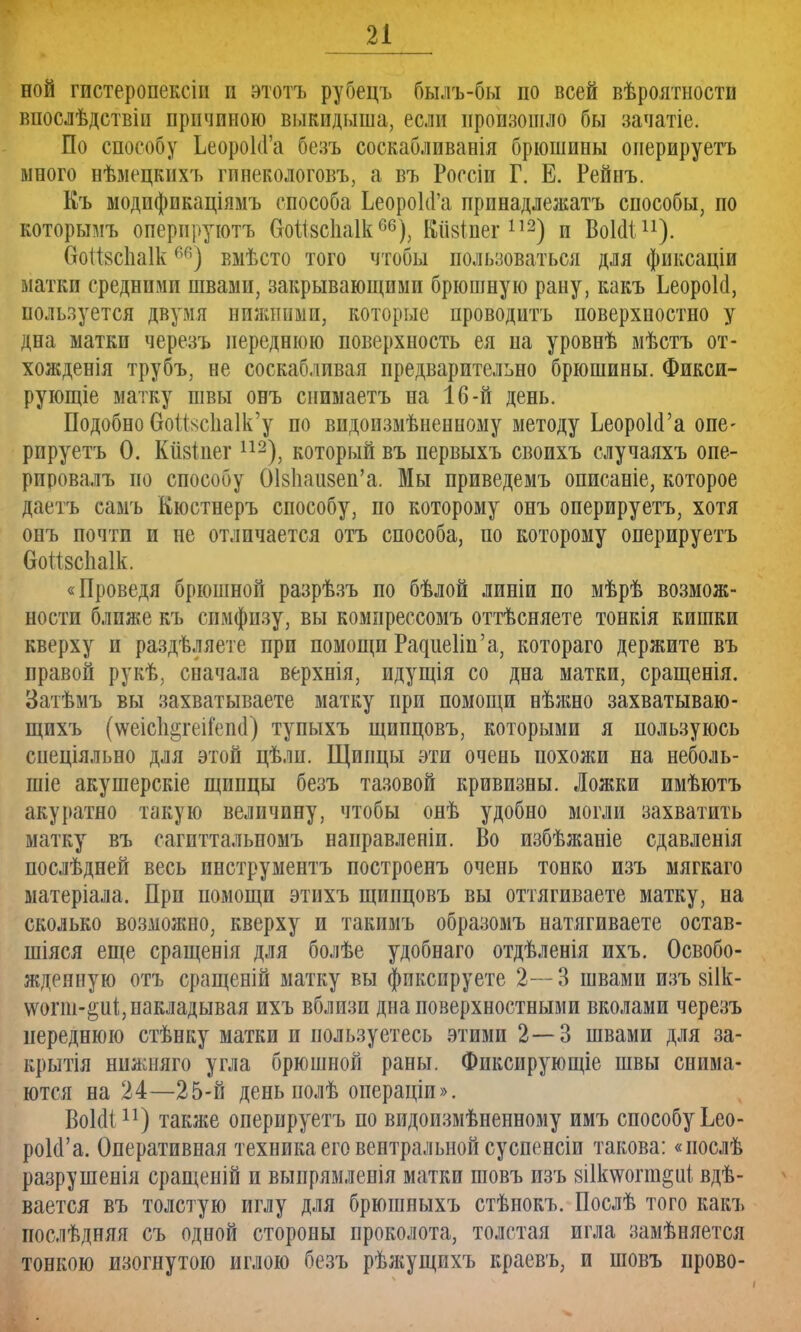 ной гпстеропексіп и этотъ рубецъ бы.иъ-бы по всей вѣроятности впослѣдствіи причиною выкидыша, если произошло бы зачатіе. По способу ЬеороКГа безъ соскабливанія брюшины онерируетъ много нѣмецкихъ гпнекологовъ, а въ Россіи Г. Е. Рейпъ. Къ модификаціямъ способа ЬеороМ'а прпнадлежатъ способы, по которымъ оперируютъ ОоШсйаІк60), Кіізіпег112) и ВошЧ11). 6оіІ8с1іа1кг>п) вмѣсто того чтобы пользоваться для фиксаціи матки средними швами, закрывающими брюшную рану, какъ ЬеороЫ, пользуется двумя нижними, которые проводить поверхностно у дна матки черезъ переднюю поверхность ея на уровнѣ мѣстъ от- хожденія трубъ, не соскабливая предварительно брюшины. Фикси- рующее матку швы онъ снимаетъ на 16-й день. Подобно ОоШс1іа1к'у по видоизмѣненному методу ЬеороЫ'а опе- рируетъ 0. Кіізіпег112), который въ первыхъ своихъ случаяхъ опе- рировалъ но способу ОІ8Ііаи8еп'а. Мы приведемъ описаніе, которое даетъ самъ Кюстнеръ способу, по которому онъ оперируетъ, хотя онъ почти и не отличается отъ способа, по которому оперируетъ ОоШсІіаІк. «Проведя брюшной разрѣзъ по бѣлой линіи по мѣрѣ возмож- ности ближе къ симфизу, вы компрессомъ оттѣсняете тонкія кишки кверху и раздѣляете при помощи РадшзПп'а, котораго держите въ правой рукѣ, сначала верхнія, идущія со дна матки, сращенія. Затѣмъ вы за хватываете матку при помощи нѣжно захватываю - щихъ (\ѵеіс1і§геіі'еп(1) тупыхъ щипцовъ, которыми я пользуюсь спеціяльно для этой цѣлп. Щипцы эти очень похожи на неболь- шіе акушерскіе щипцы безъ тазовой кривизны. Ложки имѣютъ акуратно такую величину, чтобы онѣ удобно могли захватить матку въ сагиттальпомъ направленіи. Во избѣжаніе сдавленія последней весь инструментъ построенъ очень тонко изъ мягкаго матеріала. При помощи этихъ щипцовъ вы оттягиваете матку, на сколько возможно, кверху и такимъ образомъ натягиваете остав- шіяся еще сращены для болѣе удобнаго отдѣленія ихъ. Освобо- жденную отъ сращеній матку вы фиксируете 2—3 швами изъ 8І1к- ѵѵогш-^иі;, накладывая ихъ вблизи дна поверхностными вколами черезъ переднюю стѣнку матки и пользуетесь этими 2—3 швами для за- крыт нилліяго угла брюшной раны. Фпксирующіе швы снима- ются на 24—25-й день полѣ операціи». ВоІоЧ11) также оперируетъ по видоизмѣненному имъ способу Ьео- роЫ'а. Оперативная техника его вентральной суспенсіи такова: «послѣ разрушенія сращеній и выпрямленія матки шовъ изъ 8і1к\ѵопп§иі вде- вается въ толстую иглу для брюшныхъ стѣнокъ. Послѣ того какъ послѣдняя съ одной стороны проколота, толстая игла замѣняется тонкою изогнутою иглою безъ рѣжущихъ краевъ; и шовъ прово-