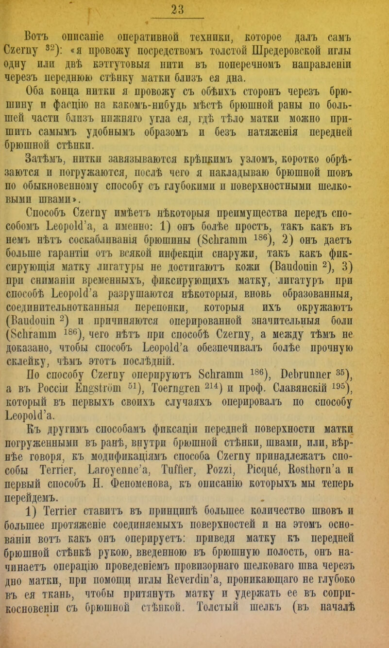 Вотъ описаніе оперативной техники, которое далъ самъ Сгегпу 32): «я провожу посредствомъ толстой Шредеровской иглы одну или двѣ кэтгутовыя нити въ поперечномъ направленіи черезъ переднюю стѣнку матки близъ ея дна. Оба конца нитки я провожу съ обѣихъ сторонъ черезъ брю- шину и фасцію на какомъ-нибудь мѣстѣ брюшной раны по боль- шей части близъ ппжняго угла ея; гдѣ тѣло матки можно при- шить самымъ удобнымъ образомъ и безъ натяженія передней брюшной стѣнкп. Затѣмъ, нитки завязываются крѣпкимъ узломъ, коротко обрѣ- заются и погружаются, послѣ чего я накладываю брюшной шовъ по обыкновенному способу съ глубокими и поверхностными шелко- выми швами >. Способъ Сгегпу имѣетъ нѣкоторыя преимущества передъ спо- собомъ ЬеороЫ'а, а именно: 1) онъ болѣе простъ, такъ какъ въ немъ нѣтъ соскаблпванія брюшины (8с1ігашт 186), 2) онъ даетъ больше гарантіи отъ всякой инфекціи снаружи, такъ какъ фик- сирующая матку лигатуры не достигаютъ кожи (Вашіошп 2), 3) при сниманіи временныхъ, фиксирующихъ матку, лигатуръ при способѣ ЬеороЫ'а разрушаются нѣкоторыя, вновь образованныя, соединительнотканныя перепонки, которыя ихъ окружаютъ (Ваисіошп2) и причиняются оперированной значительныя боли (Вспгашт 186), чего нѣтъ при способѣ Сгегпу, а между тѣмъ не доказано, чтобы способъ ЬеороЫ'а обезпечивалъ болѣе прочную склейку, чѣмъ этотъ послѣдній. По способу Сгегпу оперируютъ 8спгатт 186), БеЬгиппег 35), а въ Россіи Еп^зігот 51), Тоегп^геп 214) и проф. Славянскій 195), который въ первыхъ своихъ случаяхъ оперировалъ по способу ЬеороЫ'а. Еъ другимъ способамъ фиксаціи передней поверхности матки погруженными въ ранѣ, внутри брюшной стѣнки, швами, или, вѣр- нѣе говоря, къ модификаціямъ способа Сгегпу принадлежатъ спо- собы Теггіег, Ьагоуеппс'а, ТиШег, Роггі, Ріс^иё, ВовНюгп'а и первый способъ Н. Феноменова, къ онисанію которыхъ мы теперь перейдемъ. 1) Тепіег ставитъ въ принципѣ большее количество швовъ и большее протяженіе соединяемыхъ поверхностей и на этомъ осно- ваніи вотъ какъ онъ онерируетъ: приведя матку къ передней брюшной стѣнкѣ рукою, введенною въ брюшную полость, онъ на- чинаетъ операцію проведеніемъ провизорнаго шелковаго шва черезъ дно матки, при помощи иглы Кеѵег(1іп'а, проникающаго не глубоко въ ея ткань, чтобы притянуть матку и удержать ее въ сопри- косновеніи съ брюшной стѣнкой. Толстый шелкъ (въ началѣ