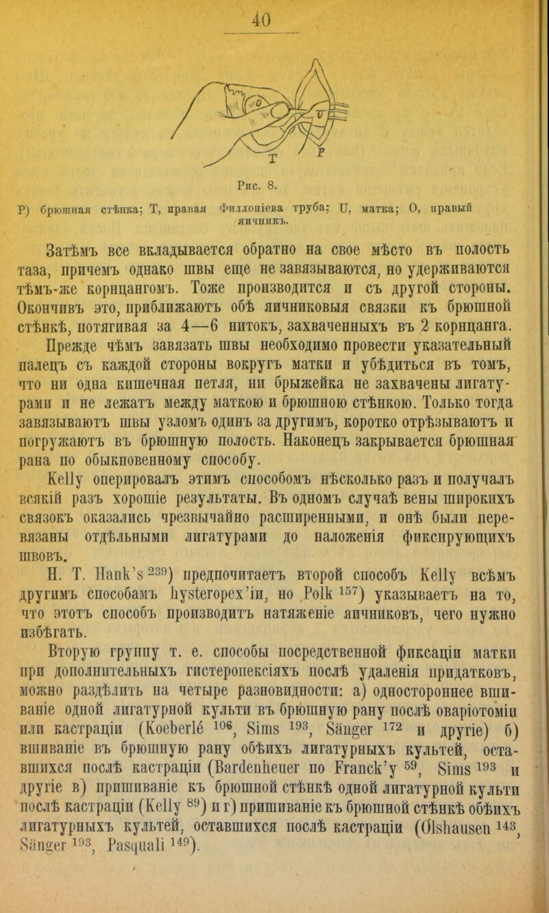 Рпс. 8. Р) брюшная стѣнка; Т, праная Фи.тлоиіева труба: И, матка; О, правый яичникъ. Затѣмъ все вкладывается обратно на свое мѣсто въ полость таза, причемъ однако швы еще не завязываются, но удерживаются тѣмъ-же корнцангомъ. Тоже производится и съ другой стороны. Окончивъ это, приближаюсь обѣ яичниковыя связки къ брюшной стѣнкѣ, потягивая за 4—6 нитокъ, захваченныхъ въ 2 корнцанга. Прежде чѣмъ завязать швы необходимо провести указательный палецъ съ каждой стороны вокругъ матки и убѣдиться въ томъ, что ни одна кишечная петля, ни брыжейка не захвачены лигату- рами и не лежатъ между маткою и брюшною стѣнкою. Только тогда завязываютъ швы узломъ одинъ за другимъ, коротко отрѣзываютъ и погружаюсь въ брюшную полость. Наконецъ закрывается брюшная рана по обыкновенному способу. Кеііу оперировалъ этимъ способомъ нѣсколько разъ и получалъ всякій разъ хорошіе результаты. Въ одномъ случаѣ вены шпрокихъ связокъ оказались чрезвычайно расширенными, и онѣ были пере- вязаны отдѣльными лигатурами до наложенія фиксирующихъ швовъ. Н. Т. Напк'з239) предпочитаетъ второй способъ Кеііу всѣмъ другимъ способамъ 1іу8Іегорех'іп; но Роік 157) указываетъ на то, что атотъ способъ производить натяженіе яичниковъ, чего нужно избѣгать. Вторую группу т. е. способы посредственной фиксаціи маткп при дополннтельныхъ гистеропексіяхъ послѣ удаленія нридатковъ, можно раздѣлить на четыре разновидности: а) одностороннее вши- ваніе одной лигатурной культи въ брюшную рану послѣ оваріотоміи или кастраціи (КоеЬегІё 106, 8іпі8 193, 8ап§ег 172 и другіе) б) вшиваніе въ брюшную рану обѣихъ лигатурныхъ культей, оста- вшихся послѣ кастраціи (Вагсіеиііепег по Ргапск'у 59, 8іпі8193 и другіе в) пришиваніе къ брюшной стѣнкѣ одной лигатурной культи послѣ кастраціи (Кеііу 89) и г) пришиваніе къ брюшной стѣнкѣ обѣихъ лигатурныхъ культей, оставшихся послѣ кастраціи (ОЫшізеи 143 8ап§ег193, Равцііаіі149).