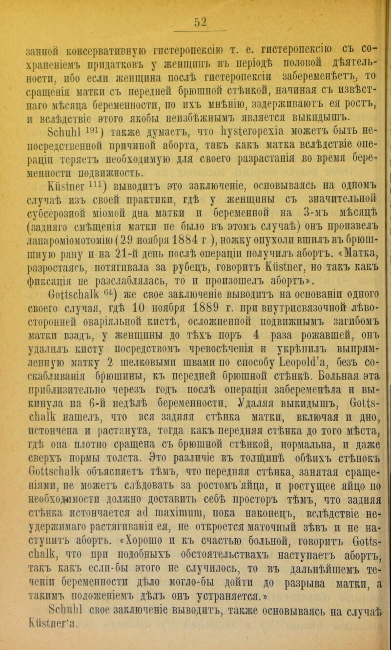 53 завноі консервативную гпстеропексію т. е. гистеропекспо съ со- храненіѳмъ прпдатковъ у жевщпнъ въ періодѣ половой дѣятель- ностп. ибо если женщина послѣ гистеропексіи забеременѣетъ, то сращенія матки съ передней брюшной стѣнкой, начиная съ пзвѣст- наго мѣсяца беременности, по ихъ мнѣнію, задерживаютъ ея ростъ, и вслѣдствіе этого якобы нензбѣжнымъ является выкидышъ. 8сЬиЫ 191) также думаетъ, что Ііуйіегорехіа можетъ быть не- посредственной причиной аборта, такъ какъ матка вслѣдствіе опе- раціп теряетъ необходимую для своего разрастанія во время бере- менности подвижность. КіЫпег ш) выводитъ это заключеніе, основываясь на одномъ случаѣ изъ своей практики, гдѣ у женщины съ значительной субсерозной міомой дна матки и беременной на 3-мъ мѣсяцѣ (задняго смѣщенія матки не было въ этомъ случаѣ) онъ произвелъ лаиароміомотомію (29 ноября 1884 г ), ножку опухоли вшилъ въ брюші шную рану и на 21-й день послѣ операціи полумил ь абортъ. «Матка, разрастаясь, потягивала за рубецъ, говоритъ Кіізіиег, но такъ какъ фиксація не разслаблялась, то и произошелъ абортъ». ѲоШсІіаІк 64) же свое заключеніе выводитъ на основаніи одного своего случая, гдѣ 10 ноября 1889 г. при внутрисвязочной лѣво- сторонней оваріяльвой кпстѣ, осложненной подвижнымъ загпбомъ матки взадъ, у женщины до тѣхъ поръ 4 раза рожавшей, онъ удалилъ кисту посредствомъ чревосѣченія и укрѣпилъ выпрям- ленную матку 2 шелковыми швами по способу ЬеороЫ'а, безъ со- скаблпвапія брюшины, къ передней брюшной стѣнкѣ. Больная эта приблизительно черезъ годъ послѣ операціи забеременѣла и вы- кинула на 6-й недѣлѣ беременности. Удаляя выкидышъ, ѲоШ- сЬаІк нашелъ, что вся задняя стѣнка матки, включая и дно, пгтончена и растпнута, тогда какъ передняя стѣнка до того мѣста, гдѣ она плотно сращена съ брюшной стѣнкой, нормальна, и даже сверхъ нормы толста. Это различіе въ толщинѣ обѣихъ стѣнокъ ОоМзсІіаІк объясняешь тѣмъ, что передняя стѣнка, занятая сраще- ніямп, не можетъ слѣдовать за ростомъ яйца, и ростущее яйцо по необходимости должно доставить себѣ просторъ тѣмъ, что задняя стѣнка истончается аа* шахітиш, пока наконецъ, вслѣдствіе не- удержпмаго растягпванія ея, не откроется маточный зѣвъ и не на- ступишь абортъ. «Хорошо и къ счастью больной, говоритъ СгоШ- сЬаІк, что при подобныхъ обстоятельствахъ наступаетъ абортъ, такъ какъ если-бы этого не случилось, то въ дальнѣйшемъ те- ченіи беременности дѣло могло-бы дойти до разрыва матки, а такимъ положеніемъ дѣлъ онъ устраняется.» 8сЬи1і1 свое заключеніе выводитъ, также основываясь на случаѣ Кн^^иег'а.