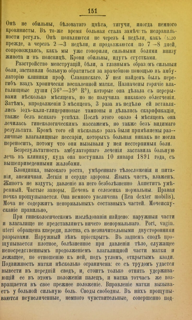 Онѣ не обильны, бѣловатаго цвѣта, тягучи, иногда немного кровянисты. Въ то-же время больная стала замѣчгть неправиль- ности регулъ. Онѣ появляются не черезъ 4 нсдѣли, какъ Іыло прежде, а черезъ 2 —3 недѣли, и продолжаются по 7 -8 дней, сопровождаясь, какъ мы уже говорили, сильными болями внизу живота и въ поясницѣ. Крови обильны, идутъ сгустками. Разстройство мепструацій, бѣли, а главнымъ образ )мъ силыіыя боли, заставили больную обратиться за врачебною помощью въ амбу- латорію клиники проф. Славянскаго. У нея найденъ быль пере- гибъ взадъ хронически воспаленной матки. Назначены горячіе вла- галищные души (36°—39° К0), которые она дѣлала съ переры- вами нѣсколько мѣсяцевъ, но не получила никакого облегченія. Затѣмъ, впродолженіп 3 мѣсяцевъ, 3 раза въ недѣлю ей вставля- лись іодъ-кали-глицерпновые тампоны и дѣлались скарификаціи, также безъ всякаго усиѣха. Послѣ этого около 4 мѣсяцевъ она лечилась гинекологическимь массажемъ, но также безъ видимаго результата. Кромѣ того ей несколько разъ были примѣняемы раз- личные влагалищные пессаріи, которыхъ больная никакъ не могла переносить, потому что они вызывали у нея нестерпимыя боли. Безрезультатность амбулаторпаго леченія заставила больную лечь въ клинику, куда она поступила 10 января 1891 года, съ вышеприведенными жалобами. Блондинка, высокаго роста, умѣреннаго тѣлосложенія и пита- нія3 анемичная. Легкія и сердце здоровы. Языкъ чистъ, влаженъ. Животъ не вздутъ; давленіе на него безболѣзненно Аппетитъ умѣ- реяный. Частые запоры. Печень и селезенка нормальны. Правая почка прощупывается. Она немного увеличена (Кеп аехіег тоЪШз). Моча не содержитъ ненормальныхъ составныхъ частей. Мочеиспу- сканіе правильно. При гинекологическомъ изслѣдованіи найдено: наружный части и влагалище не иредставляютъ ничего ненормальнаго. Рогі. ѵа^іп. иіегі обращена кпереди, плотна, съ незначительными двусторонними разрывами. Наружный зѣвъ пріоткрытъ. Въ заднемъ сводѣ про- щупывается плотное, болѣзненное при давленіи тѣло, служащее непосредсівеннымъ продолженіемъ влагалищной части матки и лежащее, по отношенію къ ней, подъ угломъ, открытымъ кзади. Подвижность матки нѣсколько ограничена: ее съ трудомъ удается вывести въ передній сводъ, и, стоитъ только отнять удержива- ющій ее въ этомъ положеніи палецъ, и матка тотчасъ же воз- вращается въ свое прежнее положеніе. Вправленіе матки вызыва- етъ у больной сильную боль. Своды свободны. Въ нихъ прощупы- ваются неувеличенные, немного чувствительные, совершенно под-