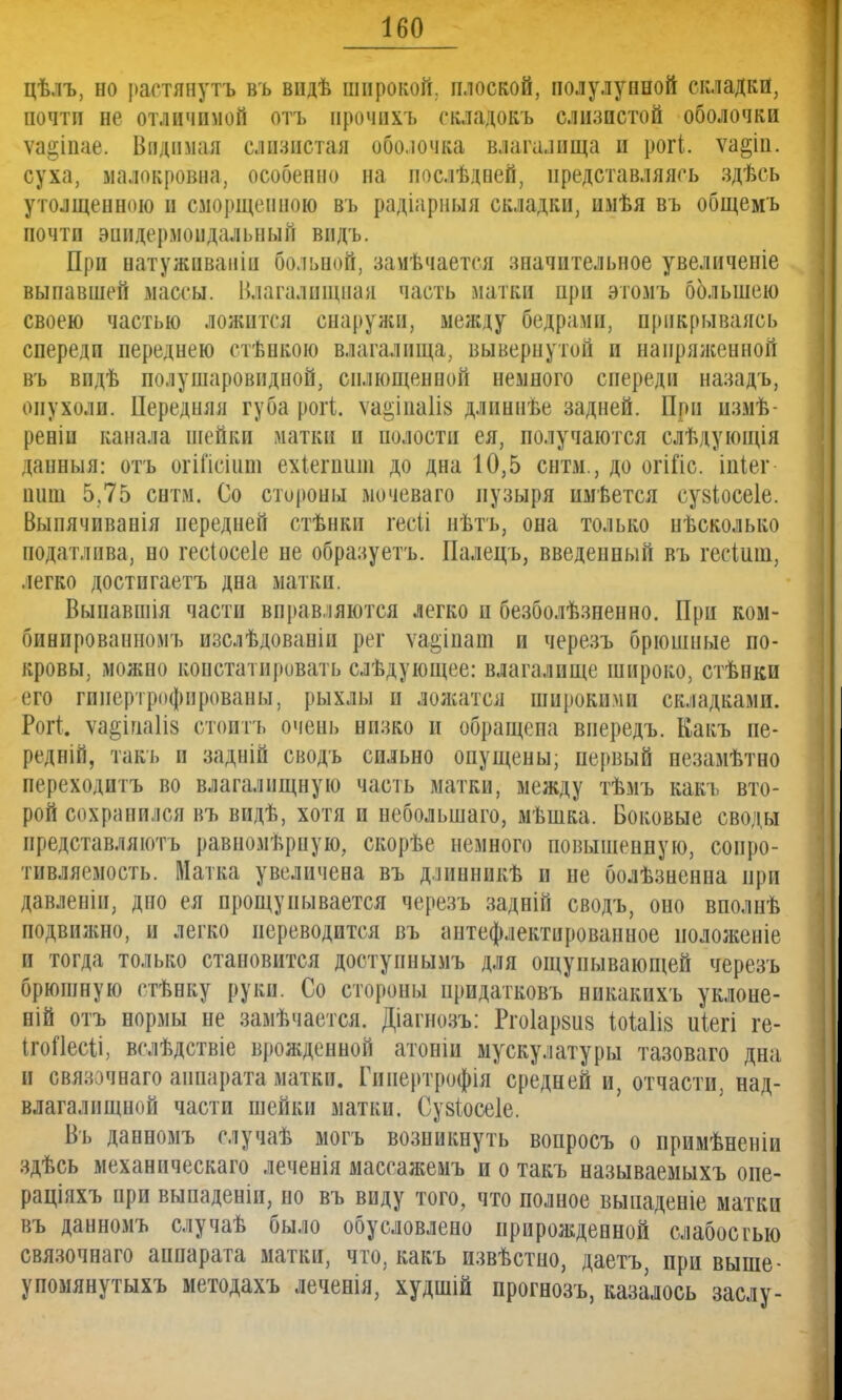 цѣлъ, но растянуть въ впдѣ широкой, плоской, полулунной складки, почти не отличимой отъ прочнхъ складокъ слизистой оболочки ѵа^іпае. Видимая слизистая оболочка влагалища и рогі. ѵа§іп. суха, малокровна, особенно на послѣдпей, представляясь здѣеь утолщенною и сморщенною въ радіарныя складки, имѣя въ общемъ почтп эпидермоидальный впдъ. При иатуживаніи больной, замѣчаетсл значительное увеличеніе выпавшей массы. Влагалищная часть матки при этомъ большею своею частью ложится снаружи, между бедрами, прикрываясь спереди переднею стѣнкою влагалища,, вывернутой и напряженной въ впдѣ полушаровидной, сплющенной немного спереди назадъ, опухоли. Передняя губа рогі. ѵа§іпа1І8 длиннѣе задней. При измѣ- реніи канала шейки матки н полости ея, получаются слѣдующія даниыя: отъ огіПсішн ехіепшш до дна 10,5 снтм., до огійс. іпіег ішш 5,75 снтм. Со стороны мочеваго пузыря пмѣется сувіосеіе. Выпячпванія передней стѣнки гесіі нѣтъ, она только пѣсколько податлива, но гесіосеіе не образуетъ. Палецъ, введепный въ гесіиш, легко достпгаетъ дна матки. Вынавшія части вправляются легко и безболѣзненно. При ком- бинпрованномъ изслѣдованіи рег ѵа^іпат и черезъ брюишые по- кровы, можно констатировать слѣдующее: влагалище широко, стѣнки его гипертрофированы, рыхлы и ложатся широкими складками. Рогт. ѵа§іпа1І8 стоитъ очень низко и обращепа виередъ. Какъ пе- редній, такъ и задній сводъ сильно опущены; первый незамѣтно переходитъ во влагалищную часть матки, между тѣмъ какъ вто- рой сохранился въ видѣ, хотя и небольшаго, мѣшка. Боковые своды представляють равномерную, скорѣе немного повышенную, сопро- тивляемость. Матка увеличена въ длинникѣ и не болѣзненна при давленіи, дно ея прощупывается черезъ задній сводъ, оно вполнѣ подвижно, и легко переводится въ антефлектированное иоложеніе и тогда только становится доступнымъ для ощупывающей черезъ брюшную стѣнку руки. Со стороны нридатковъ никакихъ уклоне- ній отъ нормы не замѣчается. Діагнозъ: Ргоіарзив ІоЫів иіегі ге- ІгоПесіі, вслѣдствіе врожденной атонш мускулатуры тазоваго дна и связочнаго аппарата матки. Гинертрофія средней и, отчасти, над- влагалпщной части шейки матки. Сузіосеіе. Въ данномъ случаѣ могь возникнуть вопросъ о примѣненіи здѣсь механическаго леченія массажемъ и о такъ называемыхъ оие- раціяхъ при выпаденіи, но въ виду того, что полное выпаденіе матки въ данномъ случаѣ было обусловлено прирожденной слабостью связочнаго аипарата матки, что, какъ извѣстно, даетъ, при выше- упомянутыхъ методахъ леченія, худшій прогнозъ, казалось заслу-