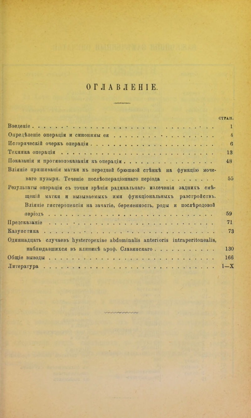 ОГЛАВЛЕНІЕ. СТРАН. Введеніе • 1 Оііредѣленіе операціи и синонимы ея • і Исгорическій очеркъ оаерацін б Техника операціи 13 Показанія и прогивопоказанія къ операціи 48 Вліяніе аришиванія матки къ передней брюшной стѣнкѣ на функцію моче- ваго пузыря. Теченіе послѣопераціоннаго періода 55 Результаты операоди съ точки зрѣнія радикатьнаги излѳчѳнія заднихъ смѣ- щенін матки и иызываемыхъ ими фунаціональныхъ разстройств ь. Вліяпіе гистѳропексіи на зачатіе, беременность, роды и послѣродовой иѳріодъ 69 ІІредсказаніѳ . . . . • 71 Казупсгика • • 73 Одиннадцать случаевъ Ъузіегорехіае аЫІотіпаІіз апіегіогіз іпігарегііопеаііз, наблюдавшихся въ клиникѣ цроф. Славянскаго 130 Общіе выводы 166 Литература 1-Х