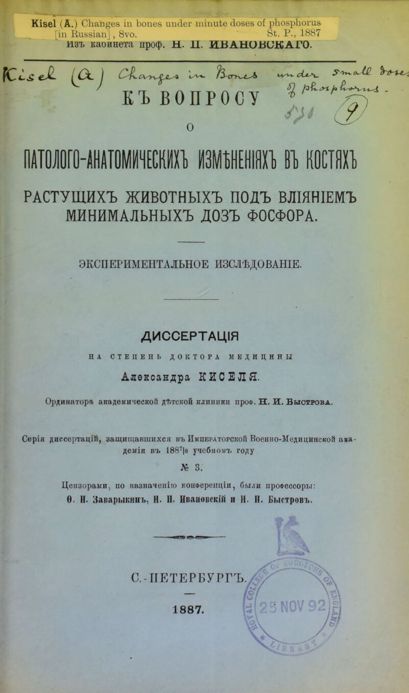 Кізеі (А.) СЬап^ез іп Ьопез ипсіег шіпиье сіозез оі рЪозрІюгиз [іп Киьзіап], 8ѵо. ' 8Ѣ. Р., 1887 изъ каойнета проф. Ы. П. ИВАНОВОК АГО. КиЛ их \ сіс^у^ — ^ола КЪВОПРОСУ * ^Г) I V (2/ о ПАТОЛОГО-АНАТОМИЧЕСКИХЪ ИЗМБНЕНІЯХЪ 81, КОСТЯХЪ РАСТУЩИХЪ ЖИВОТНЫХЪ ПОДЪ ВЛІЯНІЕМЪ МИНИМАЛЬНЫХЪ ДОЗЪ ФОСФОРА. ЭКСПЕРИМЕНТАЛЬНОЕ ИЗСЛѢДОВАНІЕ. ДИССЕРТАЦІЯ НА СТЕПЕНЬ ДОКТОРА МЕДИЦИНЫ Александра КИСЕЛЯ. Ординатора академической дѣтской клиники проф. Н. И. Выстрова. Серія диссертацій, защищавшихся въ Императорской Военно-Медицинской ана- деміи въ 1887|в учебное году № 3. Цензорами, по назначенію конФеренціи, были проФессоры: Ѳ. Н. Заварыкииъ, Н. П. Ивановскій и Н. П. Быстровъ. ?4 С.-ПЕТЕРБУРГЪ. 1887.