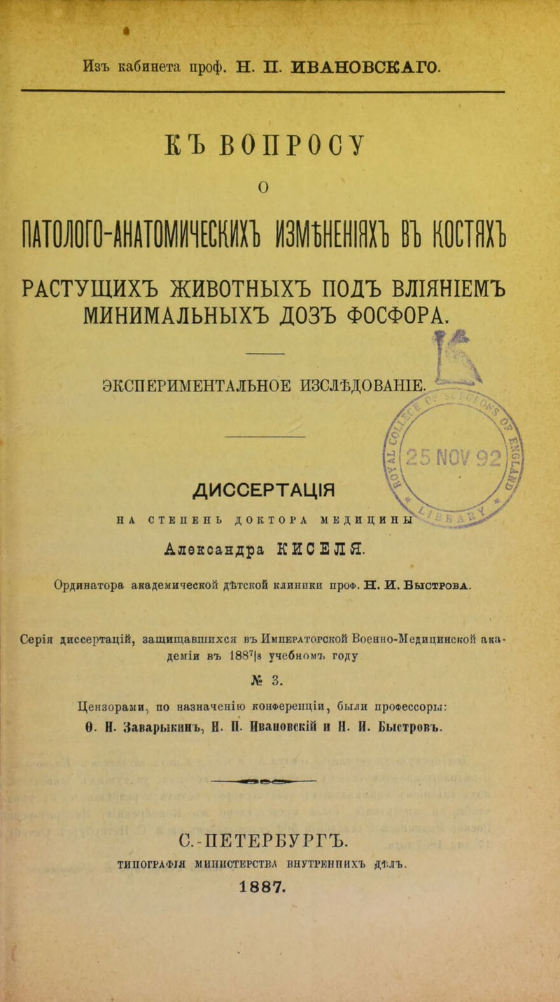 Изъ кабинета проф. Н. П. ИВАНОВСКАГО. КЪ ВОПРОСУ о ПАТОЛОГО-АНАТОМИЧЕСКИХЪ ИЗМШШ В1> КОСТЯХЪ РАСТУЩИХЪ ЖИВОТНЫХЪ ПОДЪ ВЛІЯНІЕМЪ МИНИМАЛЬНЫХЪ ДОЗЪ ФОСФОРА. ЭКСПЕРИМЕНТАЛЬНОЕ ИЗСЛѢДОВАНІЕ. РЮѴ92' ВТ I ДИССЕРТАЦІЯ НА СТЕПЕНЬ ДОКТОРА МЕДИЦИНЫ Александра КИСЕЛЯ. Ординатора академической дѣтской клиники проо. Н. И. Быстрова. Серія диссертацій, защищавшихся въ Императорской Военно-Медицинской ака- деміи въ 1887|8 учебномъ году № 3. Цензорами, по назначенію конФеренціи, были проФессоры: Ѳ. Н. Заварыкннъ, Н. П. Иваиовскій и Н. И. Быстровъ. С.-ПЕТЕРБУРГЪ. ТИПОГРАФІЯ МИНПСТЕРСТВЛ ВНУТРЕНПИХЪ ДТ.ЛЪ. 1887.