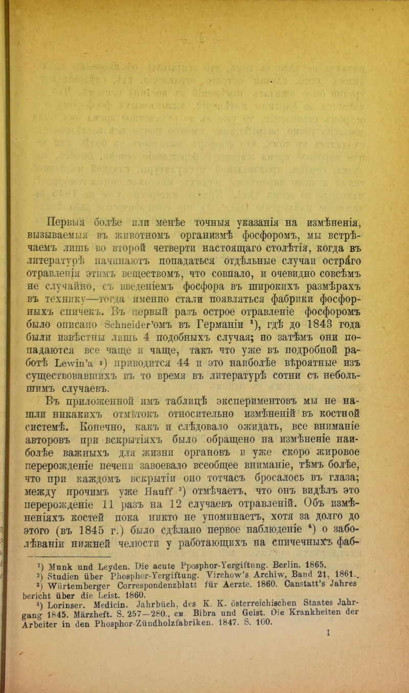 Первый болѣе пли менѣе точныя указанія на измѣненія, вызываемый въ жіівотномъ организмѣ фосфоромъ, мы встрѣ- чаемъ лишь во второй четверти настоящего столѣтія, когда въ литературѣ иачішаютъ попадаться отдѣльные случаи острого отравлепіл этимъ веществомъ, что совпало, и очевидно совсѣмъ не случайно, съ введеніемъ фосфора въ широкихъ размѣрахъ въ технику—аготда именно стали появляться фабрики фосфор- ныхъ спичекъ. Въ первый разъ острое отравленіе фосфоромъ было описано ВсЪпеШег'омъ въ Германіи *), гдѣ до 1843 года были извѣстпы лишь 4 подобныхъ случая; но затѣмъ они по- падаются все чаще и чаще, такъ что уже въ подробной ра- ботѣ Ье\ѵіп'а ») приводится 44 и это наиболѣе вѣроятные изъ существовавпшхъ въ то время въ литературѣ сотни съ неболь- шимъ случаевъ. Въ приложенной имъ таблицѣ экспериментовъ мы не на- шли никакихъ отмѣтокъ относительно измѣненій въ костной системѣ. Конечно, какъ и слѣдовало ожидать, все вниманіе авторовъ при вскрытіяхъ было обращено на измѣненіе наи- болѣе важныхъ для жизни органовъ и уже скоро жировое перерожденіе печени завоевало всеобщее вниманіе, тѣмъ болѣе, что при каждомъ векрытіи оно тотчасъ бросалось въ глаза; между прочимъ уже НаиГС 3) отмѣчаетъ, что онъ видѣлъ это перерожденіе 11 разъ на 12 случаевъ отравленій. Объ измѣ- неніяхъ костей пока никто не упоминаетъ, хотя за долго до этого (въ 1845 г.) было сдѣлано первое наблюденіе *) о забо- лѣваніи нижней челюсти у работающихъ на спичечныхъ фаб- ') Мппк иші Ьеуйеп. Ше асиіе РрозрЪог-Уег&Шііпд. Вегііп. 1865. 2) Зіисііеп йЬег РЬоѳрІюг-Уег^Шипд. ѴігсЬо\ѵ'а АгсЬі\ѵ, Вагкі 21, 1861.. 3) ѴѴіігіетЪег^ег СоггезропйепгЫаи Міг Аеггіе. 1860. СапзіаМ'з ЛаЬгев ЬегісЫ; йЬег Ліе І^еізі. 1860. 4) Ьогіпзег. Ме<1ісіп. ЛаЬгЪйсЬ, Дез К. К. озісггеісЬіасЬеп Зіааѣез ЛаЬг- ^ап^ 1845. МагяЬеЛ. 8. 257—280., см. ВіЬга ипд Оеіві;. Оіе КгапкЪеііеп <1ег АгЪеНег іп <іеп РЬоэрЬог-2йпсІЬоІ2ГаЬгікеп. 1847. 8. 100.