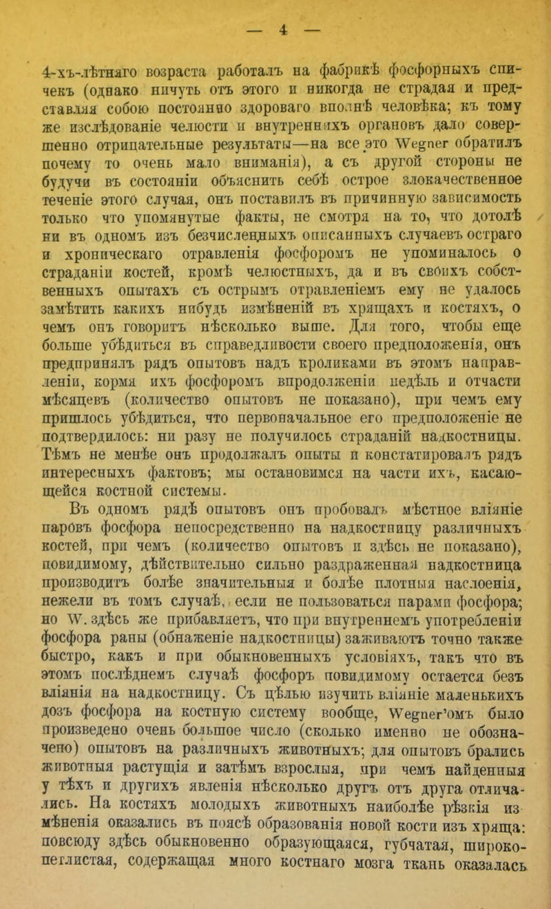4-хъ-лѣтняго возраста работалъ на фабрпкѣ фосфорныхъ спи- чекъ (одвако ничуть отъ этого и никогда не страдая и пред- ставляя собою постоянно здороваго вполнѣ человѣка; къ тому же изслѣдованіе челюсти и внутренннхъ органовъ дало совер- шенно отрицательные результаты—на все это \Ѵе§пег обратилъ почему то очень мало вниманія), а съ другой стороны не будучи въ состояніи объяснить себѣ острое злокачественное теченіе этого случая, онъ поставилъ въ причинную зависимость только что упомянутые факты, не смотря на то, что дотолѣ ни въ одномъ изъ безчислецныхъ оппсанпыхъ случаевъ остраго и хроническаго отравленія фоефоромъ не упоминалось о страданіи костей, кромѣ челюстныхъ, да и въ своихъ собст- венныхъ опытахъ съ острымъ отравленіемъ ему не удалось замѣтить какихъ нпбудь измѣненій въ хрящахъ и костяхъ, о чемъ онъ говоритъ нѣсколько выше. Для того, чтобы еще больше убѣднться въ справедливости своего предположена, онъ предпринялъ рядъ опытовъ надъ кроликами въ этомъ паирав- леніи, кормя ихъ фоефоромъ впродолжепіи иедѣль и отчасти мѣсяцевъ (количество опытовъ не показано), при чемъ ему пришлось убѣдитьса, что первоначальное его предположеніе не подтвердилось: ни разу не получилось страданій надкостницы. Тѣмъ не менѣе онъ продолжалъ опыты и констатировалъ рядъ интересныхъ фактовъ; мы остановимся на части ихъ, касаю- щейся костной системы. Въ одномъ рядѣ опытовъ онъ пробоваль мѣстное вліяніе паровъ фосфора непосредственно на надкостницу различныхъ костей, при чемъ (количество опытовъ и здѣсь не показано), повидимому, дѣйствительно сильно раздраженная надкостница производитъ болѣе значительныя и болѣе плотныя наслоенія, нежели въ томъ случаѣ, если не пользоваться парами фосфора; но \Ѵ. здѣсь же прибавляетъ, что при внутрепнемъ употребленіи фосфора раны (обнаженіе надкостшщы) заживаютъ точно также быстро, какъ и при обыкновенныхъ условіяхъ, такъ что въ этомъ послѣднемъ случаѣ фосфоръ повидимому остается безъ вліянія на надкостницу. Съ цѣлью изучить вліяніе маленькихъ дозъ фосфора на костную систему вообще, \Ѵе^пег'омъ было произведено очень большое число (сколько именно не обозна- чено) опытовъ на различныхъ животныхъ; для опытовъ брались животныя растущія и затѣмъ взрослыя, при чемъ найденныя у тѣхъ и другихъ явленія нѣсколько другъ отъ друга отлича- лись. На костяхъ молодыхъ животныхъ наиболѣе 'рѣзкія из мѣненія оказались въ поясѣ образованія новой кости изъ хряща: повсюду здѣсь обыкновенно образующаяся, губчатая, широко- пеглистая, содержащая много костнаго мозга ткапь оказалась