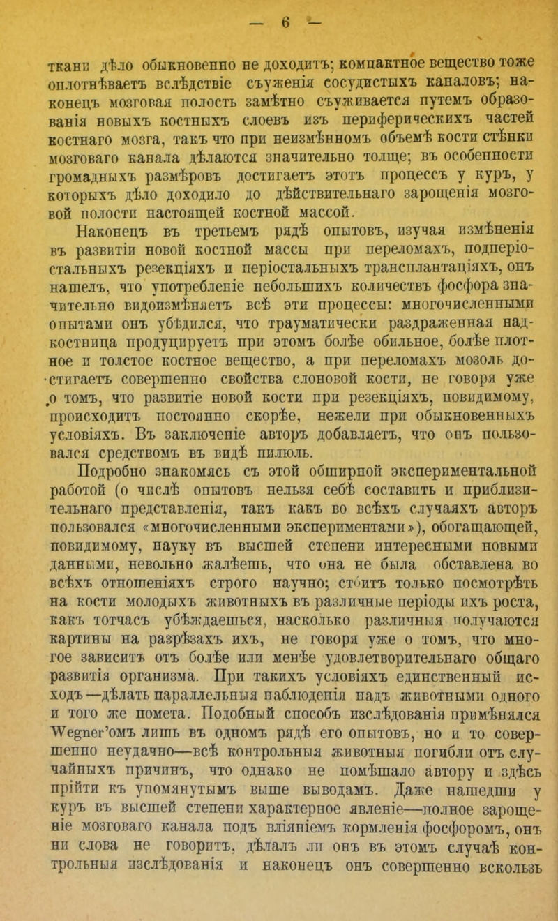 ткани дѣло обыкновенно не доходитъ; компактное вещество тоже оплотнѣваетъ вслѣдствіе съуженія сосудистыхъ каналовъ; на- конецъ мозговая полость замѣтно съуживается путемъ образо- ванія новыхъ костныхъ слоевъ изъ периферическихъ частей костнаго мозга, такъ что при неизмѣнномъ объемѣ кости стѣнки мозговаго канала дѣлаются значительно толще; въ особенности громадныхъ размѣровъ достигаетъ этотъ процессъ у куръ, у которыхъ дѣло доходило до дѣйствительнаго зарощенія мозго- вой полости настоящей костной массой. Наконецъ въ третьемъ рядѣ опытовъ, изучая измѣненія въ развитіи новой костной массы при переломахъ, подперіо- стальныхъ реяекціяхъ и періостальныхъ трансплантаціяхъ, онъ нашелъ, что употребленіе неболыпихъ количествъ фосфора зна- чительно видоизмѣняетъ всѣ эти процессы: многочисленными опытами онъ убѣдился, что трауматнчески раздраженная над- костница продуцируетъ при этомъ болѣе обильное, болѣе плот- ное и толстое костное вещество, а при переломахъ мозоль до- стигаешь совершенно свойства слоновой кости, не говоря уже #о томъ, что развитіе новой кости при резекціяхъ, невидимому, происходить постоянно скорѣе, нежели при обыкновенпыхъ условіяхъ. Въ заключеніе авторъ добавляешь, что онъ пользо- вался средствомъ въ видѣ пилюль. Подробно знакомясь съ этой обширной экспериментальной работой (о числѣ опытовъ нельзя себѣ составить и приблизи- тельная представленія, такъ какъ во всѣхъ случаяхъ авторъ пользовался «многочисленными экспериментами»), обогащающей, невидимому, науку въ высшей степени интересными новыми данными, невольно жалѣешь, что она не была обставлена во всѣхъ отношеніяхъ строго научно; ст<>итъ только посмотрѣть на кости молодыхъ животныхъ въ различные періоды ихъ роста, какъ тотчасъ убѣждаепться, насколько различння получаются картины на разрѣзахъ ихъ, не говоря уже о томъ, что мно- гое зависитъ отъ болѣе или менѣе удовлетворительнаго общаго развитія организма. При такихъ условіяхъ единственный ис- ходъ—дѣлать параллельныя паблюденія надъ животными одного и того же помета. Подобный способъ изслѣдованія примѣпялся ЛУе^пег'омъ лишь въ одномъ рядѣ его опытовъ, но и то совер- шенно неудачно—всѣ контрольныя животныя погибли отъ слу- чаііныхъ причинъ, что однако не помѣшало автору и здѣсь прійти къ упомянутымъ выше выводамъ. Даже нашедши у куръ въ высшей степени характерное явленіе—полное зароще- ніе мозговаго канала подъ вліяніемъ кормленія фосфоромъ, онъ ни слова не говоритъ, дѣлалъ ли онъ въ этомъ случаѣ кон- трольныя изслѣдованія и наконецъ онъ совершенно вскользь