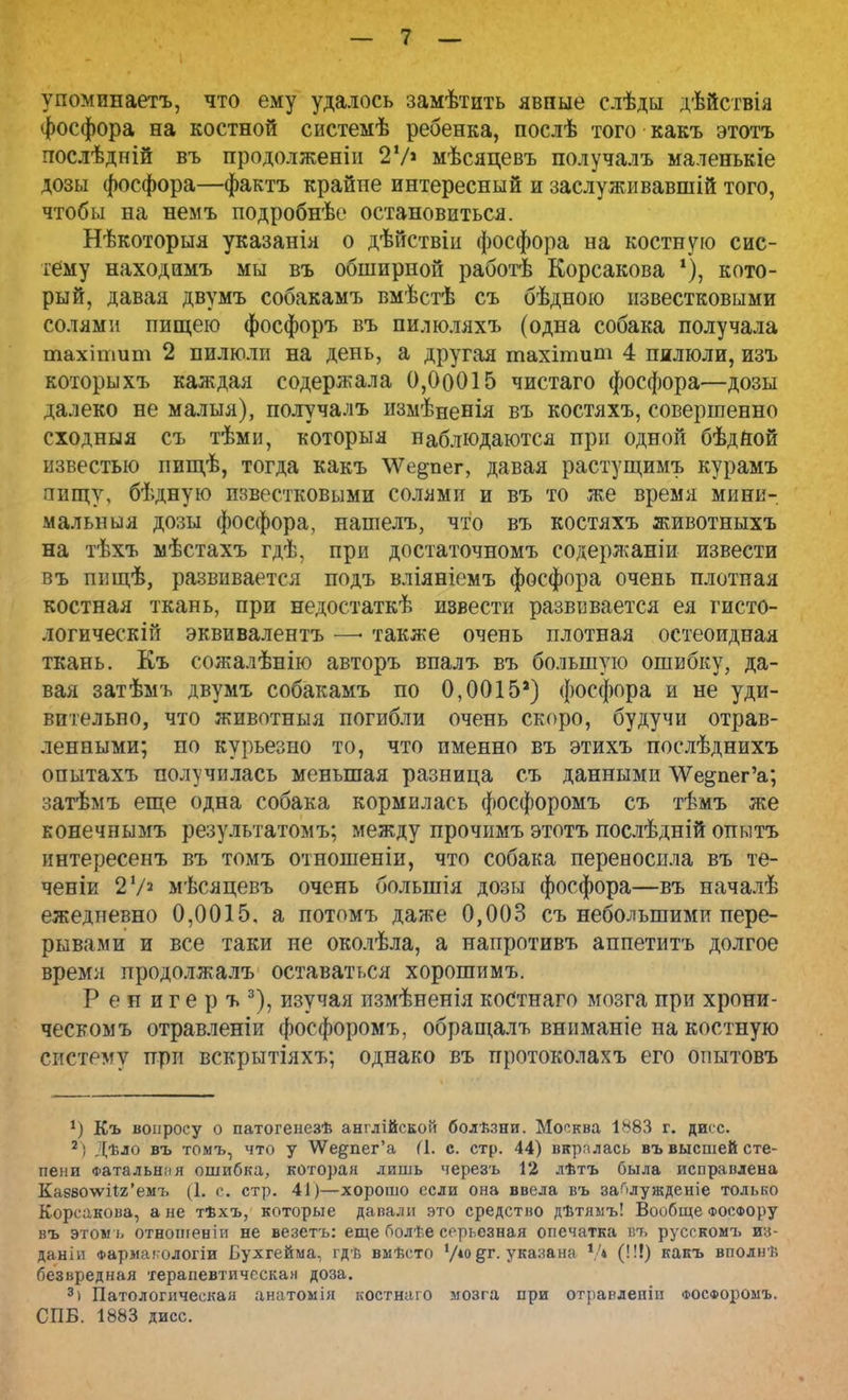 упомииаетъ, что ему удалось замѣтить явные слѣды дѣйствія фосфора на костной системѣ ребенка, послѣ того какъ этотъ послѣдній въ продолженіи 2 У» мѣсяцевъ получалъ маленькіе дозы фосфора—фактъ крайне интересный и заслуживавший того, чтобы на немъ подробнѣе остановиться. Нѣкоторыя указанія о дѣйствіи фосфора на костную сис- тему находимъ мы въ обширной работѣ Корсакова 1), кото- рый, давая двумъ собакамъ вмѣстѣ съ бѣдною известковыми солями пищею фосфоръ въ пилюляхъ (одна собака получала тахітит 2 пилюли на день, а другая тахітит 4 пилюли, изъ которыхъ каждая содержала 0,00015 чистаго фосфора—дозы далеко не малыя), получалъ измѣненія въ костяхъ, совершенно сходныя съ тѣми, которыя наблюдаются при одной бѣдной известью пищѣ, тогда какъ \Ѵе^пег, давая растущимъ курамъ пищу, бѣдную известковыми солями и въ то же время мини- мальныя дозы фосфора, нашелъ, что въ костяхъ животныхъ на тѣхъ мѣстахъ гдѣ, при достаточномъ содержаніи извести въ пнщѣ, развивается подъ вліяніемъ фосфора очень плотная костная ткань, при недостаткѣ извести развивается ея гисто- логически! эквивалентъ —• также очень плотная остеоидная ткань. Къ сожалѣнію авторъ впалъ въ большую ошибку, да- вая затѣмъ двумъ собакамъ по 0,0015') фосфора и не уди- вительно, что животныя погибли очень скоро, будучи отрав- ленными; но курьезно то, что именно въ этихъ послѣднихъ опытахъ получилась меньшая разница съ данными ѴѴе&пегѴ, затѣмъ еще одна собака кормилась фосфоромъ съ тѣмъ же нонечнымъ результатомъ; между прочимъ этотъ послѣдній опьлтъ интересенъ въ томъ отношеніи, что собака переносила въ те- ченіи 2 У2 мѣсяцевъ очень болынія дозы фосфора—въ началѣ ежедневно 0,0015. а потомъ даже 0,003 съ небольшими пере- рывами и все таки не околѣла, а напротивъ аппетитъ долгое время продолжалъ оставаться хорошимъ. Ренигеръ3), изучая измѣненія костнаго мозга при хрони- ческом ъ отравленіи фосфоромъ, обращалъ вниманіе на костную систему при вскрытіяхъ; однако въ протоколахъ его оиытовъ *) Къ вопросу о патогенезѣ англійской болѣзни. Москва 1883 г. дигс. 2: Дѣло въ томъ, что у \Ѵедпег'а (1. с. стр. 44) вкралась въ высшей сте- пени Фатальния ошибка, которая лишь черезъ 12 лѣтъ была исправлена Ка880\ѵіІ2'емъ (1, с. стр. 41)—хорошо если она ввела въ за^лужденіе только Корсакова, а не тѣхъ, которые давали это средство дѣтямъ! Вообще фосфору въ этомъ отноигеніи не везетъ: еще болѣе серьезная опечатка вт> русскомъ те- даніп Фармакологіи Бухгейма, гдѣ выѣсто '/іо§г. указана V* (!!!) какъ вполнѣ безвредная херапевтическан доза. 3) Патологическая анатомія костнаго мозга при отравденіи фосфоромъ. СПБ. 1883 дисс