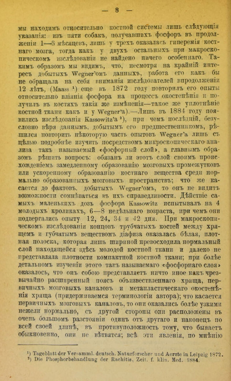 мы находимъ относительно костпой системы лишь слѣдующія указанія: изъ пяти собакъ, получавшвхъ фосфоръ въ продол- жены 1—В мѣсяцевъ, лишь у трехъ оказалась гиперемія кост- наго мозга, тогда какъ у двухъ остальныхъ при макроско- пическомъ изслѣдованіи не найдено ничего особен наго. Та- кимъ образомъ мы видимъ, что, несмотря на крайпій инте- ресъ добытыхъ ^е^пег'омъ данных*, работа его какъ бы не обращала на себя пниманія изслѣдователей впродолженіи 12 лѣтъ, (Маазе *) еще въ 1872 году повторилъ его опыты относительно вліянія фосфора на процессъ окостепѣнія и по- лучилъ въ костяхъ такія же измѣненія—такое же уплотнѣніе костной ткани какъ и у \Ѵе»пег'а).—Лишь въ 1884- году поя- вились изслѣдовапія Ка88о\ѵііг'а а), при чемъ послѣдній. безу- словно вѣря даішьімъ, добытымъ его предшественппкомъ, рѣ- шился повторить нѣкоторую часть опытовъ \Ѵедпег'а лить съ цѣлью подробпѣе изучить иосредстномъ микроскопическаго ана- лиза такъ называемый «фосфорный слой>, а главнымъ обра- зомъ рѣшить вопросъ: обязанъ ли этотъ слой своимъ проис- хожденіемъ замедленному образованію мозговыхъ промежутковъ или ускоренному образованію костнаго вещества среди нор- мально образованныхъ мозговыхъ пространств!/, что же ка- сается до фактовъ. добытыхъ \Уе&пег'омъ, то онъ пе видитъ возможпостп сомневаться въ ихъ справедливости. Дѣйствіе са- мыхъ маленькпхъ дозъ фосфора Кае&оѵѵііг пспытывалъ па 4 молодыхъ кроликахъ, 6—8 недѣльнаго возраста, при чемъ они подвергались опыту 12, 24, 34 и 42 дня. При макроскопи- ческомъ изслѣдовапіи концовъ трубчатыхъ костей между хря- щемъ и губчатымъ веществомъ діафиза оказалась бѣлая, плот- ная полоска, которая лишь шириной превосходила нормальный слой находящейся здѣсь молодой костной ткали и далеко не представляла плотности компактной костной ткани; при болѣе детальномъ изученіи этого такъ называемаго «фосфорпаго слоя» оказалось, что онъ собою представляетъ ничто иное какъ чрез- вычайно расширенный поясъ объизвествленнаго хряща, пер- вичныхъ мозговыхъ каналовъ и метапластическаго окостенѣ- нія хряща (придерживаемся термипологіи автора); что касается первичныхъ мозговыхъ каналовъ, то они оказались болѣе узкими нежели нормально, съ другой стороны они расположены въ очень большомъ разстояніи одинъ отъ другаго и наконецъ по всей своей длппѣ, въ противуположность тому, что бываетъ обыкновенно, они не вѣтвятся; всѣ эти явленія, по мнѣнію *) ТаяеЫаЦ йег Ѵег~атт1. <1еи*5сЬ. КаІигГог?сЬег цші Аеггіе іп Ьеіргіу; 1872. а) Біе РЬоврЪогЪеЬапгіІипд <іег КасЬііів. 2.еіі. Г. кііп. Мей. 1884.