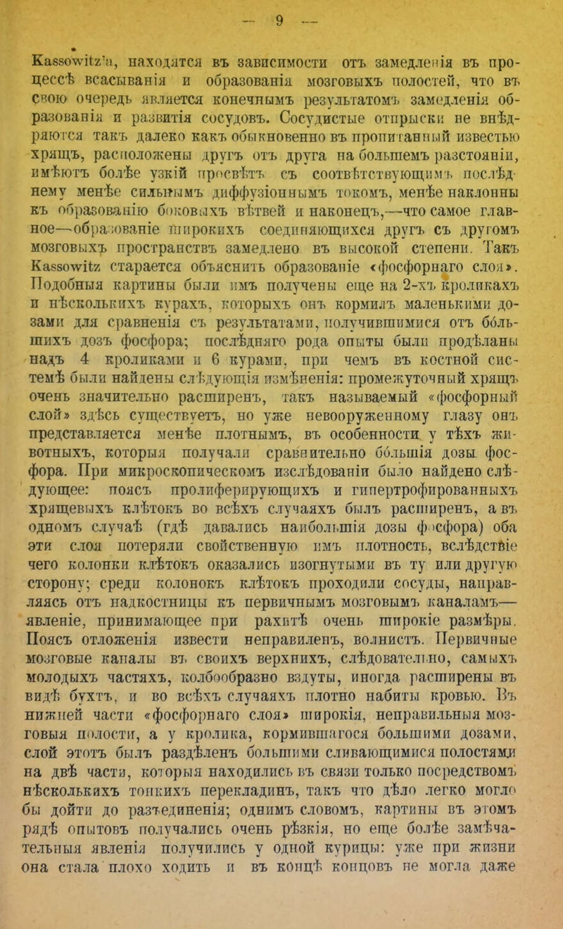 Ка88о\ѵіі2:;і, находятся въ зависимости отъ замедлен ія въ про- цессѣ всасывайія и образованія мозговыхъ полостей, что въ свою очередь является конечнымъ результатом1], замедленія об- разовапія и развитая сосудовъ. Сосудистые отпрыски не внѣд- ряются такъ далеко какъ обыкновенно въ пропитанный известью хрящъ, расположены другъ отъ друга на болыпемъ разстояніи, имѣютъ болѣе узкій просвѣтъ съ соответствующим], пос.іѣд нему менѣе сильнымъ диффузіоннымъ токомъ, мепѣе наклонны къ образованно боковыхъ вѣтвей и наконецъ,—-что самое глав- ное—обраюваніе ішірокихъ соединяющихся другъ съ другомъ мозговыхъ пространствъ замедлено въ высокой степени. Такъ Кабзоѵгііг старается объяснить образованіе «фосфорпаго сло;і». Подобныя картины были нмъ получены еще на 2-хъ кроликахъ и нѣсколькихъ курахъ, которыхъ онъ кормилъ маленькими до- зами для сравненія съ результатами, получившимися отъ ббль- шихъ дозъ фосфора; послѣдняго рода опыты были продѣланы надъ 4 кроликами и 6 курами, при чемъ въ костной сис- темѣ были найдены слѣдующія измѣненія: промежуточный хрящъ очень значительно расширенъ, такъ называемый «фосфорный слой» здѣсь существуетъ, но уже невооруженному глазу онъ представляется менѣе плотнымъ, въ особенности у тѣхъ жи- вотныхъ, который получали сравнительно ббльшія дозы, фос- фора. При микроскопическомъ изслѣдованіи было найдено слѣ- дующее: поясъ пролиферирующихъ и гипертрофированных?, хрящевыхъ клѣтокъ во всѣхъ случаяхъ былъ расширенъ, а въ одномъ случаѣ (гдѣ давались наиболыпія дозы ф >сфора) оба эти слоя потеряли свойственную пмъ плотность, вслѣдствЬ' чего колонки клѣтокъ оказались изогнутыми въ ту или другую сторону; среди колонокъ клѣтокъ проходили сосуды, направ- ляясь отъ надкостницы къ первичнымъ мозговымъ каналамъ— явленіе, принимающее при рахитѣ очень шпрокіе размѣры. Поясъ отложенія извести неправилепъ, волнистъ. Первичные мозговые каналы въ своихъ верхнихъ, слѣдователіно, самыхъ молодыхъ частяхъ, колбообразво вздуты, иногда расширены въ видѣ бухтъ, и во всѣхъ случаяхъ плотно набиты кровью. Въ нижней части «фосфорнаго слоя» широкія, неправильныя моз- говыя полости, а у кролика, кормившагося большими дозами, слой этотъ былъ раздѣленъ большими сливающимися полостями на двѣ части, которыя находились въ связи только посредством!, нѣсколькихъ тоикихъ перекладинъ, такъ что дѣло легко могло бы дойти до разтединенія; однимъ словомъ, картины въ этомъ рядѣ опытовъ получались очень рѣзкія, но еще болѣе замѣча- тельныя явленія получились у одной курицы: уже при жизни она стала плохо ходить и въ концѣ концовъ не могла даже