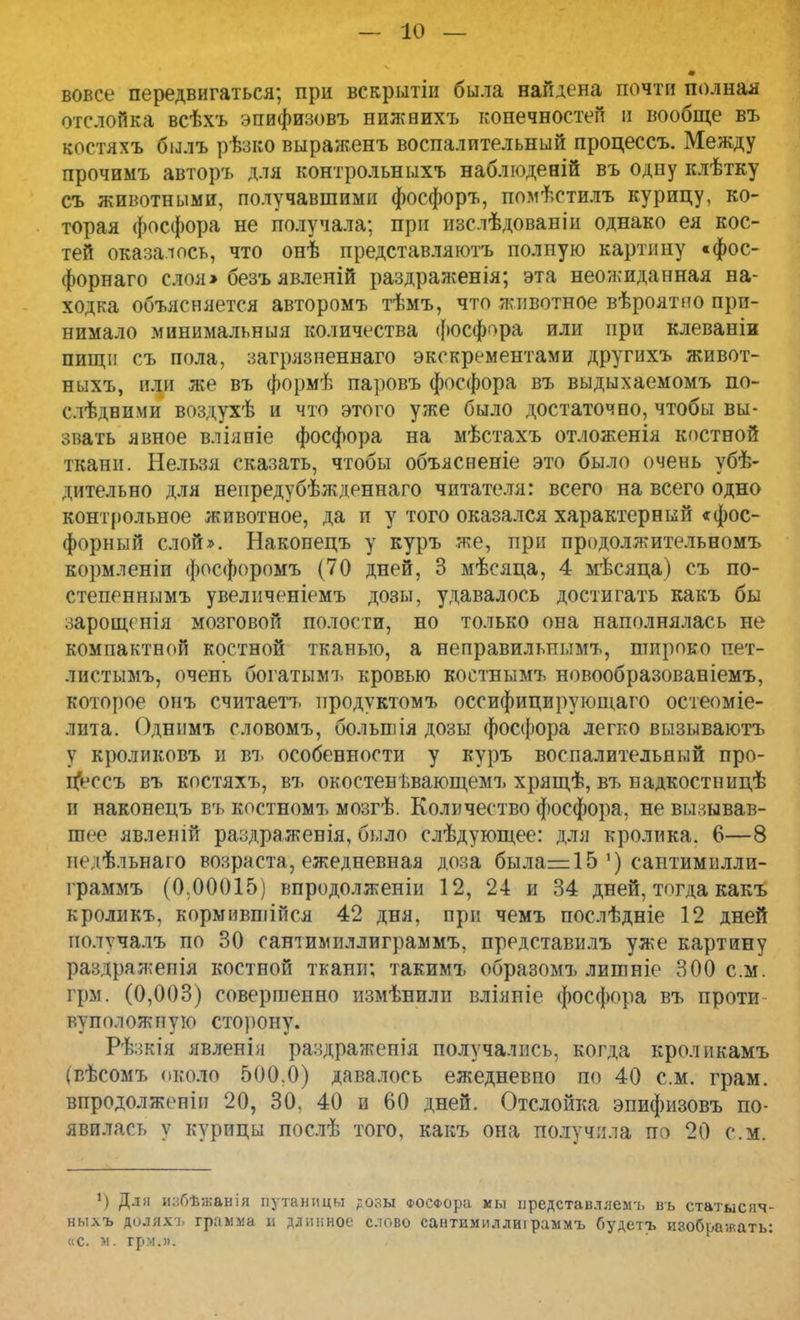 вовсе передвигаться; при вскрытіи была найдена почти полная отслойка всѣхъ эпифизовъ нижвихъ конечностей и вообще въ востяхъ былъ рѣзко выраженъ воспалительный процессъ. Между прочимъ авторъ для контрольныхъ наблюденій въ одну клѣтку съ животными, получавшими фосфоръ, помѣстилъ курицу, ко- торая фосфора не получала; при изслѣдованіи однако ея кос- тей оказалось, что онѣ представляютъ полную картину «фос- форнаго слоя» безъ явленій раздраженія; эта неожиданная на- ходка объясняется авторомъ тѣмъ, что животное вѣроятно при- нимало минимальный количества фосфора или при клеваніи пищи съ пола, загрязненнаго экскрементами другихъ живот- ныхъ, или же въ формѣ паровъ фосфора въ выдыхаемомъ по- слѣдними воздухѣ и что этого уже было достаточно, чтобы вы- звать явное вліяпіе фосфора на мѣстахъ отложенія костной ткани. Нельзя сказать, чтобы объясненіе это было очень убѣ- дительно для непредубѣжденнаго читателя: всего на всего одно контрольное животное, да и у того оказался характерный «фос- форный слой». Наконецъ у куръ же, при продолжительномъ кормленіи фосфоромъ (70 дней, 3 мѣсяца, 4 мѣсяца) съ по- степеннымъ увеличеніемъ дозы, удавалось достигать какъ бы зарощенія мозговой полости, но только она наполнялась не компактной костной тканью, а неправильным^ широко пет- лнстымъ, очень богатымъ кровью коетнымъ новообразованіемъ, которое онъ считаетъ продуктомъ оссифицирующаго остеоміе- лита. Однимъ словомъ, болыгпя дозы фосфора легко вызываютъ у кроликовъ и въ особенности у куръ воспалительный про- цѴссъ въ костяхъ, въ окостенѣвающемъ хрящѣ, въ надкостнидѣ и наконецъ въ костномъ мозгѣ. Количество фосфора, не вызывав- шее явлешй раздраженія, было слѣдующее: для кролика. 6—8 педѣльнаго возраста, ежедневная доза была—15 ') саптимилли- граммъ (0.00015) впродолженіи 12, 24 и 34 дней, тогда какъ кроликъ, кормившійся 42 дня, при чемъ послѣдніе 12 дней иолучалъ по 30 сантимиллиграммъ, представилъ уже картину раздражепія костной ткани: такимъ образомъ лишніе 300 см. грм. (0,003) совершенно измѣнилп вліяпіе фосфора въ проти вуположную сторону. Рѣзкія явленія раздраженія получались, когда кроликамъ (вѣсомъ около 500.0) давалось ежедневпо по 40 см. грам. впродолжепін 20, 30, 40 а 60 дней. Отслойка эпифизовъ по- явилась у курицы послѣ того, какъ она получила по 20 см. *) Для избѣжанія путаницы дозы ФОСФора мы представллемъ нь статыснч- ныхъ доляхі. грамма в длинное слово сантимиллиіраммъ будетъ изображать: «с. м. грм.и.
