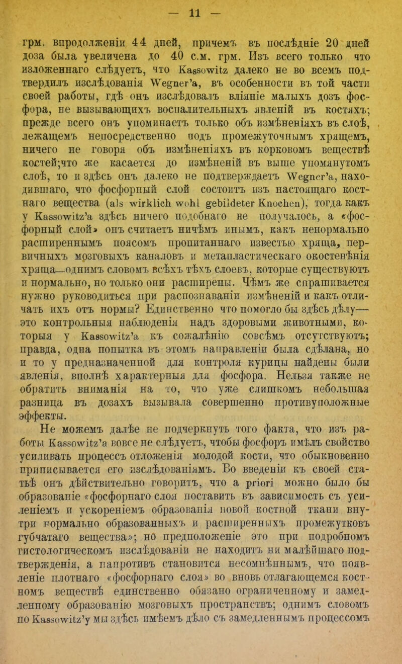 — и - грм. впродолженіи 44 дней, причемъ въ послѣдніе 20 дней доза была увеличена до 40 см. грм. Изъ всего только что изложеннаго слѣдуетъ, что Кавзстііг далеко не во всемъ под- твердилъ изслѣдованія \Ѵе§пег'а, въ особенности въ той части своей работы, гдѣ онъ изслѣдовалъ вліяніе малыхъ дозъ фос- фора, ве вызывающихъ восналительныхъ явленій въ костяхъ; прежде всего онъ у помина етъ только объ измѣненіяхъ въ слоѣ, лежащемъ непосредственно подъ промежуточпымъ хрящемъ, ничего не говоря объ измѣненіяхъ въ корковомъ веществѣ костей;что же касается до измѣненій въ выше упомянутомъ слоѣ, то и здѣсь онъ далеко не подтверждаетъ \Ѵе§пег'а, нахо- дившаго, что фосфорный слой состоитъ ызъ настоящаго кост- наго вещества (аіз лѵігкІіеЬ ѵѵч>Ы ^еЬііёеіег КпосЬеп), тогда какъ у Ка88о\ѵіі2'а здѣсь ничего подобнаго не получалось, а «фос- форный слой» онъ считаетъ ничѣмъ инымъ, какъ ненормально расширеннымъ поясомъ пропитаннаго известью хряща, пер- вичныхъ мозговыхъ каналовъ и метапластическаго окостенѣнія хряща—однимъ словомъ всѣхъ тѣхъ слоевъ, которые существуютъ и нормально, но только они расширены. Чѣмъ же спрашивается нужно руководиться при распознаваніи измѣпеній и какъ отли- чать ихъ отъ нормы? Единственно что помогло бы здѣсь дѣлу— это контрольныя наблюденія надъ здоровыми животными, во- торыя у Кав80\ѵіі2'а къ сожалѣнію совсѣмъ отсутствуютъ; правда, одна попытка въ этомъ направлении была сдѣлана, но и то у предназначенной для контроля курицы найдены были явленія, вполнѣ характерные для фосфора. Нельзя также не обратить вниманія на то, что уже слишкомъ небольшая разница въ дозахъ вызывала совершенно противуположные эффекты. Не можемъ далѣе не подчеркнуть того факта, что изъ ра- боты Каб8о\ѵіі2'а вовсе не слѣдуетъ, чтобы фосфоръ имѣлъ свойство усиливать процессъ отложенія молодой кости, что обыкновенно приписывается его изслѣдованіямъ. Во введеніи къ своей ста- тьѣ онъ дѣйствительно говоритъ, что а ргіогі можно было бы образовапіе «фосфорнаго слоя поставить въ зависимость съ уси- леніемъ и ускореніемъ образованія повои костной ткани вну- три нормально образованныхъ и расширенныхъ промежутковъ губчатаго вещества»; но предположеніе это при подробномъ гистологическомъ изслѣдованіи не находить ни малѣйшаго под- твержденія, а папротивъ становится несомнѣннымъ, что появ- леніе плотнаго «фосфорнаго слоя» во вновь отлагающемся кост- номъ веществѣ единственно обязано ограниченному и замед- ленному образованію мозговыхъ пространству однимъ словомъ по Кав8о\ѵіі2'у мы здѣсь имѣемъ дѣло съ замедленнымъ процессомъ
