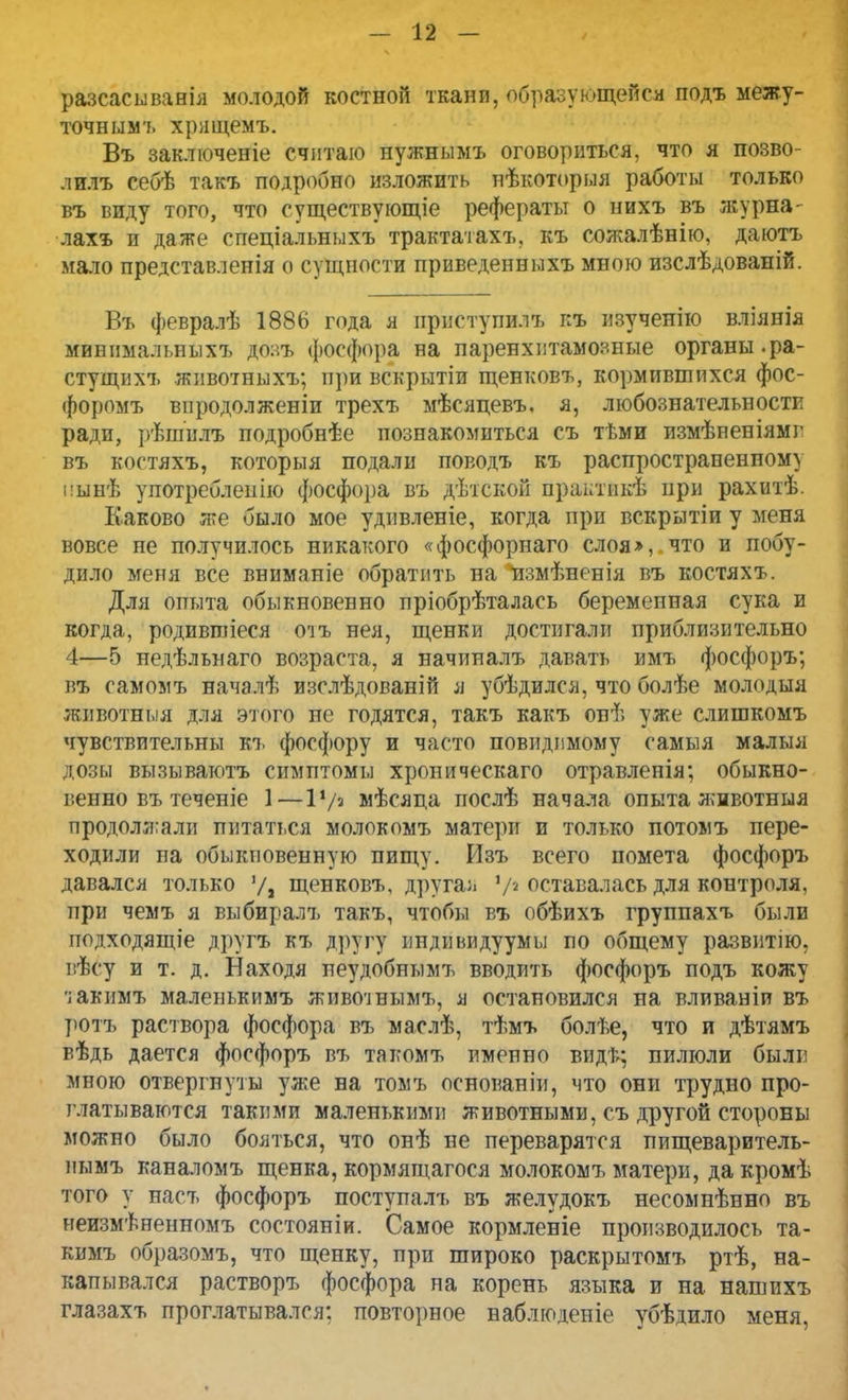 разсасыванія молодой костной ткани, образующейся подъ межу- точнымъ хрящемъ. Въ заключеніе считаю нужнымъ оговориться, что я позво- лилъ себѣ такъ подробно изложить нѣкоторыя работы только въ виду того, что существующее рефераты о нихъ въ журна- лахъ и даже спеціальныхъ трактатахъ. къ сожалѣнію, даютъ мало представленія о сущности приведенныхъ мною изслѣдованій. Въ февралѣ 1886 года я ириступилъ г:ъ изученію вліянія минимальныхъ доаъ фосфора на паренхптамояные органы, ра- стущихъ животныхъ; при вскрытіи щенковъ, кормившихся фос- форомъ впродолженіи трехъ мѣсяцевъ. я, любознательности ради, рѣшилъ подробнѣе познакомиться съ тѣми измѣненіямг въ костяхъ, которыя подали поводъ къ распространенному ііынѣ употреблепію фосфора въ дѣтской практіікѣ при рахитѣ. Каково же было мое удивленіе, когда при вскрытіи у меня вовсе не получилось никакого «фосфорнаго слоя», что и побу- дило меня все вниманіе обратить на нзмѣненія въ костяхъ. Для опыта обыкновенно пріобрѣталась беременная сука и когда, родившіеся оіъ нея, щенки достигали приблизительно 4—5 недѣльнаго возраста, я начиналъ давать имъ фосфоръ; въ самомъ началѣ изслѣдованій я убѣдился, что болѣе молодыя животныя для этого не годятся, такъ какъ онѣ уже слишкомъ чувствительны къ фосфору и часто повидимому самыя малыя дозы вызываютъ симптомы хроническаго отравленія; обыкно- г.енно въ теченіе 1—1*/а мѣсяца послѣ начала опыта животныя продолжали питаться молокомъ матери и только потомъ пере- ходили на обыкновенную пищу. Изъ всего помета фосфоръ давался только щенковъ, другая V2 оставалась для контроля, при чемъ я выбиралъ такъ, чтобы въ обѣихъ группахъ были подходящіе друга къ другу индивидуумы по общему развитію. вѣсу и т. д. Находя пеудобнымъ вводить фосфоръ подъ кожу 'іакимъ малепькимъ живогінымъ, я остановился на вливаніи въ ротъ раствора фосфора въ маслѣ, тѣмъ болѣе, что и дѣтямъ вѣдь дается фосфоръ въ такомъ именно видѣ; пилюли были мною отвергнуты уже на томъ основаніи, что они трудно про- глатываются такими маленькими животными, съ другой стороны можно было бояться, что онѣ не переварятся пищеваритель- иымъ каналомъ щенка, кормящагося молокомъ матери, дакромѣ того у насъ фосфоръ поступалъ въ желудокъ несомненно въ неизмѣненномъ состояніи. Самое кормленіе производилось та- кимъ образомъ, что щенку, при широко раскрытомъ ртѣ, на- капывался растворъ фосфора на корень языка и на нашихъ глазахъ проглатывался: повторное наблюденіе убѣднло меня,
