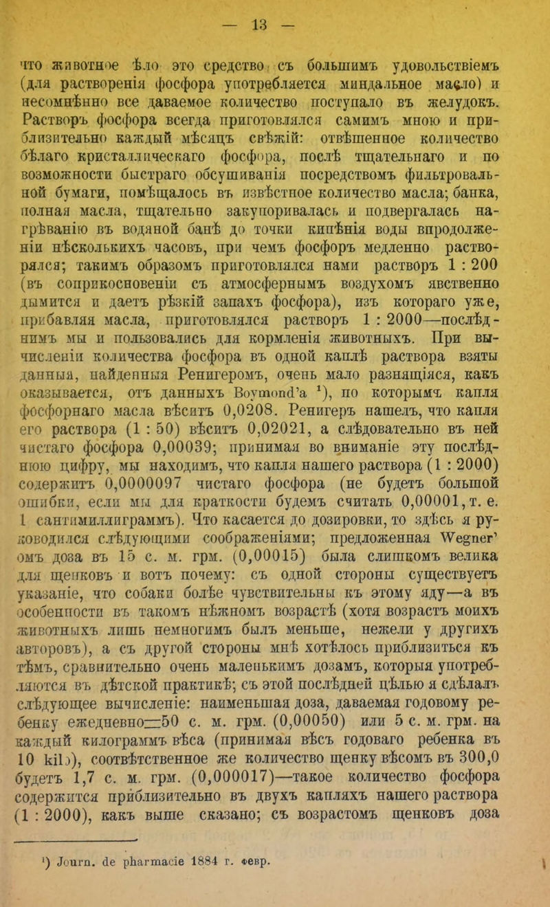 что животное ѣло это средство съ болыиимъ удовольствіемъ (для растворенія фосфора употребляется миндальное масло) и несомнѣнно все даваемое количество поступало въ желудокъ. Растворъ фосфора всегда приготовлялся самимъ мною и при- близительно каждый мѣсяцъ свѣжій: отвѣшенное количество бѣлаго кристаллическаго фосфора, послѣ тщательпаго и по возможности быстраго обсушиванія посредствомъ фильтроваль- ной бумаги, помѣщалось въ извѣстпое количество масла; банка, полная масла, тщательно закупоривалась и подвергалась на- грѣванію въ водяной банѣ до точки кипѣнія воды впродолже- ніи нѣсколькихъ часовъ, при чемъ фосфоръ медленно раство- рялся; гакимъ образомъ приготовлялся нами растворъ 1 : 200 (въ соприкосновение съ атмосфернымъ воздухомъ явственно дымится и даетъ рѣзкій запахъ фосфора), изъ котораго уже, прибавляя масла, приготовлялся растворъ 1:2000—послѣд- нимъ мы и пользовались для кормленія животныхъ. При вы- числении количества фосфора въ одной каплѣ раствора взяты данныя, пайдепныя Ренигеромъ, очень мало разнящіяся, какъ оказывается, отъ данныхъ ВоутогкГа *), по которыми капля фосфорнаго масла вѣситъ 0,0208. Ренигеръ нашелъ, что капля его раствора (1 : 50) вѣситъ 0,02021, а слѣдовательно въ ней чистаго фосфора 0,00039; принимая во вниманіе эту послѣд- нюю цифру, мы находимъ, что капля нашего раствора (1 : 2000) содержитъ 0,0000097 чистаго фосфора (не будетъ большой ошибки, если мы для краткости будемъ считать 0,00001, т. е. I сантимиллиграммъ). Что касается до дозировки, то здѣсь я ру- ководился следующими соображеніями; предложенная \Уе§пег' омъ доза въ 15 с. м. грм. (0,00015) была слишкомъ велика для щенковъ и вотъ почему: съ одной стороны существуетъ указаніе, что собаки болѣе чувствительны къ этому яду—а въ особенпости въ такомъ нѣжномъ возрастѣ (хотя возрастъ моихъ животныхъ лишь немногимъ былъ меньше, нежели у другихъ авторовъ), а съ другой стороны мнѣ хотѣлось приблизиться къ тѣмъ, сравнительно очень малепькимъ дозамъ, которыя употреб- ляются въ дѣтской практикѣ; съ этой послѣдней цѣлью я сдѣлалъ слѣдующее вычисленіе: наименьшая доза, даваемая годовому ре- бенку ежедневно—50 с. м. грм. (0,00050) или 5 с. м. грм. на каждый килограммъ вѣса (принимая вѣсъ годоваго ребенка въ 10 кіЬ), соотвѣтственное же количество щенку вѣсомъ въ 300,0 будетъ 1,7 с. м. грм. (0,000017)—такое количество фосфора содержится приблизительно въ двухъ капляхъ нашего раствора (1 : 2000), какъ выше сказано; съ возрастомъ щенковъ доза ') Лріігп. йе рЬагтасіе 1884 г. *евр.