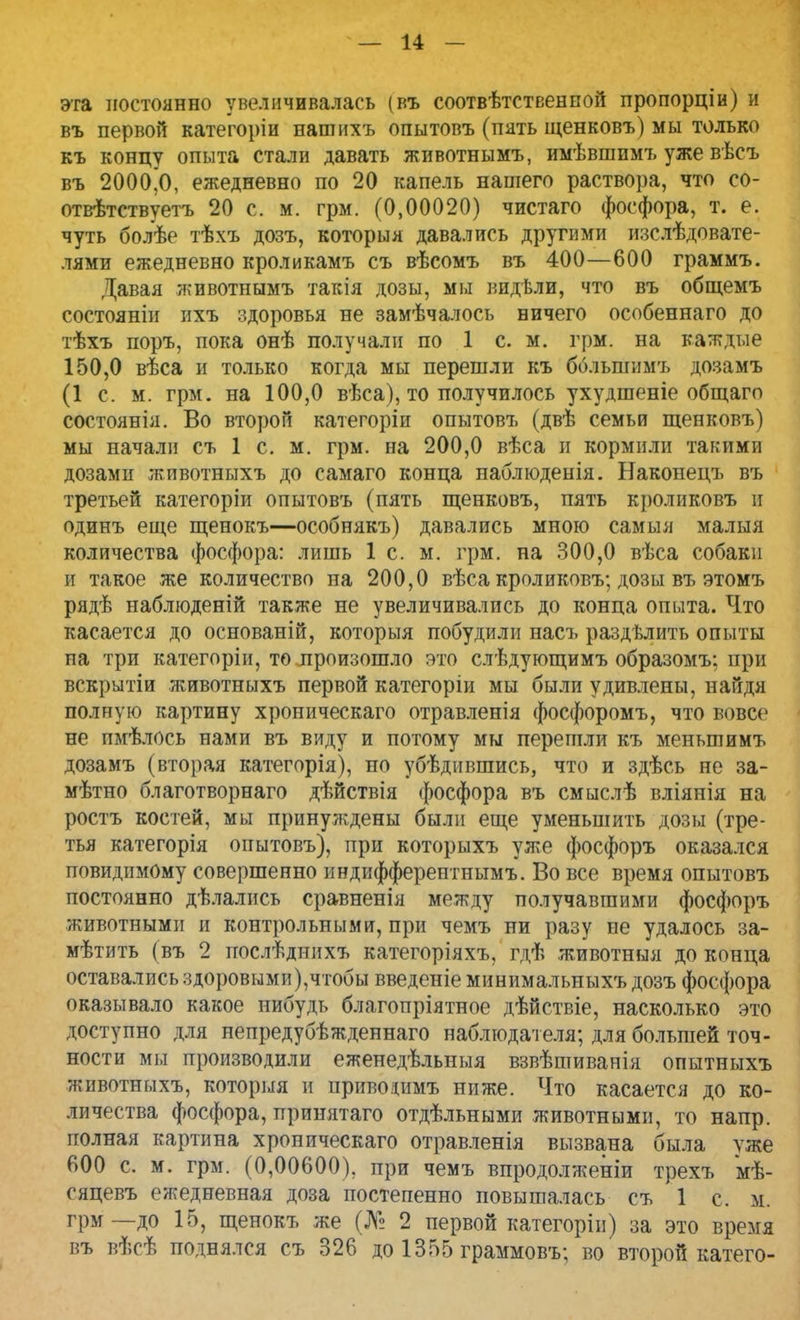 эта постоянно увеличивалась (въ соотвѣтственной пропорціи) и въ первой категоріи нашихъ опытовъ (пять щенковъ) мы только къ концу опыта стали давать животнымъ, имѣвшимъ уже вѣсъ въ 2000Д ежедневно по 20 капель нашего раствора, что со- отвѣтствуетъ 20 с. м. грм. (0,00020) чистаго фосфора, т. е. чуть болѣе тѣхъ дозъ, который давались другими изслѣдовате- лями ежедневно кроликамъ съ вѣсомъ въ 400—600 граммъ. Давая животнымъ такія дозы, мы видѣли, что въ общемъ состояніи ихъ здоровья не замѣчалось ничего особеннаго до тѣхъ поръ, пока онѣ получали по 1 с. м. грм. на каждые 150,0 вѣса и только когда мы перешли къ ббльгпимъ дозамъ (1 с. м. грм. на 100,0 вѣса), то получилось ухудшеніе общаго состоянія. Во второй категоріи опытовъ (двѣ семьи щенковъ) мы начали съ 1 с. м. грм. на 200,0 вѣса и кормили такими дозами животныхъ до самаго конца наблюденія. Накопецъ въ третьей категоріи опытовъ (пять щенковъ, пять кроликовъ и одинъ еще щенокъ—особнякъ) давались мною самыя малыя количества фосфора: лишь 1 с. м. грм. на 300,0 вѣса собаки и такое же количество на 200,0 вѣса кроликовъ; дозы въ этомъ рядѣ наблюденій также не увеличивались до конца опыта. Что касается до основаній, которыя побудили насъ раздѣлить опыты па три категоріи, то произошло это слѣдующимъ образомъ; при вскрытіи животныхъ первой категоріи мы были удивлены, найдя полную картину хроническаго отравленія фосфоромъ, что вовсе не пмѣлось нами въ виду и потому мы перешли къ меньшимъ дозамъ (вторая категорія), по убѣдившись, что и здѣсь не за- мѣтно благотворнаго дѣйствія фосфора въ смыслѣ вліянія на ростъ костей, мы принуждены были еще уменьшить дозы (тре- тья категорія опытовъ), при которыхъ уже фосфоръ оказался повидимому совершенно индифферентнымъ. Во все время опытовъ постоянно дѣлались сравненія между получавшими фосфоръ животными в контрольными, при чемъ ни разу не удалось за- мѣтить ( въ 2 послѣднихъ категоріяхъ, гдѣ животныя до конца оставались здоровыми),чтобы введеніе минимальныхъ дозъ фосфора оказывало какое нибудь благопріятное дѣйствіе, насколько это доступно для непредубѣжденнаго наблюдателя; для большей точ- ности мы производили еженедѣльныя взвѣшиванія опытныхъ животныхъ, которыя и приводаъ ниже. Что касается до ко- личества фосфора, принятаго отдѣльными животными, то напр. полная картина хроническаго отравленія вызвана была уже 600 с. м. грм. (0,00600). при чемъ впродолженіи трехъ мѣ- сяцевъ ежедневная доза постепенно повышалась съ 1 с. к. грм—до 15, щенокъ же (№ 2 первой категоріи) за это время въ вѣсѣ поднялся съ 326 до 1355 граммовъ; во второй катего-