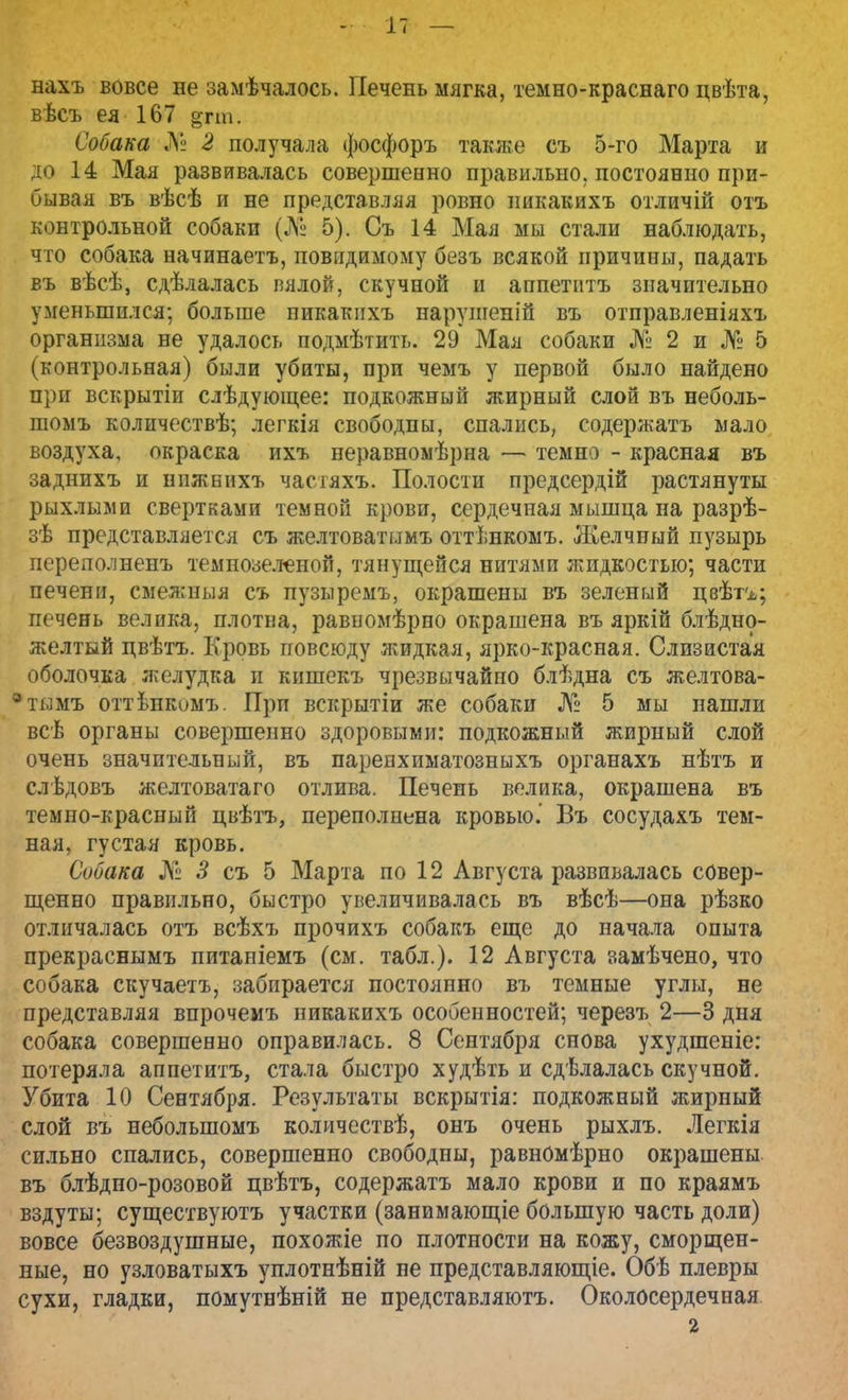 нахъ вовсе не замѣчалось. Печень мягка, темно-краснаго цвѣта, вѣсъ ея 167 §гт. Собака № 2 получала фосфоръ также съ 5-го Марта и до 14 Мая развивалась совершенно правильно, постоянно при- бывая въ вѣсѣ и не представляя ровно пикакихъ отличій отъ контрольной собаки (№ 5). Съ 14 Мая мы стали наблюдать, что собака начинаетъ, повндимому безъ всякой причины, падать въ вѣсѣ, сдѣлалась вялой, скучной и аппетптъ значительно уменьшился; больше пикакихъ нарушеніп въ отправленіяхъ организма не удалось подмѣтить. 29 Мая собаки № 2 и № 5 (контрольная) были убиты, при чемъ у первой было найдено при вскрытіи слѣдуюіцее: подкожный жирный слой въ неболь- шомъ количествѣ; легкія свободны, спались, содержать мало воздуха, окраска ихъ неравномѣрна — темна - красная въ заднихъ и нижнихъ часгяхъ. Полости предсердій растянуты рыхлыми свертками темной крови, сердечная мышца на разрѣ- зѣ представляется съ желтоватымъ оттѣнкомъ. Желчный пузырь перелолненъ темнозеленой, тянущейся нитями жидкостью; части печени, смежныя съ пузыремъ, окрашены въ зеленый цвѣгг; печень велика, плотна, равномѣрно окрашена въ яркій блѣдно- желтый цвѣтъ. Кровь повсюду жидкая, ярко-красная. Слизистая оболочка желудка и кишекъ чрезвычайно блѣдна съ желтова- * тымъ оттѢнеомъ. При вскрытіи же собаки № 5 мы пашли всѣ органы совершенно здоровыми: подкожный жирный слой очень значительный, въ паренхиматозныхъ органахъ нѣтъ и слѣдовъ желтоватаго отлива. Печень велика, окрашена въ темно-красный цвѣтъ, переполнена кровью.' Въ сосудахъ тем- ная, густая кровь. Собака № 3 съ 5 Марта по 12 Августа развивалась совер- шенно правильно, быстро увеличивалась въ вѣсѣ—она рѣзко отличалась отъ всѣхъ прочихъ собакъ еще до начала опыта прекраснымъ питаніемъ (см. табл.). 12 Августа замѣчено, что собака скучаетъ, забирается постоянно въ темные углы, не представляя впрочемъ пикакихъ особенностей; черезъ 2—3 дня собака совершенно оправилась. 8 Сентября снова ухудшеніе: потеряла аппетитъ, стала быстро худѣть и сдѣлалась скучной. Убита 10 Сентября. Результаты вскрытія: подкожный жирный слой въ неболыпомъ количествѣ, онъ очень рыхлъ. Легкія сильно спались, совершенно свободны, равномѣрно окрашены въ блѣдно-розовой цвѣтъ, содержать мало крови и по краямъ вздуты; существуютъ участки (занимающее большую часть доли) вовсе безвоздушные, похожіе по плотности на кожу, сморщен- ные, но узловатыхъ уплотнѣній не представляющіе. Обѣ плевры сухи, гладки, помутнѣній не представляютъ. Околосердечная 2
