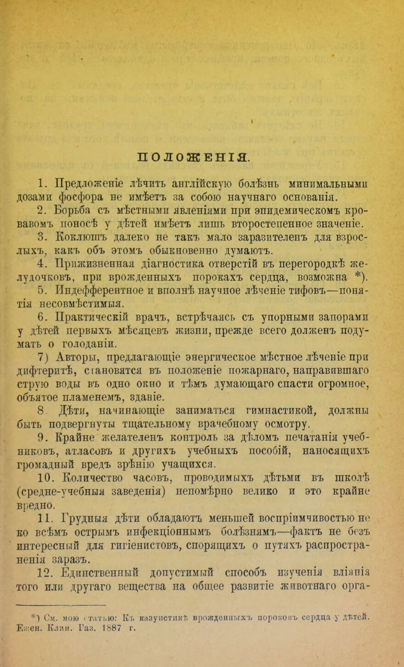 ПОЛОЖЕНІЯ. 1. Предложеніе лѣчить англійскую болѣзнь минимальными дозами фосфора не имѣетъ за собою научнаго основанія. 2. Борьба съ мѣстнымц явленіями при эпидемическомъ кро- вавомъ ионосѣ у дѣтей имѣетъ лишь второстепенное значеніе. 3. Коклюшъ далеко не такъ мало заразителенъ для взрос- лыхъ, какъ объ этомъ обыкновенно думаютъ. 4. Прижизненная діагностика отверстій въ перегородкѣ же- лудочковъ, при врожденныхъ порокахъ сердца, возможна *). 5. Индефферентное и вполнѣ научное лѣченіе тифовъ—поня- тія несовмѣстимыя. 6. Практическій врачъ, встрѣчаясь съ упорными запорами у дѣтей первыхъ мѣсяцевъ жизни, прежде всего долженъ поду- мать о голоданіи. 7) Авторы, предлагающее энергическое мѣстное лѣчевіе при дифтеритѣ, становятся въ положеніе пожарнаго, направпвшаго струю воды въ одно окно и тѣмъ думающаго спасти огромное, объятое пламенемъ, зданіе. 8 Дѣтн, начинающіе заниматься гимнастикой, должны быть подвергнуты тщательному врачебному осмотру. 9. Крайне желателенъ контроль за дѣломъ печатанія учеб- никовъ, атласовъ и другпхъ учебныхъ пособій, наносящихъ громадный вредъ зрѣнію учащихся. 10. Количество часовъ, проводимыхъ дѣтьми въ школѣ (средне-учебныя заведенія) непомѣрно велико и это крайне вредно. 11. Грудныя дѣти обладатотъ меньшей воспріимчивостьго не ко всѣмъ острымъ инфекціоннымъ болѣзнямъ—фактъ не безъ интереснілй для гигіенистовъ, спорящихъ о путяхъ распростра- ненія заразъ. 12. Единственный допустимый способъ изученія вліяпія того или другаго вещества на общее развитіе животнаго орга- *) См. мою статью: Къ казупстпкГ. врожденныхъ аорокоиъ сердца у дѣтей. Ежен. Клин. Газ. 1ь87 г.