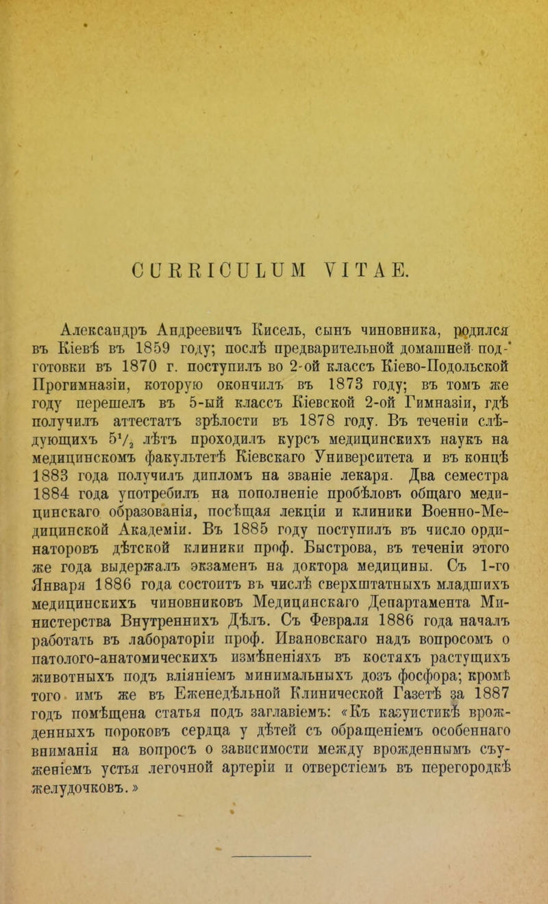 СИККІСІЛіИМ ѴІТАЕ. Александръ Апдреевичъ Кисель, сынъ чиновника, родился въ Кіевѣ въ 1859 году; послѣ предварительной домашней под-' готовки въ 1870 г. поступилъ во 2-ой классъ Кіево-Подольской Прогимназіи, которую окончилъ въ 1873 году; въ томъ же году перешелъ въ 5-ый классъ Кіевской 2-ой Гимназіи, гдѣ получилъ аттестатъ зрѣлости въ 1878 году. Въ теченіи слѣ- дующихъ 5Ѵ2 лѣтъ проходилъ курсъ медицинскихъ наукъ на медицинскомъ факультетѣ Кіевскаго Университета и въ концѣ 1883 года получилъ дипломъ на званіе лекаря. Два семестра 1884 года употребилъ на пополненіе пробѣловъ общаго меди- щшекаго образованія, посѣщая лекціи и клиники Военно-Ме- дицинской Академіи. Въ 1885 году поступилъ въ число орди- наторовъ дѣтской клиники проф. Быстрова, въ теченіи этого же года выдержалъ экзаменъ на доктора медицины. Съ 1-го Января 1886 года состоитъ въ числѣ сверхштатныхъ младшихъ медицинскихъ чиновниковъ Медицинскаго Департамента Ми- нистерства Внутреннихъ Дѣлъ. Съ Февраля 1886 года началъ работать въ лабораторіи проф. Ивановскаго надъ вопросомъ о патолого-анатомическихъ измѣненіяхъ въ костяхъ растущихъ животныхъ подъ вліяніемъ минимальныхъ дозъ фосфора; кромѣ того имъ же въ Еженедѣльной Клинической Газетѣ за 1887 годъ помѣщена статья подъ заглавіемъ: «Къ казуистикѣ врож- денныхъ пороковъ сердца у дѣтей съ обращеніемъ особеннаго вниманія на вопросъ о зависимости между врожденнымъ съу- женіемъ устья легочной артеріи и отверстіемъ въ перегородкѣ желудочковъ.»