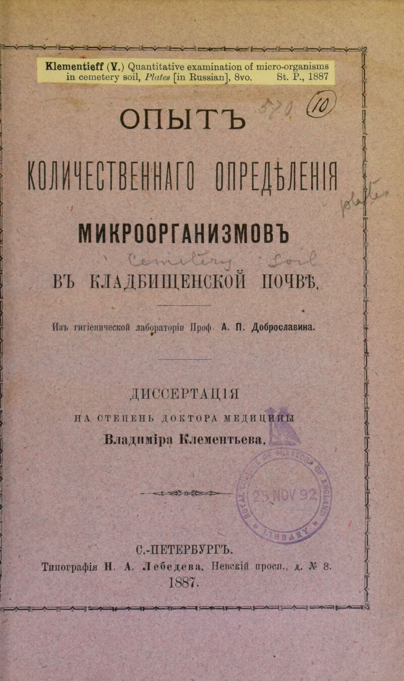 КІетепііѳЙ? (V .) ^^гап1;іЬаЬіѵе ехатіпаііоп оі тісго-ог^апізтв іп сетеііегу воіі, Ріаіеи [іп Еиззіап], 8ѵо, Ві. Р., 1887 опытъ у ПРЕ|У[|ІЯ МИКРООРГАНИЗМОВЪ ВЪ кладбищенской почвѣ. Изъ гигіенической лабораторіи Проф. А. П. Доброславина. ДИССЕРТАЦІЯ ПА СТЕПЕНЬ ДОКТОРА МЕДИЦИНЫ Владиміра Клементьена. С.-ПЕТЕРБУРГЪ. Типографія Н. А. Лебедева, Невскій проел., д. 8. 1887.