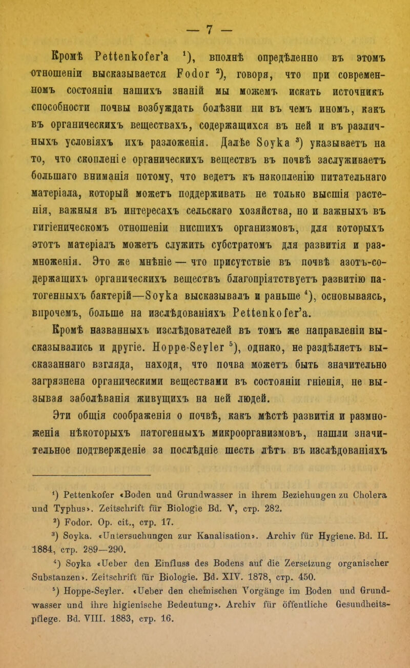 Кромѣ Рейепкоі^ег’а * *), вполнѣ опредѣленно въ этомъ отношеніи высказывается Ро(1ог ^), говоря, что при современ- номъ состояніи нашихъ знаній мы можемъ искать источникъ способности почвы возбуждать болѣзни ни въ чемъ иномъ, какъ въ органическихъ веществахъ, содержащихся въ ней и въ различ- ныхъ условіяхъ ихъ разложенія. Далѣе 8оука указываетъ на то, что скопленіе органическихъ веществъ въ почвѣ заслуживаетъ большаго вниманія потому, что ведетъ къ накопленію питательнаго матеріала, который можетъ поддерживать не только высшія расте- нія, важныя въ интересахъ сельскаго хозяйства, но и важныхъ въ гигіеническомъ отношеніи нисшихъ организмовъ, для которыхъ этотъ матеріалъ можетъ служить субстратомъ для развитія и раз- множенія. Это же мнѣніе—что присутствіе въ почвѣ азотъ-со- держащихъ органическихъ веществъ благопріятствуетъ развитію па- тогенныхъ бактерій—8оука высказывалъ и раньше ^), основываясь, впрочемъ, больше на изслѣдованіяхъ РейепкоГег’а. Кромѣ названныхъ изслѣдователей въ томъ же направленіи вы- сказывались и другіе. Норре-8еу1ег ^), однако, не раздѣляетъ вы- сказаннаго взгляда, находя, что почва можетъ быть значительно загрязнена органическими веществами въ состояніи гніенія, не вы- зывая заболѣванія живущихъ на ней людей. Эти общія соображенія о почвѣ, какъ мѣстѣ развитія и размно- женія нѣкоторыхъ патогенныхъ микроорганизмовъ, нашли значи- тельное подтвержденіе за послѣдніе шесть лѣтъ въ изслѣдованіяхъ Э РеЬіепкоГег «Войеп ипй ОгипДѵѵаззег іп іЬгет ВегіеЬип^еп хи СЬоІега иаП Тур1іиз>. 2еіІзс1ггіГі Щг Віо1о§іе Вй. V, стр. 282. *) Ройог. Ор. сіі., стр. 17. 8оука. «Ііпіегзисішп^еп хиг КапаИзаИоп». АгсЫѵ Шг Нудіепе. ВД. II. 1884, стр. 289—290. ‘‘З 8оука «ІІеЬеі* йеп ЕіпЯизз йез Войепз аиГ діе 2егзе1хип§ ог^апізсііег 8иЪ8Іапхеп». 2еИ:зс1ігі1‘(; Гііг Віоіо^іе. Вй. XIV. 1878, стр. 450. *) Норре-8еу1ег. сІІеЬег йеш сііеіиізсііеп Ѵог§^апде іш Войеп ипй бгипй- ■ѵѵаззег ипй іЬге Ьі^іепізсЬе Вейеиіип^’». АгсЬіѵ Шг бПепШсЬе безіакіЬеіІз- рйе^е. Вй. VIII. 1883, стр. 16.