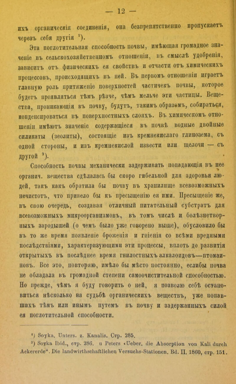 ихъ органическія соединенія, она безпрепятственно пропускаетъ черезъ себя другія ^). Эта поглотительная способность почвы, имѣющая громадное зна- ченіе въ сельскохозяйственномъ отношеніи, въ смыслѣ удобренія, зависитъ отъ физическихъ ея свойствъ и отчасти отъ химическихъ процессовъ, происходящихъ въ ней. Въ первомъ отношеніи играетъ главную роль притяженіе поверхностей частичекъ почвы, которое будетъ проявляться тѣмъ рѣзче, чѣмъ мельче эти частицы. Веще- ства, проникающія въ почву, будутъ, такимъ образомъ, собираться, конденсироваться въ поверхностныхъ слояхъ. Въ химическомъ отно- шеніи имѣютъ значеніе содержащіеся въ почвѣ водные двойные силикаты (зеолиты), состоящіе изъ кремнекислаго глинозема, съ одной стороны, и изъ кремнекислой извести или щелочи — съ другой ^). Способность почвы механически задерживать попадающія въ нее органич. вещества сдѣлалась бы скоро гибельной для здоровья лю- дей, такъ какъ обратила бы почву въ хранилище всевозможныхъ нечистотъ, что привело бы къ пресыщенію ея ими. Пресыщеніе же, въ свою очередь, создавая отличный питательный субстратъ для всевозможныхъ микроорганизмовъ, въ томъ числѣ и болѣзнетвор- ныхъ зародышей (о чемъ было уя;е говорено выше), обусловило бы въ то же время появленіе броженія и гніенія со всѣми вредными послѣдствіями, характеризующими эти процессы, вплоть до развитія открытыхъ въ послѣднее время гнилостныхъ алкалоидовъ—птомаи- новъ. Все это, повторяю, имѣло бы мѣсто постоянно, еслибы почва не обладала въ громадной степени самоочистительной способностью. Но прежде, чѣмъ я буду говорить о ней, я позволю себѣ остано- виться нѣсколько на судьбѣ органическихъ веществъ, уже попав- шихъ тѣмъ или инымъ путемъ въ почву и задержанныхъ силой ея поглотительной способности. *) Зоука. Ппіегз. ъ. Капаііз. Стр. 285. 2) Зоука ІЬій., стр. 286. и Реіегз «ІІеЬег. (Ііе АЬзогрЬіоп ѵоа Каіі йигсЬ Аскегегйе. Біе ІапйлѵігиізсІіаГШсІіеп ѴегзисЬз-ЗЬаЬіопеп. Вб. II. 1860, стр. 151.