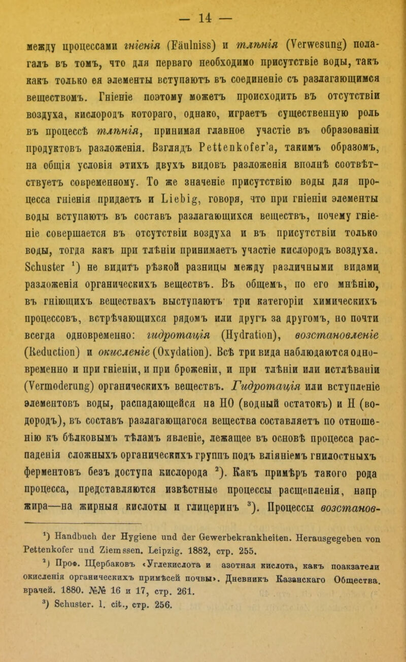 — и — между цроцессами гніенія (Еаиіпізв) и тлѣнія (Ѵег\ѵе8ип§) пола- галъ въ томъ, что для перваго необходимо присутствіе воды, такъ какъ только ея элементы вступаютъ въ соединеаіе съ разлагающимся веществомъ. Гніеніе поэтому можетъ происходить въ отсутствіи воздуха, кислородъ котораго, однако, играетъ существенную роль въ процессѣ тлѣнія, принимая главное участіе въ образованіи продуктовъ разложенія. Взглядъ РейепкоГег’а, такимъ образомъ, на общія условія этихъ двухъ видовъ разложенія вполнѣ соотвѣт- ствуетъ современному. То же значеніе присутствію воды для про- цесса гніенія придаетъ и ТіеЬі§, говоря, что при гніеніи элементы воды вступаютъ въ составъ разлагающихся веществъ, почему гніе- ніе совершается въ отсутствіи воздуха и въ присутствіи только воды, тогда какъ при тлѣніи принимаетъ участіе кислородъ воздуха. ЗсЬизІег ‘) не видитъ рѣзкой разницы между различными видами разложенія органическихъ веществъ. Въ общемъ, по его мнѣнію, въ гніющихъ веществахъ выступаютъ' три категоріи химическихъ процессовъ, встрѣчающихся рядомъ или другъ за другомъ, но почти всегда одновременно: гидратація (Нуйгаііон), возстановленіе (Кебисііоп) и ол:г^сле«ге (Охусіаііоп). Всѣ три вида наблюдаются одно- временно и при гніеніи, и при броженіи, и при тлѣніи или истлѣваніи (Ѵегто(1егип§) органическихъ веществъ. Гидратація или вступленіе элементовъ воды, распадающейся на НО (водный остатокъ) и Н (во- дородъ), въ составъ разлагающагося вещества составляетъ по отноше- нію къ бѣлковымъ тѣламъ явленіе, лежащее въ основѣ процесса рас- паденія сложныхъ органическихъ группъ подъ вліяніемъ гнилостныхъ ферментовъ безъ доступа кислорода ^). Какъ примѣръ такого рода процесса, представляются извѣстные процессы расщепленія, напр жира—на жирныя кислоты и глицеринъ ^). Процессы возстанов- *) НапйЬисЬ йег Ну^іепе ипй йег Оеѵѵ^егЬекгапкЬеіЬеп. НегаиздедеЬеп ѵоп РеІІепкоГег ипй Хіетезеп. Ьеіргі^. 1882, стр. 255. ПроФ. Щербаковъ сУгдекисдота и азотная кислота, какъ поакзатеди окисленія органическихъ примѣсей почвы>. Дневникъ Казанскаго Общества, врачей. 1880. №№ 16 и 17, стр. 261. ЗсЬизЬег. 1. сіЬ., стр. 256.