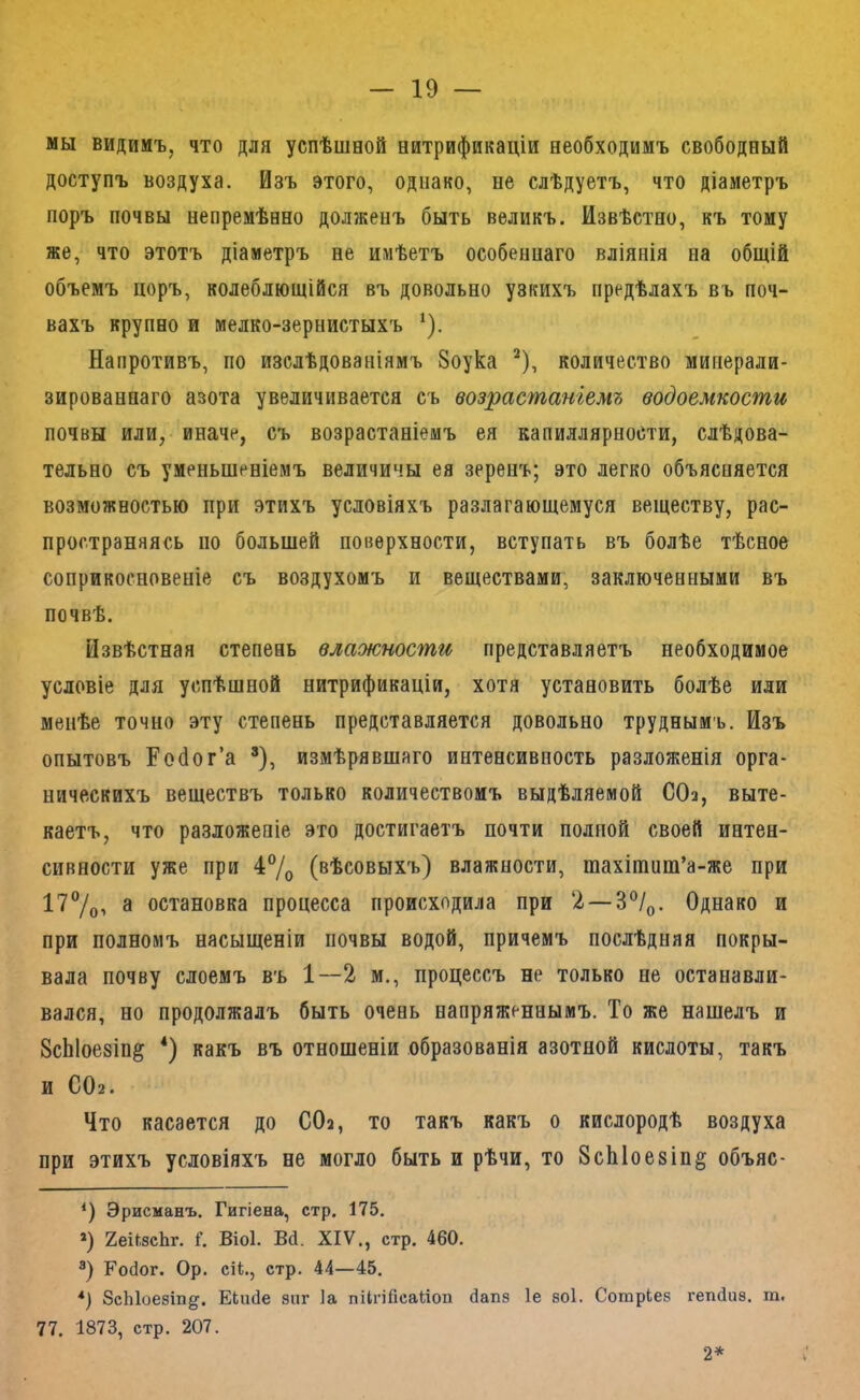мы видимъ, что для успѣшной нитрификаціи необходимъ свободный доступъ воздуха. Изъ этого, однако, не слѣдуетъ, что діаметръ поръ почвы непремѣнно долженъ быть великъ. Извѣстно, къ тому же, что этотъ діаметръ не имѣетъ особеннаго вліянія на общій объемъ цоръ, колеблющійся въ довольно узкихъ предѣлахъ въ поч- вахъ крупно и мелко-зернистыхъ ^). Напротивъ, по изслѣдованіямъ 8оука ^), количество минерали- зированнаго азота увеличивается съ возрастаніемъ водоемкости почвы или,- иначе, съ возрастаніемъ ея капиллярности, слѣдова- тельно съ уменьшеніемъ величины ея зеренъ; это легко объясняется возможностью при этихъ условіяхъ разлагающемуся веществу, рас- пространяясь по большей поверхности, вступать въ болѣе тѣсное соприкосновеніе съ воздухомъ и веществами, заключенными въ почвѣ. Извѣстная степень влажности представляетъ необходимое условіе для успѣшной нитрификаціи, хотя установить болѣе иди менѣе точно эту степень представляется довольно труднымъ. Изъ опытовъ Гойог’а ’), измѣрявшаго интенсивность разложенія орга- ническихъ веществъ только количествомъ выдѣляемой СОа, выте- каетъ, что разложеніе это достигаетъ почти полной своей интен- сивности уже при 47о (вѣсовыхъ) влажности, шахішиш’а-же при 17%> 3 остановка процесса происходила при 2 — 3%. Однако и при полномъ насыщеніи почвы водой, причемъ послѣдняя покры- вала почву слоемъ въ 1—2 м., процессъ не только не останавли- вался, но продолжалъ быть очень напряженнымъ. То же нашелъ и 8сЫое8Іп§ * *) какъ въ отношеніи образованія азотной кислоты, такъ и СОа. Что касается до СОа, то такъ какъ о кислородѣ воздуха при этихъ условіяхъ не могло быть и рѣчи, то 8сЫое8Іп§ объяс- ‘) Эрисманъ. Гигіена, стр. 175. *) ХеііізеЬг. Г. Віоі. Вй. XIV,, стр. 460. Ройог. Ор. сіі., стр. 44—45. *) 8сЫоезш§'. ЕЬийе зпг Іа піІпГісаиоп йапз 1е зоі. Сотріез геткіиз. т. 77. 1873, стр. 207. 2*
