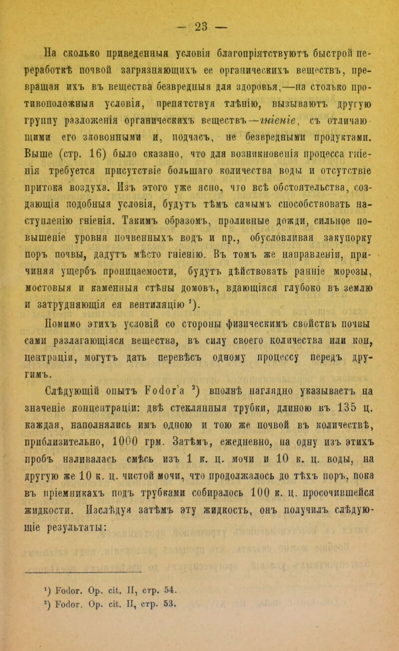 На сколько приведенныя условія благопріятствуютъ быстрой пе- реработкѣ почвой загрязняющихъ ее органическихъ веществъ, пре- вращая ихъ въ вещества безвредныя для здоровья,—на столько про- тивоположныя условія, препятствуя тлѣнію, вызываютъ другую группу разложенія органическихъ веществъ—гше«ге, съ отличаю щими его зловонными и, подчасъ, не безвредными продуктами. Выше (стр. 16) было сказано, что для возникновенія процесса гніе- нія требуется присутствіе большаго количества воды и отсутствіе притока воздуха. Изъ этого уже ясно, что всѣ обстоятельства, соз- дающія подобныя условія, будутъ тѣмъ самымъ способствовать на- ступленію гніенія. Такимъ образомъ, проливные дожди, сильное по- вышеніе уровня почвенныхъ водъ и пр., обусловливая закупорку поръ почвы, дадутъ мѣсто гніенію. Въ томъ же направленіи, при- чиняя ущербъ проницаемости, будутъ дѣйствовать ранніе морозы, мостовыя и каменныя стѣны домовъ, вдающіяся глубоко въ землю и затрудняющія ея вентиляцію ’). Помимо этихъ условій со стороны физическимъ свойствъ почвы сами разлагающіяся вещества, въ силу своего количества или кон, центраціи, могутъ дать перевѣсъ одному процессу передъ дру- гимъ. Слѣдующій опытъ Тобог’а вполнѣ наглядно указываетъ на значеніе концентраціи: двѣ стеклянныя трубки, длиною въ 135 ц. каждая, наполнялись имъ одною и тою же почвой въ количествѣ, приблизительно, 1000 грм. Затѣмъ, ежедневно, на одну изъ этихъ пробъ наливалась смѣсь изъ 1 к. ц. мочи и 10 к. ц. воды, на другую же 10 к. ц. чистой мочи, что продолжалось до тѣхъ поръ, пока въ пріемникахъ подъ трубками собиралось 100 к. ц. просочившейся жидкости. Изслѣдуя затѣмъ эту жидкость, онъ получилъ слѣдую- щіе результаты: Росіог. Ор. сіЬ. И, стр. 54. *) Росіог. Ор. сіЬ. II, стр. 53.