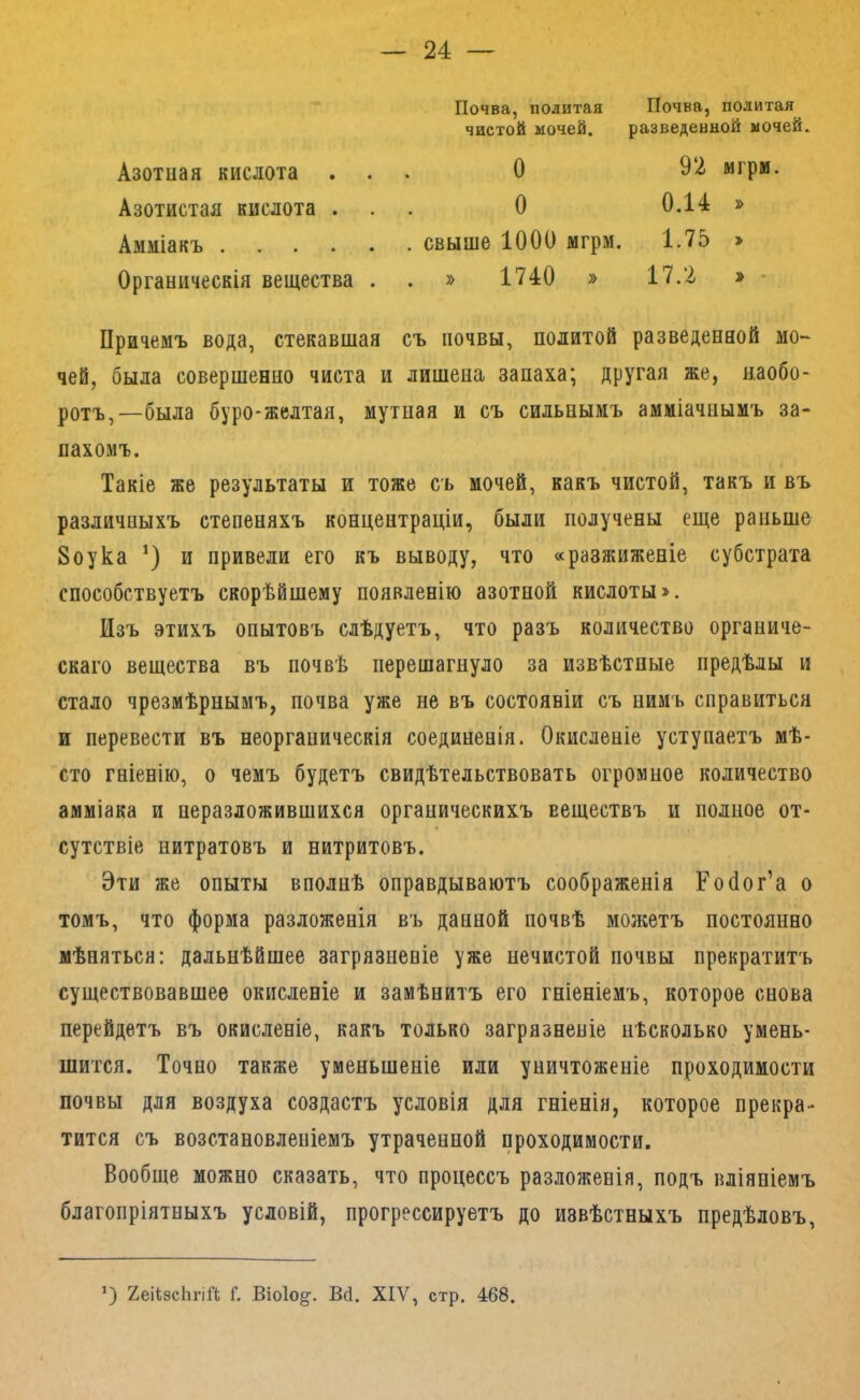 Азотная кислота . Азотистая кислота . Почва, политая чистой мочей. О о Почва, политая разведенной мочей. 92 мгрм. 0.14 » Амміакъ свыше 1000 мгрм. 1.75 » Органическія вещества . . » 1740 » 17.2 » • Причемъ вода, стекавшая съ почвы, политой разведенной мо- чей, была совершенно чиста и лишена запаха; Другая же, наобо- ротъ,—была буро-желтая, мутная и съ сильнымъ амміачнымъ за- пахомъ. Такіе же результаты и тоже съ мочей, какъ чистой, такъ и въ различныхъ степеняхъ концентраціи, были получены еще раньше 8оука и привели его къ выводу, что «разжиженіе субстрата способствуетъ скорѣйшему появленію азотной кислоты». Изъ этихъ опытовъ слѣдуетъ, что разъ количество органиче- скаго вещества въ почвѣ перешагнуло за извѣстные предѣлы и стало чрезмѣрнымъ, почва уже не въ состояніи съ нимъ справиться и перевести въ неорганическія соединенія. Окисленіе уступаетъ мѣ- сто гніенію, о чемъ будетъ свидѣтельствовать огромное количество амміака и неразложившихся органическихъ веществъ и полное от- сутствіе нитратовъ и нитритовъ. Эти же опыты вполнѣ оправдываютъ соображенія Ройог’а о томъ, что форма разложенія въ данной почвѣ можетъ постоянно мѣняться: дальнѣйшее загрязненіе уже нечистой почвы прекратитъ существовавшее окисленіе и замѣнитъ его гніеніемъ, которое снова перейдетъ въ окисленіе, какъ только загрязненіе нѣсколько умень- шится. Точно также уменьшеніе или уничтоженіе проходимости почвы для воздуха создастъ условія для гніенія, которое прекра- тится съ возстановленіемъ утраченной проходимости. Вообще можно сказать, что процессъ разложенія, подъ вліяніемъ благопріятныхъ условій, прогрессируетъ до извѣстныхъ предѣловъ,