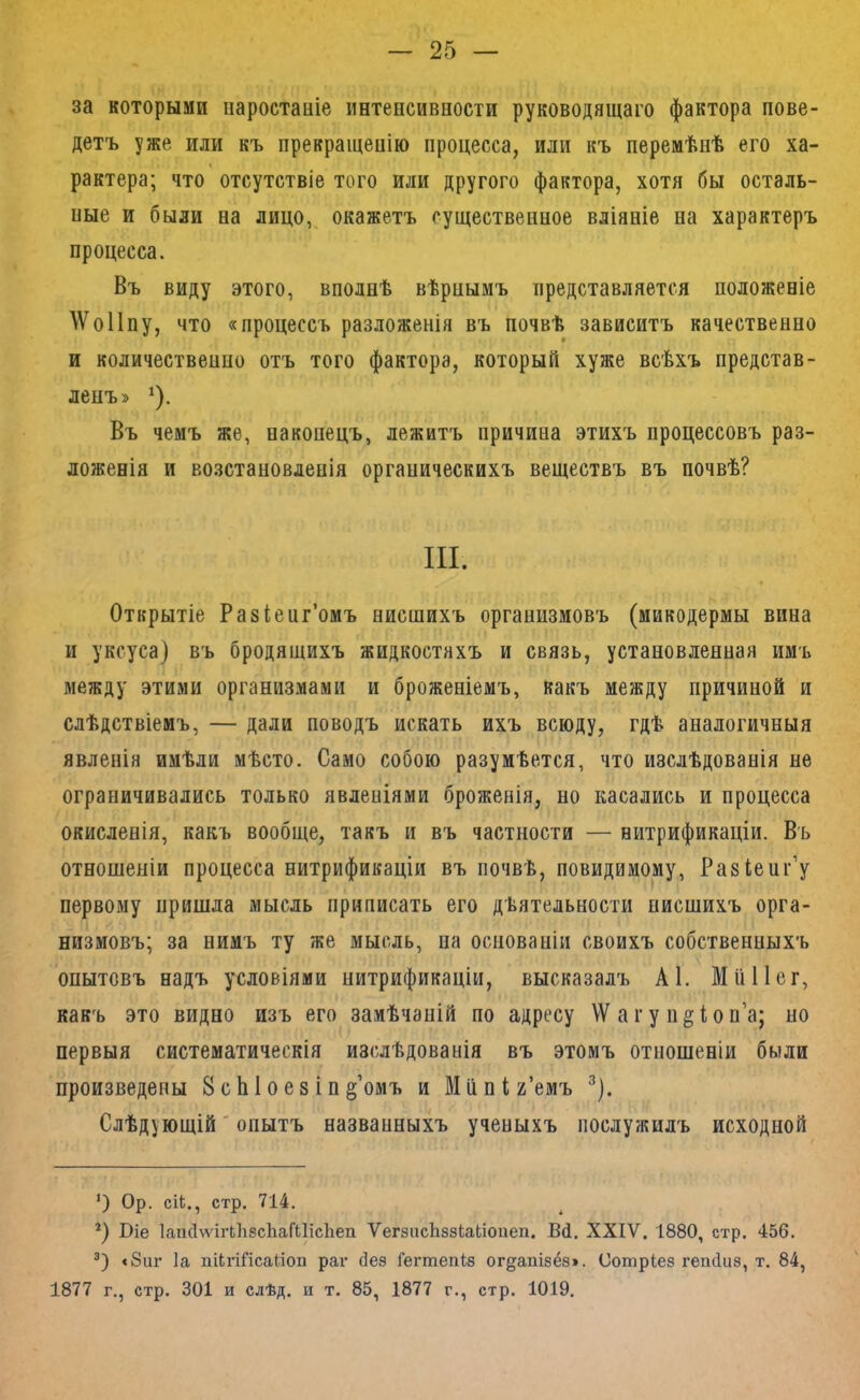 за которыми паростаніе интепсиваости руководящаго фактора пове- детъ уже или къ прекращеаію процесса, или къ перемѣнѣ его ха- рактера; что отсутствіе того или другого фактора, хотя бы осталь- пые и были аа лицо, окажетъ существенное вліяніе на характеръ процесса. Въ виду этого, вполнѣ вѣрнымъ представляется положеніе АѴоПпу, что «процессъ разложенія въ почвѣ зависитъ качественно и количественпо отъ того фактора, который хуже всѣхъ представ- ленъ» ^). Въ чемъ же, наконецъ, лежитъ причина этихъ процессовъ раз- ложенія и возстановленія органическихъ веществъ въ почвѣ? III. Открытіе Разіеиг’омъ нисшихъ организмовъ (микодермы вина и уксуса) въ бродящихъ жидкостяхъ и связь, установленная имъ между этими организмами и броженіемъ, какъ между причиной и слѣдствіемъ, — дали поводъ искать ихъ всюду, гдѣ аналогичныя явленія имѣли мѣсто. Само собою разумѣется, что изслѣдованія не ограничивались только явленіями броженія, но касались и процесса окисленія, какъ вообще, такъ и въ частности — нитрификаціи. Въ отношеніи процесса нитрификаціи въ почвѣ, повидимому, Разіеиг’у первому пришла мысль приписать его дѣятельности нисшихъ орга- низмовъ; за нимъ ту же мысль, на основаніи своихъ собственныхъ опытовъ надъ условіями нитрификаціи, высказалъ А1. Мііііег, какъ это видно изъ его замѣчаній по адресу \Ѵ а г у п^іо п’а; но первыя систематическія изслѣдованія въ этомъ отношеніи были произведены ВсЫоезіп^’омъ и Мііпіг’емъ ^). Слѣдующій' опытъ названныхъ ученыхъ послужилъ исходной *) Ор. сіЬ., стр. 714. *) Віе ІаікІѵѵігЬІійсЬаГиісІіеп ѴегйасЬззІаЬіоиеп. ВЦ, XXIV. 1880, стр. 456. <8иг Іа пИгШсайоп раг без Гегтепіз огдапізёз». Сотріез гепсіиз, т. 84, 1877 г., стр. 301 и слѣд. и т. 85, 1877 г., стр. 1019.