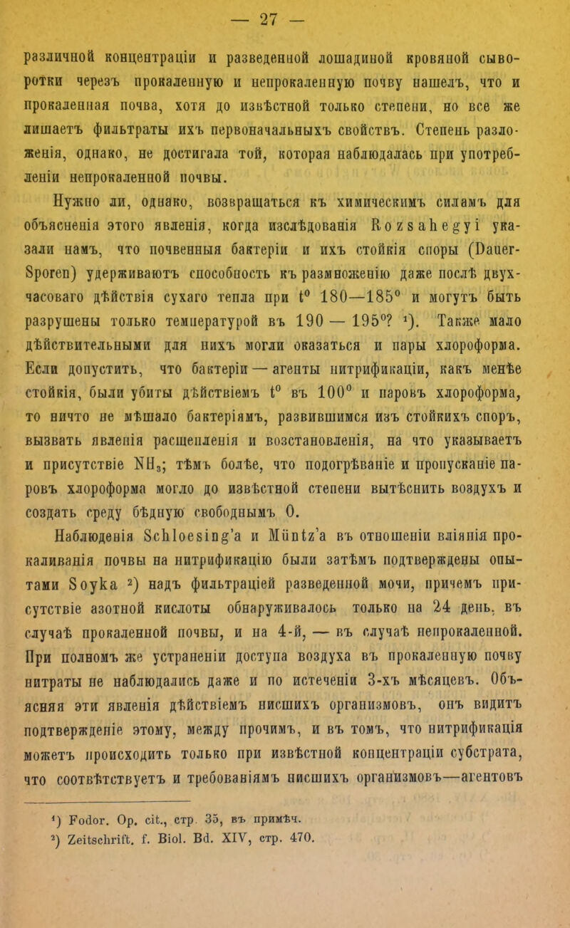 различной концентраціи и разведенной лошадиной кровяной сыво- ротки черезъ прокаленную и непрокаленную почву нашелъ, что и прокаленная почва, хотя до извѣстной только степени, но все же лишаетъ фильтраты ихъ первоначальныхъ свойствъ. Степень разло- женія, однако, не достигала той, которая наблюдалась при употреб- леніи непрокаленной почвы. Нужно ли, однако, возвращаться къ химическимъ силамъ для объясненія этого явленія, когда изслѣдованія КогваЬе^уі ука- зали намъ, что почвенныя бактеріи и ихъ стойкія споры (Напег- Зрогеп) удерживаютъ способность къ размнол;енію даже послѣ двух- часоваго дѣйствія сухаго тепла при 180—185® и могутъ быть разрушены только температурой въ 190 — 195®? ^). Также мало дѣйствительными для нихъ могли оказаться и пары хлороформа. Если допустить, что бактеріи — агенты нитрификаціи, какъ менѣе стойкія, были убиты дѣйствіемъ і® въ 100® и паровъ хлороформа, то ничто не мѣшало бактеріямъ, развившимся изъ стойкихъ споръ, вызвать явленія расщепленія и возстановленія, на что указываетъ и присутствіе ННд; тѣмъ болѣе, что подогрѣваніе и пропусканіе па- ровъ хлороформа могло до извѣстной степени вытѣснить воздухъ и создать среду бѣдную свободнымъ 0. Наблюденія ЗсЫоезіп^’а и Мііпіг’а въ отношеніи вліянія про- каливанія почвы на нитрификацію были затѣмъ подтверждены опы- тами 8оука 2) надъ фильтраціей разведенной мочи, причемъ при- сутствіе азотной кислоты обнаруживалось только па 24 день, въ случаѣ прокаленной почвы, и на 4-й, — въ случаѣ непрокаленной. При полномъ же устраненіи доступа воздуха въ прокаленную почву нитраты не наблюдались даже и по истеченіи 3-хъ мѣсяцевъ. Объ- ясняя эти явленія дѣйствіемъ нисшихъ организмовъ, онъ видитъ подтвержденіе .этому, между прочимъ, и въ томъ, что нитрификація можетъ происходить только при извѣстной копцентраціи субстрата, что соотвѣтствуетъ и требованіямъ нисшихъ организмовъ—агентовъ <) Ройог. Ор. СІЬ., стр. 35, въ прииѣч. ХеіІзсЬгШ. Г. Віоі. Вй. XIV, стр. 470.