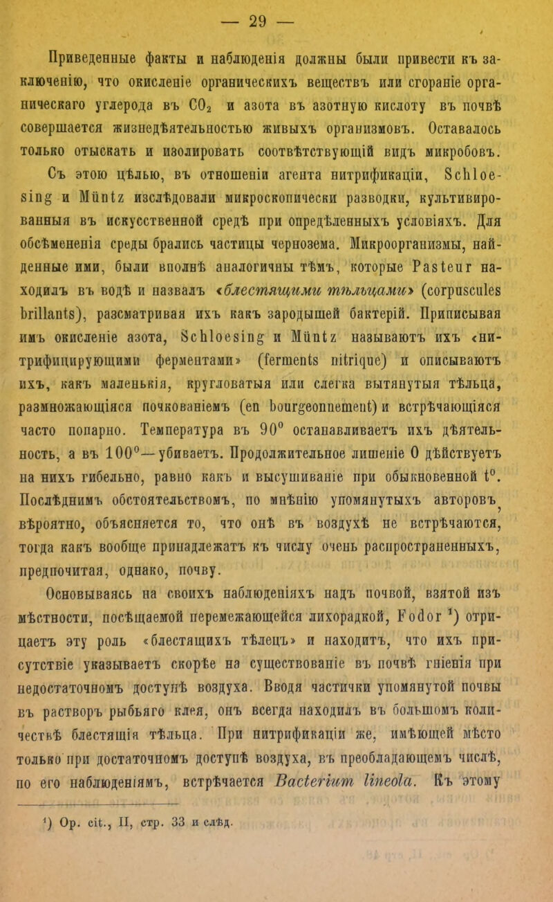 Приведенные факты и наблюденія должны были привести къ за- ключенію, что окисленіе органическихъ веществъ или сгораніе орга- ническаго углерода въ СО2 и азота въ азотную кислоту въ почвѣ совершается жизнедѣятельностью живыхъ организмовъ. Оставалось только отыскать и изолировать соотвѣтствующій видъ микробовъ. Съ этою цѣлью, въ отношеніи агента нитрификаціи, 8сЫое- 8Іп§ и Мііпіг изслѣдовали микроскопически разводки, культивиро- ванныя въ искусственной средѣ при опредѣленныхъ условіяхъ. Для обсѣмененія среды брались частицы чернозема. ЙІикроорганизмы, най- денные ими, были вполнѣ аналогичны тѣмъ, которые Разіей г на- ходилъ въ водѣ и назвалъ ^блестящими тѣльцами^ (согризспіез ЬгіИапІз), разсматривая ихъ какъ зародышей бактерій. Приписывая имъ окисленіе азота, 8сЫое8Іп§ и Мііпіг называютъ ихъ <ни- трифицирующими ферментами» (Гегшепіз I1І^^і^ие) и описываютъ ихъ, какъ маленькія, кругловатыя или слегка вытянутыя тѣльца, размножающіяся почкованіемъ (еп Ьонг^еоппешепі) и встрѣчающіяся часто попарно. Температура въ 90” останавливаетъ ихъ дѣятель- ность, а въ 100”—убиваетъ. Продолжительное лишеніе О дѣйствуетъ на нихъ гибельно, равно какъ и высушиваніе при обыкновенной 1°. Послѣднимъ обстоятельствомъ, по мнѣнію упомянутыхъ авторовъ^ вѣроятно, объясняется то, что онѣ въ воздухѣ не встрѣчаются, тогда какъ вообще принадлежатъ къ числу очень распространенныхъ, предпочитая, однако, почву. Основываясь на своихъ наблюденіяхъ надъ почвой, взятой изъ мѣстности, посѣщаемой перемежающейся лихорадкой, Кобог отри- цаетъ эту роль «блестящихъ тѣлецъ» и находитъ, что ихъ при- сутствіе указываетъ скорѣе на существованіе въ почвѣ гніенія при недостаточномъ доступѣ воздуха. Вводя частички упомянутой почвы въ растворъ рыбьяго клея, онъ всегда находилъ въ большомъ коли- чествѣ блестящія тѣльца. При нитрификаціи же, имѣющей мѣсто только при достаточномъ доступѣ воздуха, въ преобладающемъ числѣ, по его наблюденіямъ, встрѣчается Васіеггит Ігпеоіа. Къ этому 9 Ор- еЦ., II, етр. 33 и слѣд.