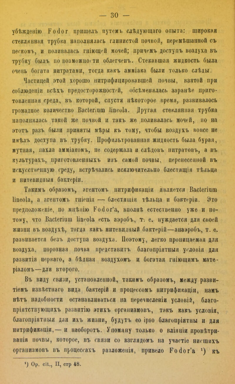 убѣжденію К о бог пришелъ путемъ слѣдующаго опыта: широкая стеклянная трубка наполнялась глинистой почвой, перемѣшанной съ пескомъ, и поливалась гніющей мочей; причемъ доступъ воздуха въ трубку былъ по возможности облегченъ. Стекавшая жидкость была очень богата нитратами, тогда какъ амміака были только слѣды. Частицей этой хорошо нитрифицировавшей почвы, взятой при соблюденіи всѣхъ предосторожностей, обсѣменялась заранѣе приго- товленная среда, въ которой, спустя нѣкоторое время, развивалось громадное количество Васіепиш Іінеоіа. Другая стеклянная трубка наполнялась такой же почвой и такъ же поливалась мочей, но на этотъ разъ были приняты мѣры къ тому, чтобы воздухъ вовсе не имѣлъ доступа въ трубку. Профильтрованная жидкость была бурая, мутная, пахла амміакомъ, не содержала и слѣдовъ нитратовъ, а въ культурахъ, приготовленныхъ изъ самой почвы, перенесенной въ искусственную среду, встрѣчались исключительно блестящія тѣльца и нитевидныя бактеріи. Такимъ образомъ, агентомъ нитрификаціи является Васіегіит Іінеоіа, а агентомъ гніенія — блестящія тѣльца и бактеріи. Это предположеніе, по мнѣнію Ройог’а, вполнѣ естественно уже и по- тому, что Васіегіиш Іінеоіа есть аэробъ, Т; е. нуждается для своей жизни въ воздухѣ, тогда какъ нитевидный бактерій—анаэробъ, т. е. развивается безъ доступа воздуха. Поэтому, легко проницаемая для воздуха, порознаа почва представитъ благопріятныя условія для развитія перваго, а бѣдная воздухомъ и богатая гніющимъ мате- ріаломъ—для второго. Въ виду связи, установленной, такимъ образомъ, между разви- тіемъ извѣстнаго вида бактерій и процессомъ нитрификаціи, намъ нѣтъ надобности останавливаться на перечисленіи условій, благо- пріятствующихъ развитію этихъ организмовъ, такъ какъ условія, благопріятныя для ихъ жизни, будутъ ео ірзо благопріятны и для нитрификаціи,— и наоборотъ. Упомяну только о вліяніи провѣтри- ванія почвы, которое, въ связи со взглядомъ на участіе нисшихъ организмовъ въ процессахъ разложенія, привело Ройог’а къ *) Ор. сіЬ., II, стр 48.