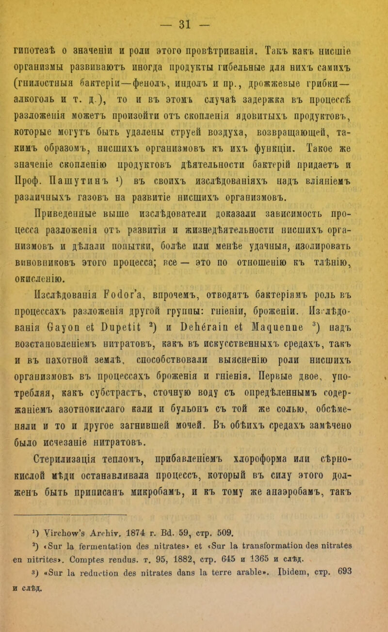 гипотезѣ о значеніи и роли этого провѣтриванія. Такъ какъ нисшіе организмы развиваютъ иногда продукты гибельные для нихъ самихъ (гнилостныя бактеріи—фенолъ, индолъ и пр., дрожжевые грибки— алкоголь и т. д.), то и въ этомъ случаѣ задержка въ процессѣ разложенія можетъ произойти отъ скопленія ядовитыхъ продуктовъ, которые могутъ быть удалены струей воздуха, возвращающей, та- кимъ образомъ, нисшихъ организмовъ къ ихъ функціи. Такое же значеніе скопленію продуктовъ дѣятельности бактерій придаетъ и Проф. Пашутинъ въ своихъ изслѣдованіяхъ надъ вліяніемъ различныхъ газовъ на развитіе нисшихъ организмовъ. Приведенные выше изслѣдователи доказали зависимость про- цесса разложенія отъ развитія и жизнедѣятельности нисшихъ орга- низмовъ и дѣлали попытки, болѣе или менѣе удачныя, изолировать виновниковъ этого процесса; все — это по отношенію къ тлѣнію, окисленію. Изслѣдованія Ройог’а, впрочемъ, отводятъ бактеріямъ ро.іь въ процессахъ разложенія другой группы: гніеніи, броженіи. Изслѣдо- ванія вауоп еі ВирейІ; и ВеЬёгаіп еі Ма^иепае надъ возстановленіемъ нитратовъ, какъ въ искусственныхъ средахъ, такъ и въ пахотной землѣ, способствовали выясненію роли нисшихъ организмовъ въ процессахъ броженія и гніенія. Первые двое, упо- требляя, какъ субстрастъ, сточную воду съ опредѣленнымъ содер- жаніемъ азотнокислаго кали и бульонъ съ той же солью, обсѣме- няли и то и другое загнившей мочей. Въ обѣихъ средахъ замѣчено было исчезаніе нитратовъ. Стерилизація тепломъ, прибавленіемъ хлороформа или сѣрно- кислой мѣди останавливала процессъ, который въ силу этого дол- женъ быть приписанъ микробамъ, и къ тому же анаэробамъ, такъ *) ѴігсЬоѵѵ’з АггЫѵ. 1874 г. В(1. 59, стр. 509. В «8иг Іа ГегшепШіоп йез пі1га1ез> еЬ <8иг Іа кгапзГогтаІіоа йез піЬгаІез еп пИгікез». Согаркез гепйиз. т. 95, 1882, стр. 645 и 1365 и слѣд. 3) «8ііг Іа гебискіоп без пікгакез бапз Іа іегге агаЫе». ІЬібет, стр. 693 и слѣд.