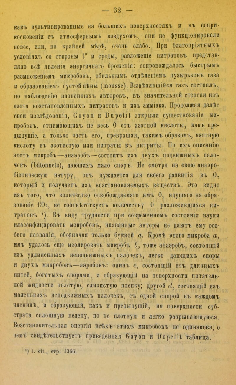какъ культивированные на большихъ поверхностяхъ и въ сопри- косновеніи съ атмосфернымъ воздухомъ, они не функціонировали вовсе, или, по крайней мѣрѣ, очень слабо. При благопріятныхъ условіяхъ со стороны и среды, разложеніе нитратовъ представ- ляло всѣ явленія энергичнаго броженія: сопровождалось быстрымъ размноженіемъ микробовъ, обильнымъ отдѣленіемъ пузырьковъ газа и образованіемъ густой пѣны (топззе). Выдѣлявшійся газъ состоялъ, по наблюденію названныхъ авторовъ, въ значительной степени изъ азота возстаповлеппыхъ нитратовъ и изъ амміака. Продолжая далѣе свои изслѣдованія, Сауоп п Ппреііі открыли существованіе ми- кробовъ, отнимающихъ не весь О отъ азотпой кислоты, какъ пре- дыдущіе, а только часть его, превращая, такимъ образомъ, азотную кислоту въ азотистую или нитраты въ нитриты. По ихъ описанію этотъ микробъ—анаэробъ—состоитъ изъ двухъ подвижныхъ пало- чекъ (Ьаіоппеіз), дающихъ мало споръ. Не смотря на свою анаэро- біотическую натуру, онъ нуждается для своего развитія въ О, который и получаетъ изъ возстаповляемыхъ веществъ. Это видно изъ того, что количество освобождаемаго имъ О, идущаго на обра- зованіе СОа, не соотвѣтствуетъ количеству О разложившихся ни- тратовъ ‘). Въ виду трудности при современномъ состояніи науки классифицировать мокробовъ, названные авторы не даютъ ему осо- баго названія, обозначая только буквой а. Кромѣ этого микроба а, имъ удалось еще изолировать микробъ Ь, тоже анаэробъ, состоящій изъ удлиненныхъ неподвижныхъ^палочекъ, легко дающихъ споры и двухъ микробовъ—аэробовъ: одинъ с, состоящій изъ длинныхъ нитей, богатыхъ спорами, и образующій па поверхности питатель- ной жидкости толстую, слизистую пленку; другой состоящій изъ маленькихъ неподвижныхъ палочекъ, съ одной спорой въ каждомъ членикѣ, и образующій, какъ и предыдущій, на поверхности суб- страта сплошную пелену, но не плотную и легко разрывающуюся. Возстановительная энергія всѣхъ этихъ микробовъ не одинакова, о чемъ свидѣтельствуетъ приведенная бауоп и ПпреШ таблица. *) ]. сіі., стр. 1366.