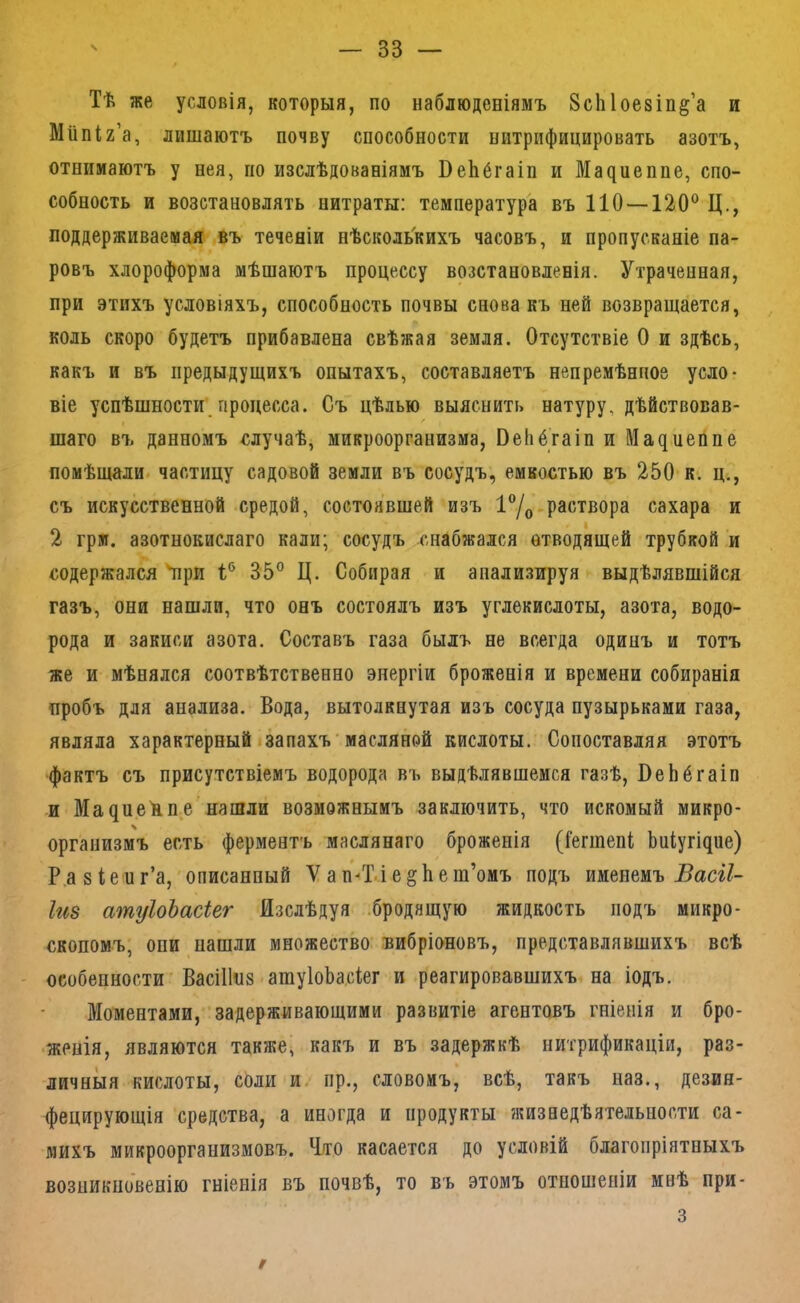 Тѣ же условія, которыя, по наблюденіямъ ЗсЫоезіп^’а и Мііпіг’а, лишаютъ почву способности нитрифицировать азотъ, отнимаютъ у нея, по изслѣдованіямъ ВеЬбгаін и Ма^иеппе, спо- собность и возстановлять нитраты: температура въ 110—120® Ц., поддерживаемая въ теченіи нѣсколькихъ часовъ, и пропусканіе па- ровъ хлороформа мѣшаютъ процессу возстановленія. Утраченная, при этихъ условіяхъ, способность почвы снова къ ней возвращается, коль скоро будетъ прибавлена свѣжая земля. Отсутствіе О и здѣсь, какъ и въ предыдущихъ опытахъ, составляетъ непремѣнное усло- віе успѣшности процесса. Съ цѣлью выяснить натуру, дѣйствовав- шаго въ данномъ случаѣ, микроорганизма, ОеЬбгаіп и Ма^иеппе помѣщали, частицу садовой земли въ сосудъ, емкостью въ 250 к. ц., съ искусственной средой, состоявшей изъ раствора сахара и I 2 грм. азотнокислаго кали; сосудъ снабжался отводящей трубкой и содержался 'при 1® 35° Ц. Собирая и анализируя выдѣлявшійся газъ, они нашли, что онъ состоялъ изъ углекислоты, азота, водо- рода и закиси азота. Составъ газа былъ не всегда одинъ и тотъ же и мѣнялся соотвѣтственно энергіи броженія и времени собиранія пробъ для анализа. Вода, вытолкнутая изъ сосуда пузырьками газа, являла характерный!запахъ масляной кислоты. Сопоставляя этотъ фактъ съ присутствіемъ водорода въ выдѣлявшемся газѣ, ВеЬбгаіп и МадиеЦп.е’нашли возможнымъ заключить, что искомый микро- организмъ есть ферментъ маслянаго броженія (іегшепі; Ьиіугідие) Р.азіепг’а, описанный V а п^Т-і е е ш’омъ подъ именемъ Басг/- Іиз атуІоЪасіег Изслѣдуя .бродящую жидкость подъ микро- скопомъ, они нашли множество вибріоновъ, представлявшихъ всѣ - особенности ВасіПпз атуІоЬа.сіег и реагировавшихъ на іодъ. Моментами,'задерживающими развитіе агентовъ гніенія и бро- •женія, являются также, какъ и въ задержкѣ нитрификаціи, раз- личныя кислоты, соли и. пр., словомъ, всѣ, такъ наз., дезия- фецирующія средства, а иногда и продукты жизнедѣятельности са- михъ микроорганизмовъ. Что касается до условій благопріятныхъ возникновенію гніенія въ почвѣ, то въ этомъ отношеніи инѣ при- 3